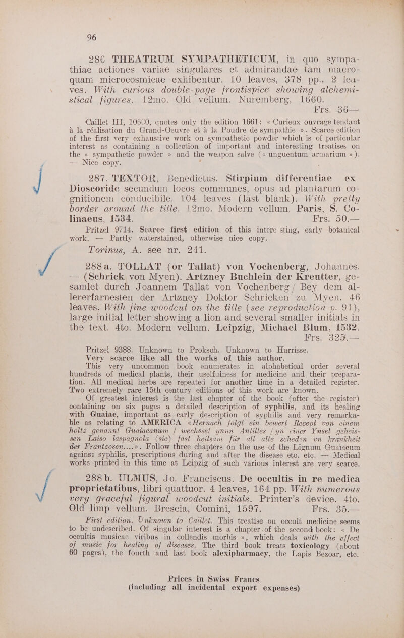 286 THEATRUM SYMPATHETICUM, in quo sympa- thiae actiones variae singulares et admirandae tam macro- quam microcosmicae exhibentur. 10 leaves, 378 pp., 2 lea- ves. Wath curious double-page frontispice showing alchemi- stical figures.. 12mo. Old vellum. Nuremberg, 1660. Frs. 36— Caillet TIT, 106C0, quotes only the edition 1661: « Curieux ouvrage tendant a la réalisation du Grand-Oeuvre et &amp; la Poudre de sympathie ». Scarce edition of the first very exhaustive work on sympathetic powder which is of particular interest as containing a collection of important and interesting treatises on the « sympathetic powder » and the weapon salve (« unguentum armarium » ). — Nice copy. 287. TEXTOR, Benedictus. Stirpium differentiae ex Dioscoride secundum locos communes, opus ad plantarum co- gnitionem conducibile. 104 leaves (last blank). With pretty border around the title. 12mo. Modern vellum. Paris, 8. Co- linaeus, 1534. Frs. 50.— Pritzel 9714. Searce first edition of this intere sting, early botanical work. — Partly waterstained, otherwise nice copy. Torinus, A. see nr, 241. 288 a. TOLLAT (or Tallat) von Vochenberg, Johannes. — (Schrick von Myen). Artzney Buchlein der Kreutter, ge- samlet durch Joannem Tallat von Vochenberg / Bey dem al- lererfarnesten der Artzney Doktor Schricken zu Myen. 46 leaves. With fone woodcut on the title (see reproduction ». 91), large initial letter showing a lion and several smaller initials in the text. 4to. Modern vellum. Leipzig, Michael Blum, 1532. Frs. 325.— Pritzel 9388. Unknown to Proksch. Unknown to Harrisse. Very scarce like all the works of this author. This very uncommon book enumerates in alphabetical order several hundreds of medical plants, their uselfuiness for medicine and their prepara- tion. All medical herbs are repeated for another time in a detailed register. Two extremely rare 15th century editions of this work are known. Of greatest interest is the last chapter of the book (after the register) containing on six pages a detailed description of syphilis, and its healing with Guaiac, important as early description of syphilis and very remarka- ble as relating to AMERICA «Hernach folgt ein bewert Recept von cinem holtz genannt Guaiacanum | wechsset ynnn Antilles / yn ciner Ynsel geheis- sen Laiso laspagnola (sic) fast heilsam fiir all alte scheden vn krankheit der Frantzosen....». Follow three chapters on the use of the Lignum Guaiacum against syphilis, prescriptions during and after the disease etc. etc. — Medical works printed in this time at Leipzig of such various interest are very scarce. 288b. ULMUS, Jo. Franciscus. De occultis in re medica proprietatibus, libri quattuor. 4 leaves, 164 pp. With numerous very graceful figural woodcut initials. Printer’s device. 4to. Old limp vellum. Brescia, Comini, 1597. Frs. 35.— First edition. Unknown to Caillet. This treatise on occult -medicine seems to be undescribed. Of singular interest is a chapter.of the second book: « De occultis musicae viribus in collendis morbis », which deals with the effect of music for healing of diseases. The third book treats toxicology (about 60 pages), the fourth and last book alexipharmacy, the Lapis Bezoar, etc. Prices in Swiss Frances