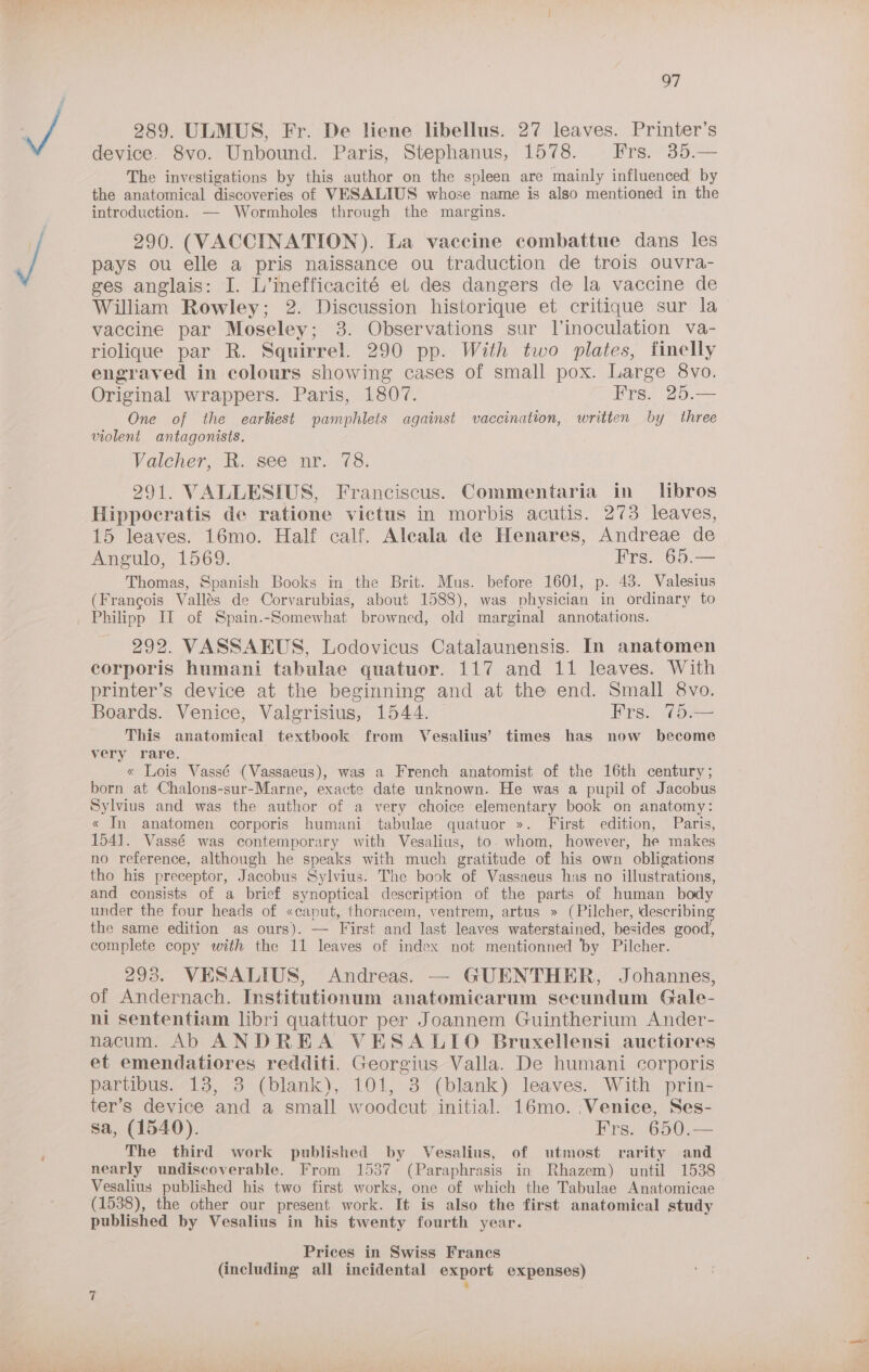 * iawn 289. ULMUS, Fr. De liene libellus. 27 leaves. Printer’s device. 8vo. Unbound. Paris, Stephanus, 1578. fFrs. 35.— The investigations by this author on the spleen are mainly influenced by the anatomical discoveries of VESALIUS whose name is also mentioned in the introduction. — Wormholes through the margins. 290. (VACCINATION). La vaccine combattue dans les pays ou elle a pris naissance ou traduction de trois ouvra- ges anglais: I. L’inefficacité el des dangers de la vaccine de William Rowley; 2. Discussion historique et critique sur la vaccine par Moseley; 3. Observations sur linoculation va- riolique par R. Squirrel. 290 pp. With two plates, iinelly engraved in colours showing cases of small pox. Large 8vo. Original wrappers. Paris, 1807. Frs. 25.— One of the earbkiest pamphlets against vaccination, written by three violent antagonists. Valeher. ih., see- nr; 78: 291. VALLESIUS, Franciscus. Commentaria in libros Hippocratis de ratione victus in morbis acutis. 273 leaves, 15 leaves. 16mo. Half calf. Aleala de Henares, Andreae de Angulo, 1569. Frs. 65.— Thomas, Spanish Books in the Brit. Mus. before 1601, p. 43. Valesius (Francois Vallés de Corvarubias, about 1588), was physician in ordinary to 292. VASSAEUS, Lodovicus Catalaunensis. In anatomen corporis humani tabulae quatuor. 117 and 11 leaves. With printer’s device at the beginning and at the end. Small 8vo. Boards. Venice, Valgrisius, 1544. Frs. 75.— This anatomical textbook from Vesalius’ times has now become very rare. « Lois Vassé (Vassaeus), was a French anatomist of the 16th century; born at Chalons-sur-Marne, exacte date unknown. He was a pupil of Jacobus Sylvius and was the author of a very choice elementary book on anatomy: « In anatomen corporis humani tabulae quatuor ». First edition, Paris, 1541. Vassé was contemporary with Vesalius, to. whom, however, he makes no reference, although he speaks with much gratitude of his own obligations tho his preceptor, Jacobus Sylvius. The book of Vassaeus has no illustrations, and consists of a brief synoptical description of the parts of human body under the four heads of «caput, thoracem, ventrem, artus » (Pilcher, describing the same edition as ours). — First and last leaves waterstained, besides good, complete copy with the 11 leaves of index not mentionned ‘by Pilcher. 293. VESALIUS, Andreas. — GUENTHER, Johannes, of Andernach. Institutionum anatomicarum secundum Gale- ni sententiam libri quattuor per Joannem Guintherium Ander- nacum. Ab ANDREA VESALIO Bruxellensi auctiores et emendatiores redditi. Georgius Valla. De humani corporis partibus. 13, 3 (blank), 101, 3 (blank) leaves. With prin- ter’s device and a small woodcut initial. 16mo. ;Venice, Ses- sa, (1540). Frs. 650.— The third work published by Vesalius, of utmost rarity and nearly undiscoverable. From 1537 (Paraphrasis in Rhazem) until 1538 Vesalius published his two first works, one of which the Tabulae Anatomicae (1538), the other our present work. It is also the first anatomical study published by Vesalius in his twenty fourth year. ; Prices in Swiss Francs : ~J
