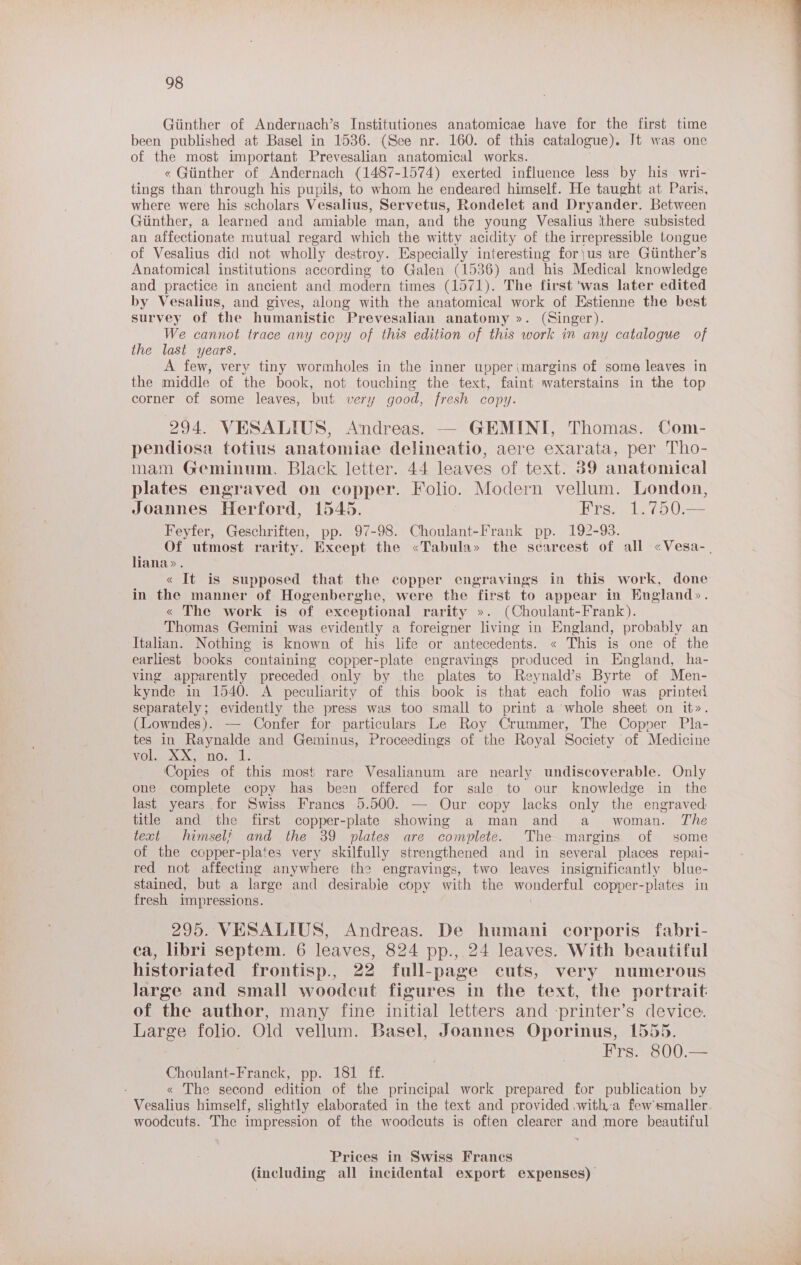 Giinther of Andernach’s Institutiones anatomicae have for the first time been published at Basel in 1536. (See nr. 160. of this catalogue). It was one of the most important Prevesalian anatomical works. « Giinther of Andernach (1487-1574) exerted influence less by his wri- tings than through his pupils, to whom he endeared himself. He taught at Paris, where were his scholars Vesalius, Servetus, Rondelet and Dryander. Between Giinther, a learned and amiable man, and the young Vesalius there subsisted an affectionate mutual regard which the witty acidity of the irrepressible tongue of Vesalius did not wholly destroy. Especially interesting for\us are Gtinther’s Anatomical institutions according to Galen (1536) and his Medical knowledge and practice in ancient and modern times (1571). The first ‘was later edited by Vesalius, and gives, along with the anatomical work of Estienne the best survey of the humanistic Prevesalian anatomy ». (Singer). We cannot trace any copy of this edition of this work in any catalogue of the last years. A few, very tiny wormholes in the inner upper(margins of some leaves in the middle of the book, not touching the text, faint waterstains in the top corner of some leaves, but very good, fresh copy. 294. VESALIUS, Andreas. — GEMINI, Thomas. Com- pendiosa totius anatomiae delineatio, aere exarata, per Tho- mam Geminum. Black letter. 44 leaves of text. 39 anatomical plates engraved on copper. Folio. Modern vellum. London, Joannes Herford, 1545. Frs. 1.750.— Feyfer, Geschriften, pp. 97-98. Choulant-Frank pp. 192-93. Of utmost rarity. Except the «Tabula» the scarcest of all «Vesa-. liana». « It is supposed that the copper engravings in this work, done in the manner of Hogenberghe, were the first to appear in England». « The work is of exceptional rarity ». (Choulant-Frank). Thomas Gemini was evidently a foreigner living in England, probably an Italian. Nothing is known of his life or antecedents. « This is one of the earliest books containing copper-plate engravings produced in England, ha- ving apparently preceded only by the plates to Reynald’s Byrte of Men- kynde in 1540. A peculiarity of this book is that each folio was printed separately; evidently the press was too small to print a whole sheet on it». (Lowndes). — Confer for particulars Le Roy Crummer, The Copper Pla- tes in Raynalde and Geminus, Proceedings of the Royal Society of Medicine VOleoX BOL, ob, Copies of this most rare Vesalianum are nearly undiscoverable. Only one complete copy has been offered for sale to our knowledge in the last years for Swiss Francs 5.500. — Our copy lacks only the engraved: title and the first copper-plate showing a man and a woman. The text himsel? and the 39 plates are complete. The margins of some of the copper-plates very skilfully strengthened and in several places repal- red not affecting anywhere the engravings, two leaves insignificantly blue- stained, but a large and desirable copy with the tanta copper-plates in fresh impressions. 295. VESALIUS, Andreas. De humani corporis fabri- ca, libri septem. 6 leaves, 824 pp., 24 leaves. With beautiful historiated frontisp., 22 full-page cuts, very numerous Jarge and small woodcut figures in the text, the portrait: of the author, many fine initial letters and printer’s device. Large folio. Old vellum. Basel, Joannes Oporinus, 1555. | Frs. 800.— Choulant-Franck, pp. 181 ff. « The second edition of the principal work prepared for publication by Vesalius himself, slightly elaborated in the text and provided witha fewsmaller woodcuts. The impression of the woodcuts is often clearer and more beautiful Prices in Swiss Francs