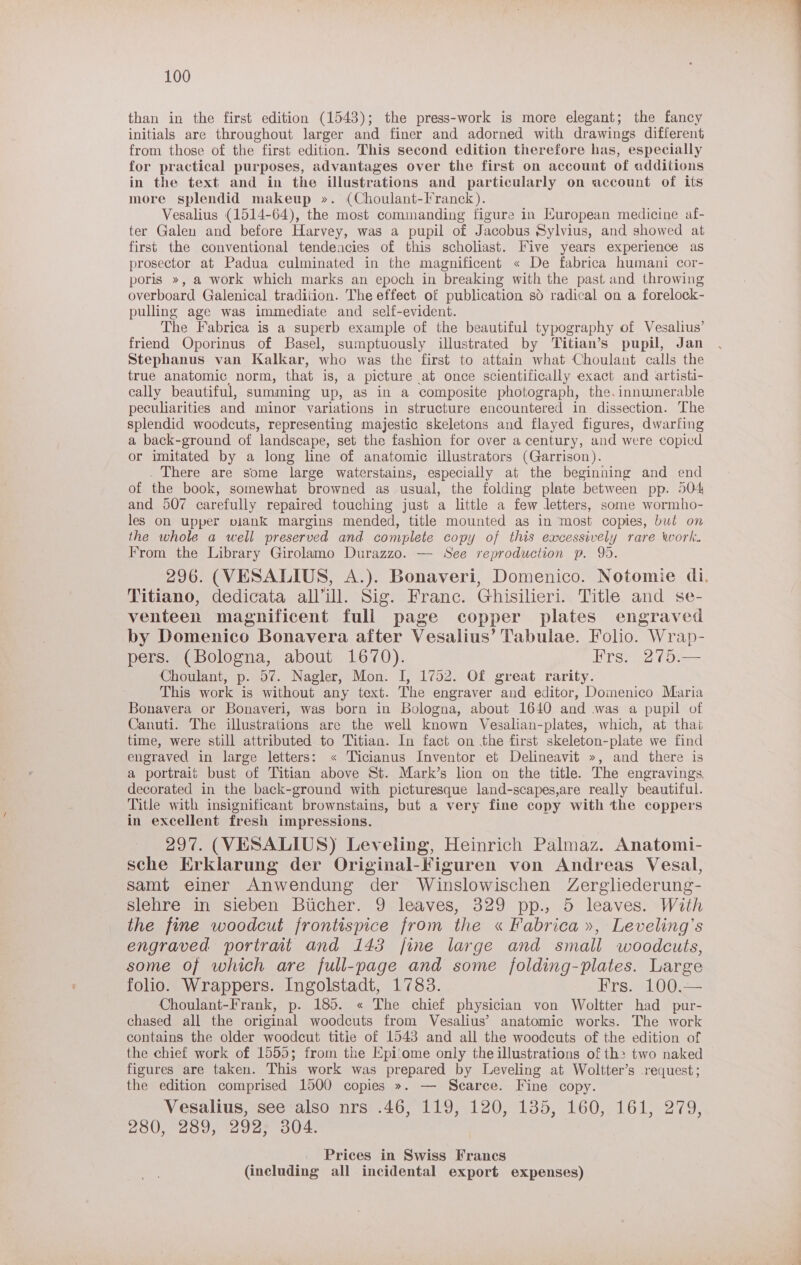than in the first edition (1543); the press-work is more elegant; the fancy initials are throughout larger and finer and adorned with drawings different from those of the first edition. This second edition therefore has, especially for practical purposes, advantages over the first on account of additions in the text and in the illustrations and particularly on account of its more splendid makeup ». (Choulant-Franck). Vesalius (1514-64), the most commanding figure in European medicine af- ter Galen and before Harvey, was a pupil of Jacobus Sylvius, and showed at first the conventional tendencies of this scholiast. Five years experience as prosector at Padua culminated in the magnificent « De fabrica humani cor- poris », a work which marks an epoch in breaking with the past and throwing overboard Galenical tradition. The effect of publication so radical on a forelock- pulling age was immediate and self-evident. The Fabrica is a superb example of the beautiful typography of Vesalius’ friend Oporinus of Basel, sumptuously illustrated by ‘Titian’s pupil, Jan Stephanus van Kalkar, who was the first to attain what Choulant calls the true anatomic norm, that is, a picture at once scientifically exact and artisti- cally beautiful, summing up, as in a composite photograph, the. innumerable peculiarities and minor variations in structure encountered in dissection. The splendid woodcuts, representing majestic skeletons and flayed figures, dwarfing a back-ground of landscape, set the fashion for over a century, and were copied or imitated by a long line of anatomic illustrators (Garrison). . There are some large waterstains, especially at the beginning and end of the book, somewhat browned as usual, the folding plate between pp. 504 and 507 carefully repaired touching just a little a few letters, some wormho- les on upper piank margins mended, title mounted as in most copies, but on the whole a well preserved and complete copy of this excessively rare work. From the Library Girolamo Durazzo. — See reproduction p. 995. 296. (VESALIUS, A.). Bonaveri, Domenico. Notomie di. Titiano, dedicata all’ill. Sig. Franc. Ghisilieri. Title and se- venteen magnificent full page copper plates engraved by Domenico Bonavera after Vesalius’ Tabulae. Folio. Wrap- pers. (Bologna, about 1670). TEN gep,2 ra 25) Choulant, p. 57. Nagler, Mon. I, 1752. Of great rarity. This work is without any text. The engraver and editor, Domenico Maria Bonavera or Bonaveri, was born in Bologna, about 1640 and was a pupil of Canuti. The illustrations are the well known Vesalian-plates, which, at thai time, were still attributed to Titian. In fact on the first skeleton-plate we find engraved in large letters: « Ticianus Inventor et Delineavit », and there is a portrait bust of Titian above St. Mark’s lion on the title. The engravings, decorated in the back-ground with picturesque land-scapes,are really beautiful. Title with insignificant brownstains, but a very fine copy with the coppers in excellent fresh impressions. 297. (VESALIUS) Leveling, Heinrich Palmaz. Anatomi- sche Erklarung der Original-Figuren von Andreas Vesal, samt einer Anwendung der Winslowischen Zergliederung- slehre-an sieben Bucher. Q9:leaves, 329 pp., 5 leaves! -With the fine woodcut frontispice from the « Fabrica», Leveling’s engraved portrat and 143 fine large and small woodcuts, some of which are full-page and some folding-plates. Large folio. Wrappers. Ingolstadt, 1783. Frs. 100.— Choulant-Frank, p. 185. « The chief physician von Woltter had pur- chased all the original woodcuts from Vesalius’ anatomic works. The work contains the older woodcut titie of 1543 and all the woodcuts of the edition of the chief work of 1555; from the Epi‘ome only the illustrations of the two naked figures are taken. This work was prepared by Leveling at Woltter’s request; the edition comprised 1500 copies ». — Scarce. Fine copy. Vesalius, see also nrs .46, 119, 120, 135, 160, 161, 279, 280, 289, 292 304. Prices in Swiss Francs