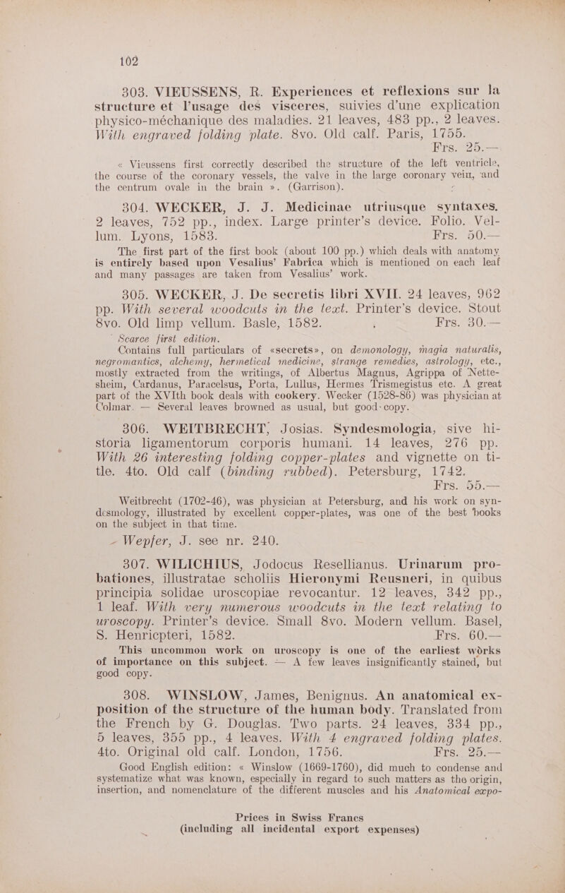 303. VIEUSSENS, R. Experiences et reflexions sur la structure et usage des visceres, suivies d’une explication physico-méchanique des maladies. 21 leaves, 483 pp., 2 leaves. With engraved folding plate. 8vo. Old calf. Paris, 1755. Hirsi2o: « Vieussens first correctly described the structure of the left ventricle, the course of the coronary vessels, the valve in the large coronary ae ‘and the centrum ovale in the brain ». (Garrison). 304. WECKER, J. J. Medicinae utriusque syntaxes, 2 leaves, 752 pp., index. Large printer’s device. Folio. Vel- lum. Lyons, 1583. Frs. o50.— The first part of the first book (about 100 pp.) which deals with anatomy is entirely based upon Vesalius’ Fabrica which is mentioned on each leaf and many passages are taken from Vesalius’ work. 305. WECKER, J. De secretis libri XVII. 24 leaves, 962 pp. Wath several woodcuts in the text. Printer’s device. Stout 8vo. Old limp vellum. Basle, 1582. Frs. 30.— _ Searce first edition. Contains full particulars of «secrets», on demonology, magia naturals, negromantics, alchemy, herinetical medicine, sirange remedies, astrology, etc., mostly extracted from the writings, of Albertus Magnus, Agrippa of Nette- sheim, Cardanus, Paracelsus, Porta, Lullus, Hermes Trismegistus ete. A great part of the XVIth book deals with cookery. Wecker (1528-86) was physician at Colmar. — Several leaves browned as usual, but good:copy. 306. WEITBRECHT, Josias. Syndesmologia, sive hi- storia ligamentorum corporis humani. 14 leaves, 276 pp. With 26 interesting folding copper-plates and vignette on ti- tle. 4to. Old calf (binding rubbed). Petersburg, 1742. Hrs. 05:>= Weitbrecht (1702-46), was physician at Petersburg, and his work on syn- desmology, illustrated by excellent copper-plates, was one of the best ‘books on the subject in that time. ~ Wepjer, J. see nr. 240. 307. WILICHIUS, Jodocus Resellianus. Urinarum pro- bationes, illustratae scholiis Hieronymi Reusneri, in quibus principia solidae uroscopiae revocantur. 12 leaves, 342 pp., 1 leaf. With very numerous woodcuts in the text relating to uroscopy. Printer’s device. Small 8vo. Modern vellum. Basel, Deeuenricpter, LosZ. Ers>.60.— This uncommon work on uroscopy is one of the earliest works of importance on this subject. — A few leaves insignificantly stained, but good copy. 308. WINSLOW, James, Benignus. An anatomical ex- position of the structure of the human body. Translated from the French by G. Douglas. Two parts. 24 leaves, 334 pp., 5 leaves, 355 pp., 4 leaves. With 4 engraved folding plates. 4to. Original old calf. London, 1756. Frs.. 25.— Good English edition: « Winslow (1669-1760), did much to condense and systematize what was known, especially in regard to such matters as the origin, insertion, and nomenclature of the different muscles and his Anatomical expo- Prices in Swiss Francs