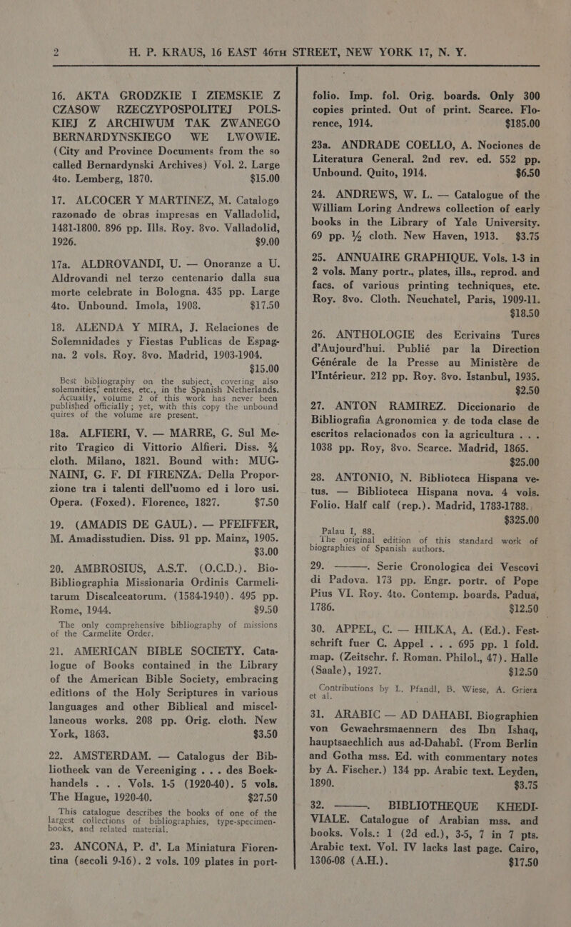 16. AKTA GRODZKIE I ZIEMSKIE Z CZASOW RZECZYPOSPOLITEJ POLS- KIEJ Z ARCHIWUM TAK ZWANEGO BERNARDYNSKIEGO WE LWOWIE. (City and Province Documents from the so called Bernardynski Archives) Vol. 2. Large 4to. Lemberg, 1870. $15.00 17. ALCOCER Y MARTINEZ, M. Catalogo razonado de obras impresas en Valladolid, 1481-1800. 896 pp. Ills. Roy. 8vo. Valladolid, 1926. $9.00 17a. ALDROVANDI, U. — Onoranze a U. Aldrovandi nel terzo centenario dalla sua morte celebrate in Bologna. 435 pp. Large 4to. Unbound. Imola, 1908. $17.50 18. ALENDA Y MIRA, J. Relaciones de Solemnidades y Fiestas Publicas de Espag- na. 2 vols. Roy. 8vo. Madrid, 1903-1904. $15.00 Best bibliography on the subject, covering also solemnities; entrées, etc., in the Spanish Netherlands. Actually, volume 2 of this work has never been published officially ; yet, with this copy the unbound quires of the volume are present. 18a. ALFIERI, V. — MARRE, G. Sul Me- rito Tragico di Vittorio Alfieri. Diss. 34 cloth. Milano, 1821. Bound with: MUG- NAINI, G. F. DI FIRENZA. Della Propor- zione tra i talenti dell’uomo ed i loro usi. Opera. (Foxed). Florence, 1827. $7.50 19. (AMADIS DE GAUL). — PFEIFFER, M. Amadisstudien. Diss. 91 pp. Mainz, 1905. $3.00 20. AMBROSIUS, A.S.T. (0.C.D.). Bio- Bibliographia Missionaria Ordinis Carmeli- tarum Discalceatorum. (1584-1940). 495 pp. Rome, 1944. $9.50 The only comprehensive bibliography of missions of the Carmelite Order. 21. AMERICAN BIBLE SOCIETY. Cata- logue of Books contained in the Library of the American Bible Society, embracing editions of the Holy Scriptures in various languages and other Biblical and miscel- laneous works. 208 pp. Orig. cloth. New York, 1863. $3.50 22. AMSTERDAM. — Catalogus der Bib- liotheek van de Vereeniging . .. des Boek- handels . . . Vols. 1-5 (1920-40). 5 vols. The Hague, 1920-40. $27.50 This catalogue describes the books of one of the largest collections of bibliographies, type-specimen- books, and related material. 23. ANCONA, P. d’. La Miniatura Fioren- tina (secoli 9-16). 2 vols. 109 plates in port- folio. Imp. fol. Orig. boards. Only 300 copies printed. Out of print. Scarce. Flo- rence, 1914. $185.00 23a. ANDRADE COELLO, A. Neciones de Literatura General. 2nd rev. ed. 552 pp. Unbound. Quito, 1914. $6.50 24. ANDREWS, W. L. — Catalogue of the William Loring Andrews collection of early books in the Library of Yale University. 69 pp. % cloth. New Haven, 1913. $3.75 25. ANNUAIRE GRAPHIQUE. Vols. 1-3 in 2 vols. Many portr., plates, ills., reprod. and facs. of various printing techniques, etc. Roy. 8vo. Cloth. Neuchatel, Paris, 1909-11. $18.50 26. ANTHOLOGIE des Ecrivains Tures d’Aujourd’hui. Publié par la _ Direction Générale de la Presse au Ministére de l'Intérieur. 212 pp. Roy. 8vo. Istanbul, 1935. $2.50 27. ANTON RAMIREZ. Diccionario de Bibliografia Agronomica y. de toda clase de escritos relacionados con la agricultura .. . 1038 pp. Roy, 8vo. Searce. Madrid, 1865. , $25.00 28. ANTONIO, N. Biblioteca Hispana ve- tus. — Biblioteca Hispana nova. 4 vols. Folio. Half calf (rep.). Madrid, 1783-1788. $325.00 Palau I, 88. _The original edition of this standard work of biographies of Spanish authors. 29. . Serie Cronologica dei Vescovi di Padova. 173 pp. Engr. portr. of Pope Pius VI. Roy. 4to. Contemp. boards. Padua, 1786. $12.50 30. APPEL, C. — HILKA, A. (Ed.). Fest- schrift fuer C. Appel . . . 695 pp. 1 fold. map. (Zeitschr. f. Roman. Philol., 47). Halle (Saale), 1927. $12.50 econ hn by L. Pfandl, B. Wiese, A. Griera et al. 31. ARABIC — AD DAHABI. Biographien von Gewaehrsmaennern des Ibn Ishaq, hauptsaechlich aus ad-Dahabi. (From Berlin and Gotha mss. Ed. with commentary notes by A. Fischer.) 134 pp. Arabic text. Leyden, 1890. $3.75 32. BIBLIOTHEQUE KHEDI- VIALE. Catalogue of Arabian mss. and books. Vols.: 1 (2d ed.), 3-5, 7 in 7 pts. Arabic text. Vol. IV lacks last page. Cairo, 1306-08 (A.H.). $17.50