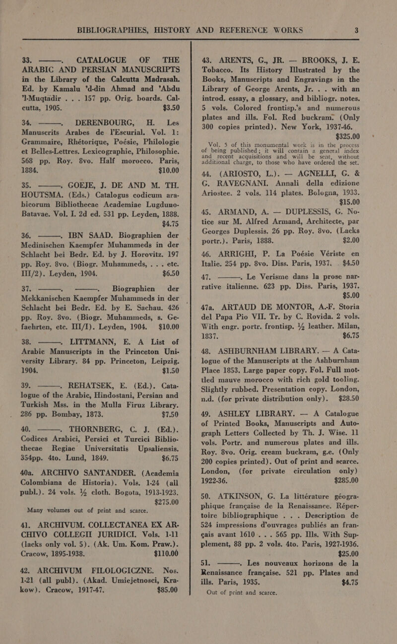 33. ———. CATALOGUE OF THE ARABIC AND PERSIAN MANUSCRIPTS in the Library of the Calcutta Madrasah. Ed. by Kamalu ’d-din Ahmad and ’Abdu *]-Mugqtadir . . . 157 pp. Orig. boards. Cal- cutta, 1905. $3.50 34. DERENBOURG, H._ Les Manuscrits Arabes de IlEscurial. Vol. 1: Grammaire, Rhétorique, Poésie, Philologie et Belles-Lettres. Lexicographie, Philosophie. 568 pp. Roy. 8vo. Half morocco. Paris, 1884. $10.00 35. ———. GOEJE, J. DE AND M. TH. HOUTSMA. (Eds.) Catalogus codicum ara- bicorum Bibliothecae Academiae Lugduno- Batavae. Vol. I. 2d ed. 531 pp. Leyden, 1888. $4.75 36. . IBN SAAD. Biographien der Medinischen Kaempfer Muhammeds in der Schlacht bei Bedr. Ed. by J. Horovitz. 197 pp. Roy. 8vo. (Biogr. Muhammeds, . . . ete. III/2). Leyden, 1904. $6.50 37, Biographien der Mekkanischen Kaempfer Muhammeds in der Schlacht bei Bedr. Ed. by E. Sachau. 426 pp. Roy. 8vo. (Biogr. Muhammeds, s. Ge- faehrten, etc. III/I). Leyden, 1904. $10.00 38. LITTMANN, E. A _ List of Arabic Manuscripts in the Princeton Uni- versity Library. 84 pp. Princeton, Leipzig. 1904. $1.50 39. . REHATSEK, E. (Ed.). Cata- logue of the Arabic, Hindostani, Persian and Turkish Mss. in the Mulla Firuz Library. 286 pp. Bombay, 1873. $7.50 40. THORNBERG, C. J. (Ed.). Codices Arabici, Persici et Turcici Biblio- thecae Regiae Universitatis Upsaliensis. 354pp. 4to. Lund, 1849. $6.75 40a. ARCHIVO SANTANDER. (Academia Colombiana de Historia). Vols. 1-24 (all publ.). 24 vols. 44 cloth. Bogota, 1913-1923. $275.00 Many volumes out of print and scarce. 41. ARCHIVUM. COLLECTANEA EX AR- CHIVO COLLEGIT JURIDICI. Vols. 1-11 (lacks only vol. 5). (Ak. Um. Kom. Praw.). Cracow, 1895-1938. $110.00 42. ARCHIVUM FILOLOGICZNE. Nos. 1-21 (all publ). (Akad. Umiejetnosci, Kra- kow). Cracow, 1917-47. $85.00 43. ARENTS, G., JR. — BROOKS, J. E. Tobacco. Its History Illustrated by the Books, Manuscripts and Engravings in the Library of George Arents, Jr. . . with an introd. essay, a glossary, and bibliogr. notes. 5 vols. Colored frontisp.’s and numerous plates and ills. Fol. Red buckram: (Only 300 copies printed). New York, 1937-46. $325.00 Vol. 5 of this monumental work is in the process of being published; it will contain a general index and recent acquisitions and will be sent, without additional charge, to those who have ordered the set. 44. (ARIOSTO, L.). — AGNELLI, G. &amp; G. RAVEGNANI. Annali della edizione Ariostee. 2 vols. H4 plates. Bologna, 1933. $15.00 45. ARMAND, A. — DUPLESSIS, G. No- tice sur M. Alfred Armand, Architecte, par Georges Duplessis. 26 pp. Roy. 8vo. (Lacks portr.). Paris, 1888. $2.00 46. ARRIGHI, P. La Poésie Vériste en Italie. 254 pp. 8vo. Diss. Paris, 1937. . $4.50 47. . Le Verisme dans la prose nar- rative italienne. 623 pp. Diss. Paris, 1937. $5.00 47a. ARTAUD DE MONTOR, A-F. Storia del Papa Pio VII. Tr. by C. Rovida. 2 vols. With engr. portr. frontisp. 14 leather. Milan, 1837. $6.75 48. ASHBURNHAM LIBRARY. — A Cata- logue of the Manuscripts at the Ashburnham Place 1853. Large paper copy. Fol. Full mot- tled mauve morocco with rich gold tooling. n.d. (for private distribution only). $28.50 49. ASHLEY LIBRARY. — A Catalogue of Printed Books, Manuscripts and Auto- graph Letters Collected by Th. J. Wise. 11 vols. Portr. and numerous plates and ills. Roy. 8vo. Orig. cream buckram, g.e. (Only 200 copies printed). Out of print and scarce. London, (for private circulation only) 1922-36. $285.00 50. ATKINSON, G. La littérature géogra- phique francaise de la Renaissance. Réper- toire bibliographique . . . Description de 5924 impressions d’ouvrages publiés an fran- cais avant 1610. . . 565 pp. Ills. With Sup- plement, 88 pp. 2 vols. 4to. Paris, 1927-1936. $25.00 51. . Les nouveaux horizons de la Renaissance francaise. 521 pp. Plates and ills. Paris, 1935. $4.75 Out of print and scarce.