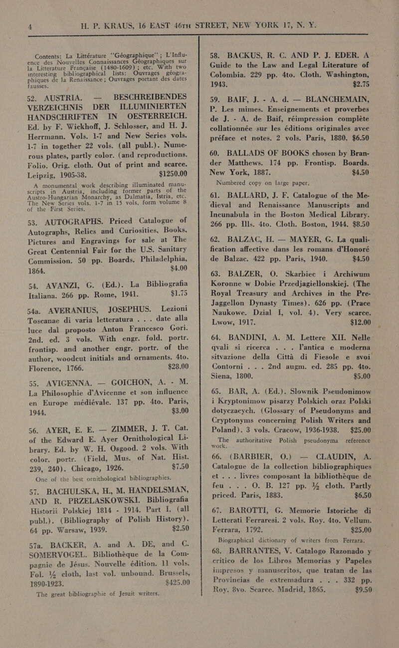 Contents: La Littérature ‘“‘Géographique’’ ; L’Influ- ence des Nouvelles Connaissances Géographiques sur la Litterature Francaise (1480-1609) ; etc. With two interesting bibliographical lists: Ouvrages geogra- phiques de Ja Renaissance ; Ouvrages portant des dates fausses. 52. AUSTRIA. — BESCHREIBENDES VERZEICHNIS DER ILLUMINIERTEN HANDSCHRIFTEN IN OESTERREICH. Ed. by F. Wickhoff, J. Schlosser, and H. J. Herrmann. Vols. 1-7 and New Series vols. 1-7 in together 22 vols. (all publ.). Nume- rous plates, partly color. (and reproductions. Folio. Orig. cloth. Out of print and scarce. Leipzig, 1905-38. $1250.00 A monumental work describing illuminated manu- scripts in Austria, including former parts of the Austro-Hungarian Monarchy, as Dalmatia, Istria, etc. The New Series vols. 1-7 in 15 vols. form volume 8 of the First Series. 53. AUTOGRAPHS. Priced Catalogue of Autographs, Relics and Curiosities, Books, Pictures and Engravings for sale at The Great Centennial Fair for the U.S. Sanitary Commission. 50 pp. Boards. Philadelphia, 1864. $4.00 54. AVANZI, G. (Ed.). La Bibliografia Italiana. 266 pp. Rome, 1941. $1.75 54a. AVERANIUS, JOSEPHUS. Lezioni Toscanae di varia letteratura . . . date alla luce dal proposto Anton Francesco Gori. ond. ed. 3 vols. With engr. fold. portr. frontisp. and another engr. portr. of the author, woodcut initials and ornaments. Ato. Florence, 1766. $28.00 55. AVIGENNA. — GOICHON, A. - M. La Philosophie d’Avicenne et son influence en Europe médiévale. 137 pp. 4to. Paris, 1944. $3.00 56. AYER, E. E. — ZIMMER, J. T. Cat. of the Edward E. Ayer Ornithological Li- brary. Ed. by W. H. Osgood. 2 vols. With color. portr. (Field, Mus. of Nat. Hist. 239, 240). Chicago, 1926. $7.50 One of the best ornithological bibliographies. 57. BACHULSKA, H., M. HANDELSMAN, AND R. PRZELASKOWSKI. Bibliografia Historii Polskiej 1814 - 1914. Part I. (all publ.). (Bibliography of Polish History). 64 pp. Warsaw, 1939. $2.50 57a. BACKER, A. and A. DE, and C., SOMERVOGEL. Bibliothéque de la Com- pagnie de Jésus. Nouvelle édition. 11 vols. Fol. 4% cloth, last vol. unbound. Brussels, 1890-1923. $425.00 The great bibliographie of Jesuit writers. 58. BACKUS, R. C. AND P. J. EDER. A Guide to the Law and Legal Literature of Colombia. 229 pp. 4to. Cloth. Washington, 1943. $2.75 59. BAIF, J. - A. d. — BLANCHEMAIN, P. Les mimes. Enseignements et proverbes de J. - A. de Baif, réimpression compléte collationnée sur les éditions originales avec préface et notes. 2 vols. Paris, 1880. $6.50 60. BALLADS OF BOOKS chosen by Bran- der Matthews. 174 pp. Frontisp. Boards. New York, 1887. $4.50 Numbered copy on large paper. 61. BALLARD, J. F. Catalogue of the Me- dieval and Renaissance Manuscripts and Incunabula in the Boston Medical Library. 266 pp. Ills. 4to. Cloth. Boston, 1944. $8.50 62. BALZAC, H. — MAYER, G. La quali- fication affective dans les romans d’Honoré de Balzac. 422 pp. Paris, 1940. $4.50 63. BALZER, O. Skarbiec i Archiwum Koronne w Dobie Przedjagiellonskiej. (The Royal Treasury and Archives in the Pre- Jaggellon Dynasty Times). 626 pp. (Prace Naukowe. Dzial I, vol. 4). Very scarce. Lwow, 1917. $12.00 64. BANDINI, A. M. Lettere XII. Nelle: qvali si ricerca . . . Vantica e moderna sitvazione della Citta di Fiesole e svoi Contorni . . . 2nd augm. ed. 285 pp. 4to. Siena, 1800. $5.00 65. BAR, A. (Ed.). Slownik Pseudonimow i Kryptonimow pisarzy Polskich oraz Polski dotyczacych. (Glossary of Pseudonyms and Cryptonyms concerning Polish Writers and Poland). 3 vols. Cracow, 1936-1938. $25.00 ae authoritative Polish pseudonyma reference work. 66. (BARBIER, O.) — CLAUDIN, A. Catalogue de la collection bibliographiques et... livres composant la bibliothéque de feu . . . O. B. 127 pp. % cloth. Partly priced. Paris, 1883. $6.50 67. BAROTTI, G. Memorie Istoriche di Letterati Ferraresi. 2 vols. Roy. 4to. Vellum. Ferrara, 1792. $29.00 Biographical dictionary of writers from Ferrara. 68. BARRANTES, V. Catalogo Razonado y critico de los Libros Memorias y Papeles iimpresos y manuscritos, que tratan de las Provincias de extremadura . . . 332 pp. Roy. 8vo. Searce. Madrid, 1865. $9.50
