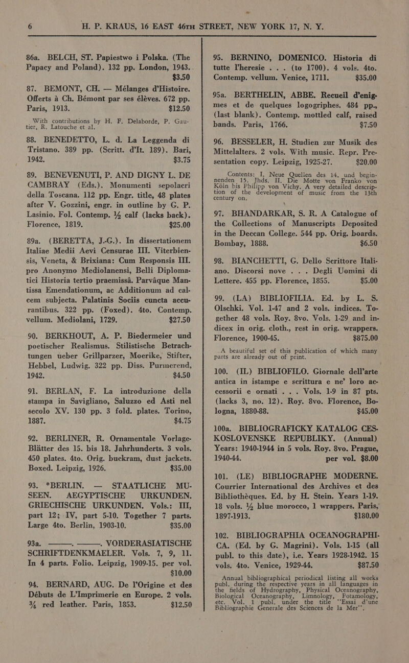 $3.50 87. BEMONT, CH. — Mélanges d’Histoire. Offerts 4 Ch. Bémont par ses éléves. 672 pp. Paris, 1913. $12.50 With contributions by H. F. Delaborde, P. Gau- tier, R. Latouche et al. 88. BENEDETTO, L. d. La Leggenda di Tristano. 389 pp. (Scritt. d’It. 189). Bari, 1942. $3.75 89. BENEVENUTI, P. AND DIGNY L. DE CAMBRAY (Eds.). Monumenti sepolacri della. Toscana. 112 pp. Engr. title, 48 plates after V. Gozzini, engr. in outline by G. P. Lasinio. Fol. Contemp. 4 calf (lacks back). Florence, 1819. $25.00 89a. (BERETTA, J.-G.). In dissertationem Italiae Medii Aevi Censurae III. Viterbien- sis, Veneta, &amp; Brixiana: Cum Responsis III. pro Anonymo Mediolanensi, Belli Diploma- tici Historia tertio praemissa. Parvaque Man- tissa Emendationum, ac Additionum ad cal- cem subjecta. Palatinis Sociis cuncta accu- rantibus. 322 pp. (Foxed). 4to. Contemp. vellum. Mediolani, 1729. $27.50 90. BERKHOUT, A. P. Biedermeier und poetischer Realismus. Stilistische Betrach- tungen teber Grillparzer, Moerike, Stifter, Hebbel, Ludwig. 322 pp. Diss. Purmerend, 1942. . $4.50 91. BERLAN, F. La imtroduzione della stampa in Savigliano, Saluzzo ed Asti nel secolo XV. 130 pp. 3 fold. plates. Torino, 1887. $4.75 92. BERLINER, R. Ornamentale Vorlage- Blatter des 15. bis 18. Jahrhunderts. 3 vols. 450 plates. 4to. Orig. buckram, dust jackets. Boxed. Leipzig, 1926. $35.00 93. *BERLIN. — STAATLICHE MU- SEEN. AEGYPTISCHE URKUNDEN. GRIECHISCHE URKUNDEN. Vols.: III, part 12; IV, part 5-10. Together 7 parts. Large 4to. Berlin, 1903-10. $35.00 93a. . ———. VORDERASIATISCHE SCHRIFTDENKMAELER. Vols. 7, 9, 11. In 4 parts. Folio. Leipzig, 1909-15. per vol. $10.00 94. BERNARD, AUG. De l’Origine et des Débuts de L’Imprimerie en Europe. 2 vols. 34 red leather. Paris, 1853. $12.50 tutte Vheresie . . . (to 1700). 4 vols. 4to. Contemp. vellum. Venice, 1711. $35.00 95a. BERTHELIN, ABBE. Recueil d’enig- mes et de quelques logogriphes. 484 pp., (last blank). Contemp. mottled calf, raised bands. Paris, 1766. $7.50 96. BESSELER, H. Studien zur Musik des Mittelalters. 2 vols. With music. Repr. Pre- sentation copy. Leipzig, 1925-27. $20.00 Contents: I. Neue Quelien des 14. und begin- nenden 15. Jhds. H. Die Motte von Franko von Koln bis Philipp von Vichy. A very detailed descrip- tion of the development of music from the 13th century on. 97. BHANDARKAR, S. R. A Catalogue of the Collections of Manuscripts Deposited in the Deccan College. 544 pp. Orig. boards. Bombay, 1888. $6.50 98. BIANCHETTI, G. Dello. Scrittore Itali- ano. Discorsi nove . . . Degli Uomini di Lettere. 455 pp. Florence, 1855. $5.00 99. (LA) BIBLIOFILIA. Ed. by L. S. Olschki. Vol. 1-47 and 2 vols. indices. To- gether 48 vols. Roy. 8vo. Vols. 1-29 and in- dicex in orig. cloth., rest in orig. wrappers. Florence, 1900-45. $875.00 A beautiful set of this publication of which many parts are already out of print. 100. (IL) BIBLIOFILO. Giornale dell’arte antica in istampe e scrittura e ne’ loro ac- cessorii e ornati . . . Vols. 1-9 in 87 pts. (lacks 3, no. 12). Roy. 8vo. Florence, Bo- logna, 1880-88. $45.00 100a. BIBLIOGRAFICKY KATALOG CES. KOSLOVENSKE REPUBLIKY. (Annual) Years: 1940-1944 in 5 vols. Roy. 8vo. Prague, 1940-44. per vol. $8.00 101. (LE) BIBLIOGRAPHE MODERNE. Courrier International des Archives et des Bibliothéques. Ed. by H. Stein. Years 1-19. 18 vols. 4% blue morocco, 1 wrappers. Paris, 1897-1913. $180.00 102. BIBLIOGRAPHIA OCEANOGRAPHI- CA. (Ed. by G. Magrini). Vols. 1-15 (all publ. to this date), ie. Years 1928-1942. 15 vols. 4to. Venice, 1929-44, $87.50 | Annual bibliographical periodical listing all works publ. during the respective years in all languages in the fields of Hydrography, Physical Oceanography, Biological Oceanography, Limnology, Potamology, etc. Vol. 1 publ. under the title ‘‘Essai d’une Bibliographie Generale des Sciences de la Mer’’.