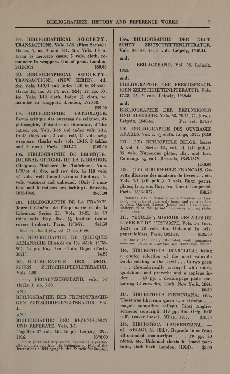 103. BIBLIOGRAPHICAL SOCIETY. TRANSACTIONS. Vols. 1-15 (First Series) ; (lacks, 6, no. 2 and 10). 4to. Vols. 1-4 in green 14 morocco cases; 5 vols. cloth, re- mainder in wrappers. Out of print. London, 1912-1919. $60.00 104. BIBLIOGRAPHICAL SOCIETY. TRANSACTIONS. (NEW SERIES). 4th Ser. Vols. 1-19/1 and Index 1-10 in 34 vols. (lacks 15, no. 3; 17, nos. 2&amp;4; 18, no. 3). 4to. Vols. 1-12 cloth, Index 4 cloth, re- mainder in wrappers. London, 1920-38. $95.00 105. BIBLIOGRAPHIE CATHOLIQUE. Revue critique des ouvrages de religion, de philosophie, d’histoire de littérature, d’édu- cation, etc. Vols. 1-46 and index vols. 1-15. In 43 thick vols. 2 vols. calf, 41 vols. orig. wrappers. (Lacks only vols. 13-16, 2 tables and 3 nos.). Paris, 1841-72. $165.00 106. BIBLIOGRAPHIE DE BELGIQUE; JOURNAL OFFICIEL DE LA LIBRAIRIE. (Belgium. Ministére de Il’Intérieur). Vols. 1-72/pt. 4; 8vo. and roy. 8vo. in 118 vols. 57 vols. well bound various bindings, 61 vols. wrappers and unbound. (Only 7 num- bers and 5 indexes are lacking). Brussels, 1875-1946. $965.00 107. BIBLIOGRAPHIE DE LA FRANCE. Journal Général de l’Imprimerie et de la Librairie. Series II: Vols. 16-21. In 13 thick vols. Roy. 8vo. 144 leather. (some covers broken). Paris, 1873-77. $42.50 Hach vol. has 2 pts., vol. 21 has 3 pts. 108. BIBLIOGRAPHIE DE QUELQUES ALMANACHS illustrés du 18e siécle (1759- 90). 54 pp. Roy. 8vo. Cloth. Repr. (Paris, 1891). $4.25 109. BIBLIOGRAPHIE DER. DEUT- SCHEN ZEITSCHRIFTENLITERATUR. Vols. 1-28. ERGAENZUNGSBAND. vols. 1-3 (lacks 3, no. 2-3). AND BIBLIOGRAPHIE DER FREMDSPRACHI- GEN ZEITSCHRIFTENLITERATUR. Vol. 1. AND BIBLIOGRAPHIE DER REZENSIONEN UND REFERATE. Vols. 1-5. Together 37 vols. 4to. In pts. Leipzig, 1897- 1916. $370.00 Out of print and very scarce. Represents a practic- ally complete run from the beginning to 1911 of the Internationale Bibliographie der Zeitschriftenliteratur. 109a. BIBLIOGRAPHIE DER DEUT- SCHEN ZEITSCHRIFTENLITERATUR. Vols. 86, 88, 93. 3 vols. Leipzig, 1940-44, and: . BEILAGEBAND. Vol. 26. Leipzig, 1944, and: BIBLIOGRAPHIE DER FREMDSPRACH.- IGEN ZEITSCHRIFTENLITERATUR. Vols. 17-23, 25. 9 vols. Leipzig, 1939-44, and: BIBLIOGRAPHIE DER REZENSIONEN UND REFERATE. Vols. 68, 70-75, 77. 8 vols. Leipzig, 1940-44. Per vol. $17.50 110. BIBLIOGRAPHIE DES OUVRAGES ARABES. Vol. 1. 4% cloth. Liege, 1892. $3.50 lll. (LE) BIBLIOPHILE BELGE. Series I, vol. 1 - Series TI, vol. 14 (all publ.). 35 vols. Numerous plates, ills., and facs. Contemp. 44 calf. Brussels, 1845-1879. $250.00 112. (LE) BIBLIOPHILE FRANCAIS. Ga- zette illustrée des amateurs de livres ... etc. Vols. 1-7 (all publ.). 7 vols. Engr. portrs. plates, facs., etc. Roy. 8vo. Uncut. Unopened. Paris, 1868-1877. $58.50 Contains also L’ Armorial du Bibliophile by Gui- gatd, facsimiles of rare early books and contributions by Petit, Quérard, Brunot, Jannin and all the famous bibliophiles of this period, and many colored plates of bindings. 113. “BYBLIS”; MIRROIR DES ARTS DU LIVRE ET DE L’ESTAMPE. Vols. 1-7 (nos. 1-28) in 28 vols. 4to. Unbound in orig. paper folders. Paris, 1921-28. $135.00 A finely and richly illustrated work containing numetous plates of drawings and engravings. Scatce. 114. BIBLIOTHECA DIABOLICA; being a choice selection of the most valuable books relating to the Devil . . . In two parts . chronologically arranged with notes, quotations and proverbs and a copious in- dex . . . 40 pp. 1 double-page plate con- taining 12 cuts. 4to. Cloth. New York, 1874. $6.50 Thesaurus librorum quem C. a Firmian.. . magnis sumptibus collegit. Libri Anglico sermone conscripti. 319 pp. 4to. Orig. half calf. (cover loose). Milan, 1783. $10.00 116. BIBLIOTECA LAURENZIANA. — a) ABIAGI, G. (Ed.). Reproductions from illuminated manuscripts . . . 20 pp. 50 plates. 4to. Unbound sheets in board port- folio, cloth back. London, (1914). $5.00