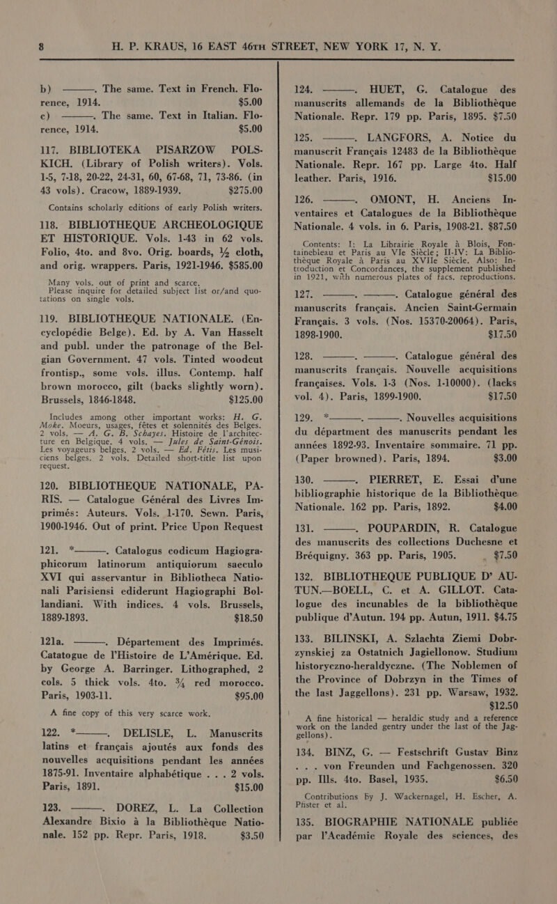 rence, 1914. $9.00 c) . The same. Text in Italian. Flo- rence, 1914. $5.00 117. BIBLIOTEKA PISARZOW POLS- KICH. (Library of Polish writers). Vols. 1-5, 7-18, 20-22, 24-31, 60, 67-68, 71, 73-86. (in 43 vols). Cracow, 1889-1939. $275.00 Contains scholarly editions of early Polish writers. 118. BIBLIOTHEQUE ARCHEOLOGIQUE ET HISTORIQUE. Vols. 1-43 in 62 vols. Folio, 4to. and 8vo. Orig. boards, 44 cloth, and orig. wrappers. Paris, 1921-1946. $585.00 Many vols. out of print and scarce. Please inquire for detailed subject list or/and quo- tations on single vols. 119. BIBLIOTHEQUE NATIONALE. (En- cyclopédie Belge). Ed. by A. Van Hasselt and publ. under the patronage of the Bel- gian Government. 47 vols. Tinted woodcut frontisp., some vols. illus. Contemp. half brown morocco, gilt (backs slightly worn). Brussels, 1846-1848. $125.00 Includes among other important works: H. G. Moke. Moeurs, ae fétes et solennités des Belges. 2 vols. — A. G. B. Schayes. Histoire de 1|’architec- ture en Belgique. K ‘vols. — Jules de Saint-Génois. Les voyageurs belges. 2 vols. — Ed. Fétis. Les musi- ciens belges. 2 vols. Detailed short-title list upon request. 120. BIBLIOTHEQUE NATIONALE, PA- RIS. — Catalogue Général des Livres Im- primés: Auteurs. Vols. 1-170. Sewn. Paris, 1900-1946. Out of print. Price Upon Request Lee baie . Catalogus codicum Hagiogra- phicorum latinorum antiquiorum saeculo XVI qui asservantur in Bibliotheca Natio- nali Parisiensi ediderunt Hagiographi Bol- landiani. With indices. 4 vols. Brussels, 1889-1893. $18.50 12]1a. . Département des Imprimés. Catatogue de l’Histoire de L’Amérique. Ed. by George A. Barringer. Lithographed, 2 cols. 5 thick vols. 4to. 34 red morocco. Paris, 1903-11. $95.00 A fine copy of this very scarce work. yh Ee DELISLE, L. Manuscrits latins et francais ajoutés aux fonds des nouvelles acquisitions pendant les années 1875-91. Inventaire alphabétique . .. 2 vols. Paris, 1891. $15.00 123. DOREZ, L. La _ Collection Alexandre Bixio a la Bibliothéque Natio- nale. 152 pp. Repr. Paris, 1918. $3.50 manuserits allemands de la _ Bibliothéque Nationale. Repr. 179 pp. Paris, 1895. $7.50 125. LANGFORS, A. Notice du manuscrit Francais 12483 de la Bibliothéque Nationale. Repr. 167 pp. Large 4to. Half leather. Paris, 1916. $15.60 126. OMONT, H. Anciens In- ventaires et Catalogues de la Bibliothéque Nationale. 4 vols. in 6. Paris, 1908-21. $87.50 Contents: I: La Librairie Royale a Blois, Fon- tainebleau et Paris au Wle Siécle; H-IV: La Biblio- theque Royale a Paris au XVile Siécle. Also: In- troduction et Concordances, the supplement published in 1921, with numerous plates of tacs. reproductions. Pare . Catalogue général des manuscrits francais. Ancien Saint-Germain Francais. 3 vols. (Nos. 15370-20064). Paris, 1898-1900. $17.50 128. . Catalogue général des manuscrits francais. Nouvelle acquisitions francaises. Vols. 1-3 (Nos. 1-10000). (lacks vol. 4). Paris, 1899-1900. $17.50 120on du départment des manuscrits pendant les . Nouvelles acquisitions années 1892-93. Inventaire sommaire. 71 pp. (Paper browned). Paris, 1894. $3.00 130. PIERRET, E. Essai d’une bibliographie historique de la Bibliotheque Nationale. 162 pp. Paris, 1892. $4.00 131. POUPARDIN, R. Catalogue des manuscrits des collections Duchesne et Bréquigny. 363 pp. Paris, 1905. _ $7.50 132. BIBLIOTHEQUE PUBLIQUE D’ AU- TUN.—BOELL, C. et A. GILLOT. Cata- logue des incunables de la _ bibliothéque publique d’Autun. 194 pp. Autun, 1911. $4.75 133. BILINSKI, A. Szlachta Ziemi Dobr- zynskiej za Ostatnich Jagiellonow. Studium historyezno-heraldyczne. (The Noblemen of the Province of Dobrzyn in the Times of the last Jaggellons). 231 pp. Warsaw, 1932. $12.50 A fine historical — heraldic study and a reference work on the landed gentry under the last of the Jag- gellons). 134. BINZ, G. — Festschrift Gustav Binz . von Freunden und Fachgenossen. 320 pp. HIlls. 4to. Basel, 1935. $6.50 Contributions by J. Wackernagel, H. Escher, A. Pfister et al. 135. BIOGRAPHIE NATIONALE publiée par l’Académie Royale des sciences, des