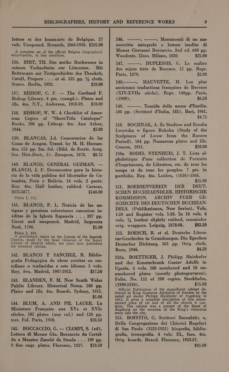 lettres et des beaux-arts de Belgique. 27 vols. Unopened. Brussels, 1866-1938. $285.00 A complete set of the official Belgian biographical encyclopedia, in fine condition. 136. BIRT, TH. Das antike Buchwesen in seinem Verhaeltniss zur Litteratur. Mit Beitraegen zur Textgeschichte des Theokrit, Catull, Properz .. . et al. 525 pp. 4 cloth. Scarce. Berlin, 1882. $20.00 137. BISHOP, C. F. — The Cortland F. Bishop Library. 4 pts. (compl.). Plates and ills. 4to. N.Y., Anderson, 1938-39. $10.00 138. BISHOP, W. W. A Checklist of Amer- ican Copies of “Short-Title Catalogue” Books. 206 pp. Lithogr. 4to. Ann Arbor, 1944, $2.00 139. BLANCAS, J.d. Comentarios de las Cosas de Aragon. Transl. by M. H. Hernan- dez. 551 pp. Sm. fol. (Bibl. de Escrit. Arag. Sec. Hist.-Doct., 3). Zaragoza, 1878. $8.75 140. BLANCO, GENERAL GUZMAN. — BLANCO, J. F. Documentos para la histo- ria de la vida publica del libertador de Co- Jombia, Peru y Bolivia. 14 vols. 2 portr. Roy. 4to. Half leather, rubbed. Caracas, 1875-1877. $140.00 Palau I, 232. 141. BLANCO, P. L. Noticia de las an- tiguas y genuinas colecciones canonicas in- éditas de la Iglesia Espanola . . . 207 pp. Uncut and unopened. Madrid, Imprenta Real, 1798. $5.00 Palau I, 233, A preliminary report on the Canons of the Spanish Church, made by the head librarian of the Royal Library of Madrid which, ten years later published the standard edition. 142. BLANCO Y SANCHEZ, R. Biblio- grafia Pedagogica de obras escritas en cas- tellano o traducidas a este idioma. 5 vols. Roy. 8vo. Madrid, 1907-1912. $37.50 143. BLANDEN, F. M. New South Wales Public Library. Historical Notes. 100 pp. Plates and ills. 4to. Boards. Sydney, 1911. $5.00 144. BLUM, A. AND PH. LAUER. La Miniature Francaise aux XVe et XVle siécles. 101 plates (one col.) and 128 pp. text. Fol. Paris, 1930. $28.50 145. BOCCACCIO, G. — CIAMPI, S. (ed). Lettera di Messer Gio. Boccaccio da Certal- do a Maestro Zanobi da Strada . . . 109 pp. 8 fine engr. plates. Florence, 1827. $18.50 146. . Monumenti di un ma- noscritto autografo e lettere inedite di Messer Giovanni Boccaccio. 2nd ed. 660 pp. Woodcuts. 12mo. Milano, 1830. $25.00 147. DUPLESSIS, G. Le maitre des sujets tirés de Boccace. 12 pp. Repr. Paris, 1879. $2.00 148. HAUVETTE, H. Les plus anciennes traductions francaises de Boccace (XIV-XVIIe siécle). Repr. 148pp. Paris, (1909). $6.50 149. . Teseida delle nozze d’Emilia. 508 pp. (Scrittori d’Italia, 185). Bari, 1941. $4.75 150. BOCHNAK, A. Ze Studiow nad Rzezba Lwowska w Epoce Rokoka (Study of the Sculptures of Lwow from the Rococo Period). 184 pp. Numerous plates and ills. Cracow, 1931. $10.00 150a. BODEL NYENHUIS, J. T. Liste al- phabétique d’une collection de Portraits d’Imprimeurs, de Libraires, etc. de tous les temps et de tous les peuples. 7 pts. in portfolio. Roy. 4to. Leiden, (1836)-1868. $35.00 151. BOERSENVEREIN DER DEUT- SCHEN BUCHHAENDLER. HISTORISCHE KOMMISSION. ARCHIV FUER GE- SCHICHTE DES DEUTSCHEN BUCHHAN- DELS. (Publikationen, New Series). Vols. 1-20 and Register vols. 1-20. In 16 vols. 4 vols. 34 leather slightly rubbed, remainder | orig. wrappers. Leipzig, 1878-98. $82.50 152. BOESCH, B. et al. Deutsche Litera- tur-Geschichte in Grundzuegen. Die Epochen Deutscher Dichtung. 363 pp. Orig. cloth. Bern, 1946. $4.50 152a, BOETTIGER, J. Philipp Hainhofer und der Kunstschrank Gustav Adolfs in Upsala. 4 vols. 108 numbered and 10 un- numbered plates (mostly photogravures). Folio. No. 152 of 200 copies. Stockholm, (1909-1910). $75.00 Official Publication of the magnificent cabinet de- livered to King Gustavus Adolphus of Sweden by the noted art dealer Philipp Hainhofer of Augsburg in 1632. It gives a complete description of this monu- mental piece of art and of all the objects it con- tains. The cabinet was a present of the Senat of Augsburg on the occasion of the King’s victorious entry into the city. 153. BOFFITO, G. Scrittori Barnabiti; 0, Della Congregazione dei Chierici Regolari di San Paolo (1533-1933) biografia, biblio- grafia, iconografia. 4 vols. IIl., facs. 4to. Orig. boards. Boxed. Florence, 1933-37. $45.00