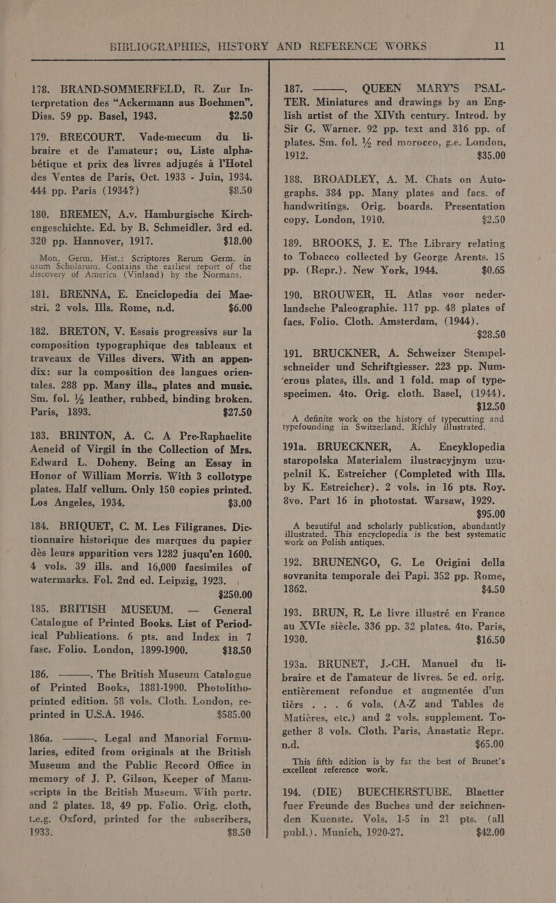 178. BRAND-SOMMERFELD, R. Zur In- terpretation des “Ackermann aus Boehmen”. Diss. 59 pp. Basel, 1943. $2.50 179. BRECOURT. Vade-mecum du _li- braire et de Vamateur; ou, Liste alpha- bétique et prix des livres adjugés a l’Hotel des Ventes de Paris, Oct. 1933 - Juin, 1934. 444 pp. Paris (1934?) $8.50 180. BREMEN, A.v. Hamburgische Kirch- engeschichte. Ed. by B. Schmeidler. 3rd ed. 320 pp. Hannover, 1917. $18.00 Mon. Germ. Hist.: Scriptores Rerum Germ. in usum Scholarum. Contains the earliest report of the discovery of America (Vinland) by the Normans. 181. BRENNA, E. Enciclopedia dei Mae- stri. 2 vols. Ills. Rome, n.d. $6.00 182. BRETON, V. Essais progressivs sur la composition typographique des tableaux et traveaux de Villes divers. With an appen- dix: sur la composition des langues orien- tales. 288 pp. Many ills., plates and music. Sm. fol. 44 leather, rubbed, binding broken. Paris, 1893. $27.50 183. BRINTON, A. C. A Pre-Raphaelite Aeneid of Virgil in the Collection of Mrs. Edward L. Doheny. Being an Essay in Honor of William Morris. With 3 collotype plates. Half vellum. Only 150 copies printed. Los Angeles, 1934. $3.00 184. BRIQUET, C. M. Les Filigranes. Diec- tionnaire historique des marques du papier dés leurs apparition vers 1282 jusqu’en 1600. 4 vols. 39 ills. and 16,000 facsimiles of watermarks. Fol. 2nd ed. Leipzig, 1923. $250.00 185. BRITISH - MUSEUM. — _ General Catalogue of Printed Books. List of Period- ical Publications. 6 pts. and Index in 7 fasc. Folio. London, 1899-1900. $18.50 186. . The British Museum Catalogue of Printed Books, 1881-1900. Photolitho- printed edition. 58 vols. Cloth. London, re- printed in U.S.A. 1946. $585.00 186a. . Legal and Manorial Formu- laries, edited from originals at the British Museum and the Public Record Office in memory of J. P. Gilson, Keeper of Manu- scripts in the British Museum. With portr. and 2 plates. 18, 49 pp. Folio. Orig. cloth, t.e.g. Oxford, printed for the subscribers, 1933. $8.50 187. QUEEN TER. Miniatures and drawings by an Eng- lish artist of the XIVth century. Introd. by Sir G. Warner. 92 pp. text and 316 pp. of plates. Sm. fol. 44 red morocco, g.e. London, 1912. $35.00 188. BROADLEY, A. M. Chats on Auto- graphs. 384 pp. Many plates and facs. of handwritings. Orig. boards. Presentation copy. London, 1910. $2.50 189. BROOKS, J. E. The Library relating to Tobacco collected by George Arents. 15 pp. (Repr.). New York, 1944. $0.65 190. BROUWER, H. Atlas voor neder- landsche Paleographie. 117 pp. 48 plates of facs. Folio. Cloth. Amsterdam, (1944). $28.50 191. BRUCKNER, A. Schweizer Stempel- schneider und Schriftgiesser. 223 pp. Num- specimen. 4to. Orig. cloth. Basel, (1944). $12.50 A definite work on the history of P Ueadene | and typefounding in Switzerland. Richly illustrated. 191a. BRUECKNER, A. Encyklopedia staropolska Materialem ilustracyjnym uzu- pelnil K. Estreicher (Completed with Ills. by K. Estreicher). 2 vols. in 16 pts. Roy. 8vo. Part 16 in photostat. Warsaw, 1929. $95.00 A beautiful and scholarly publication, abundanily - illustrated. This encyclopedia is the best systematic work on Polish antiques. 192. BRUNENGO, G. Le Origini della sovranita temporale dei Papi. 352 pp. Rome, 1862. $4.50 193. BRUN, R. Le livre illustré en France au XVIe siécle. 336 pp. 32 plates. 4to. Paris, 1930. $16.50 193a. BRUNET, J.-CH. Manuel du _li- braire et de l’amateur de livres. 5e ed. orig. entiérement refondue et augmentée d’un tiers . . . 6 vols. (A-Z and Tables de Matiéres, etc.) and 2 vols. supplement. To- gether 8 vols. Cloth. Paris, Anastatic Repr. n.d. ; $65.00 This fifth edition is by far the best of Brunet’s excellent reference work. 194. (DIE) BUECHERSTUBE. Blaetter fuer Freunde des Buches und der zeichnen- den Kuenste. Vols. 1-5 in 21 pts. (all publ.). Munich, 1920-27. $42.00