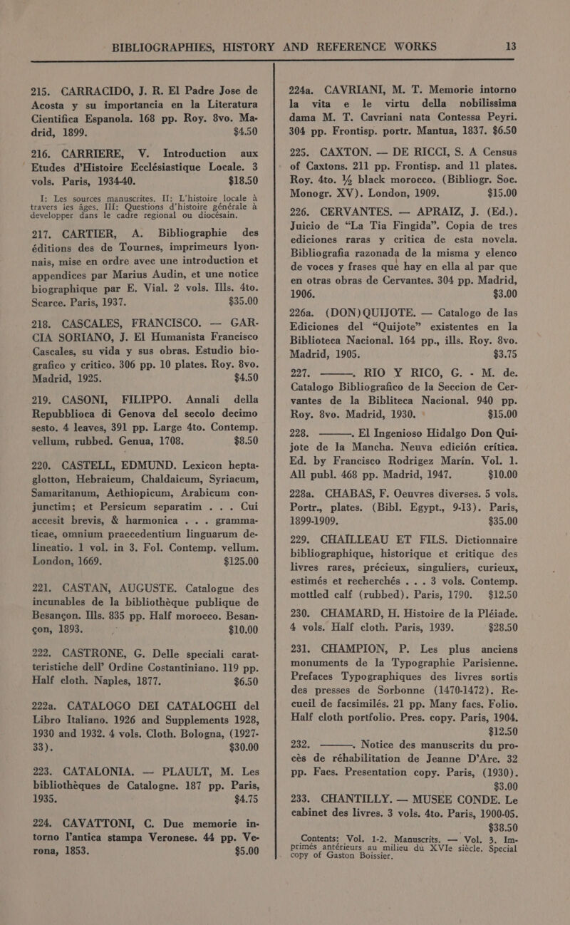 215. CARRACIDO, J. R. El Padre Jose de Acosta y su importancia en la Literatura Cientifica Espanola. 168 pp. Roy. 8vo. Ma- drid, 1899. $4.50 216. CARRIERE, V. Introduction aux Etudes d’Histoire Ecclésiastique Locale. 3 vols. Paris, 1934-40. $18.50 I: Les sources manuscrites. II: L’histoire locale a travers les ages. III: Questions d’histoire générale a developper dans le cadre regional ou diocésain. 217. CARTIER, A. Bibliographie des éditions des de Tournes, imprimeurs lyon- nais, mise en ordre avec une introduction et appendices par Marius Audin, et une notice biographique par E. Vial. 2 vols. Ills. 4to. Scarce. Paris, 1937. $35.00 218. CASCALES, FRANCISCO. — GAR- CIA SORIANO, J. El Humanista Francisco Cascales, su vida y sus obras. Estudio bio- grafico y critico. 306 pp. 10 plates. Roy. 8vo. Madrid, 1925. $4.50 219. CASONI, FILIPPO. Annali_ della Repubblioca di Genova del secolo decimo sesto. 4 leaves, 391 pp. Large 4to. Contemp. vellum, rubbed. Genua, 1708. $8.50 220. CASTELL, EDMUND. Lexicon hepta- glotton, Hebraicum, Chaldaicum, Syriacum, Samaritanum, Aethiopicum, Arabicum con- junctim; et Persicum separatim ... Cui accesit brevis, &amp; harmonica . .. gramma- ticae, Omnium praecedentium linguarum de- lineatio. 1 vol. in 3. Fol. Contemp. vellum. London, 1669. $125.00 221. CASTAN, AUGUSTE. Catalogue des incunables de la bibliothéque publique de Besancon. Ills. 835 pp. Half morocco. Besan- con, 1893. i $10.00 222. CASTRONE, G. Delle speciali carat- teristiche dell’? Ordine Costantiniano. 119 pp. Half cloth. Naples, 1877. $6.50 222a. CATALOGO DEI CATALOGHI del Libro Italiano. 1926 and Supplements 1928, 1930 and 1932. 4 vols. Cloth. Bologna, (1927- 33). $30.00 223. CATALONIA. — PLAULT, M. Les bibliothéques de Catalogne. 187 pp. Paris, 1935. $4.75 224. CAVATTONI, C. Due memorie in- torno lantica stampa Veronese. 44 pp. Ve- rona, 1853. $5.00 224a. CAVRIANI, M. T. Memorie intorno la vita e le virtu della nobilissima dama M. T. Cavriani nata Contessa Peyri. 304 pp. Frontisp. portr. Mantua, 1837. $6.50 225. CAXTON. — DE RICCI, S. A Census of Caxtons. 211 pp. Frontisp. and 11 plates. Roy. 4to. % black morocco. (Bibliogr. Soc. Monogr. XV). London, 1909. $15.00 226. CERVANTES. — APRAIZ, J. (Ed.). Juicio de “La Tia Fingida”. Copia de tres ediciones raras y critica de esta novela. Bibliografia razonada de la misma y elenco de voces y frases que hay en ella al par que en otras obras de Cervantes. 304 pp. Madrid, 1906. $3.00 226a. (DON) QUIJOTE. — Catalogo de las Ediciones del “Quijote” existentes en la Biblioteca Nacional. 164 pp., ills. Roy. 8vo. Madrid, 1905. $3.75 oats . RIO Y RICO, G. - M. de. Catalogo Bibliografico de la Seccion de Cer- vantes de la Bibliteca Nacional. 940 pp. Roy. 8vo. Madrid, 1930. $15.00 228. . El Ingenioso Hidalgo Don Qui- jote de la Mancha. Neuva edicién critica. Ed. by Francisco Rodrigez Marin. Vol. 1. All publ. 468 pp. Madrid, 1947, $10.00 228a. CHABAS, F. Oeuvres diverses. 5 vols. Portr., plates. (Bibl. Egypt., 9-13). Paris, 1899-1909. $35.00 229. CHAILLEAU ET FILS. Dictionnaire bibliographique, historique et critique des livres rares, précieux, singuliers, curieux, estimés et recherchés ... 3 vols. Contemp. mottled calf (rubbed). Paris, 1790. $12.50 230. CHAMARD, H. Histoire de la Pléiade. 4 vols. Half cloth. Paris, 1939. $28.50 231. CHAMPION, P. Les plus anciens monuments de la Typographie Parisienne. Prefaces Typographiques des livres sortis des presses de Sorbonne (1470-1472). Re- cueil de facsimilés. 21 pp. Many facs. Folio. Half cloth portfolio. Pres. copy. Paris, 1904. $12.50 232. . Notice des manuscrits du pro- cés de réhabilitation de Jeanne D’Arc. 32 pp. Facs. Presentation copy. Paris, (1930). $3.00 233. CHANTILLY. — MUSEE CONDE. Le cabinet des livres. 3 vols. 4to. Paris, 1900-05. «$38.50 Contents: Vol. 1-2. Manuscrits. — Vol. 3. Im- primes antérieurs au milieu du XVIe siécle. Special copy of Gaston Boissier,