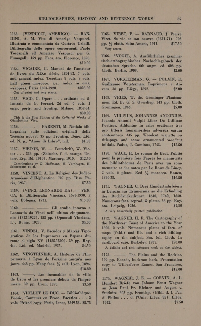 ‘ 1153. (VESPUCCI, AMERIGO). — BAN- DINI, A. M. Vita di Amerigo Vespucci. Illustrata e commentata da Gustavo Uzielli. Bibliografia delle opere concernenti Paolo Toscanelli ed Amerigo Vespucci per G. Fumagalli. 159 pp. Facs. 4to. Florence, 1898. $10.00 1154. VICAIRE, G. Manuel de l’amateur de livres du XIXe siécle, 1801-93. 7 vols. and general index. Together 8 vols. 7 vols. half green morocco. g.e., index in orig. wrappers. Paris 1894-1920. $225.00 Out of print and very scarce. 1155. VICO, G. Opere . . . ordinate ed il- lustrate de G. Ferrari. 2d ed. 6 vols. 1 engr. portr. and frontisp. Milano, 1852-54, $30.00 This is the First Edition of the Collected Works of Giambattista Vico. 1156. . — PARENTI, M. Notizia bib- liografica sulle edizioni originali della ‘Scienza nuova’. 35 pp. Frontisp. l6mo. Ltd. ed. N. p., “Amor di Libro”, n.d. $1.50 1157. VIETOR, W. — Festschrift, W. Vie- tor .. . 333 pp. (Zeitschr. f. d. neuspr. Un- terr. Erg. Bd. 1910). Marburg, 1910. $12.50 Contributions by O. Hoffmann, H. Varnhagen, H. Schneegans et al. 1158. VINCENT, A. La Religion des Judéo- Araméens d’Eléphantine. 727 pp. Diss. Pa- ris, 1937. $7.50 1159. (VINCI, LEONARDO DA). — VER- GA, E. Bibliografia Vinciana, 1493-1930. 2 vols. Bologna, 1931. $15.00 1160. . Gli studio intorno a Leonardo da Vinci nell’ ultimo cinquanten- nio (1872-1922). 158 pp. (Opusculi Vinciana, I.). Rome, 1923. $4.00 1161. VINDEL, V. Escudos y Marcas Tipo- graficas de los Impresores en Espana du- rante el siglo XV (1485-1500). 39 pp. Roy. 4to. Ltd. ed. Madrid, 1935. $4.50 1162. VINGTRINIER, A. Histoire de )’Im- primerie a Lyon de lorigine jusqu’a nos jours. 448 pp. Many facs. 4 calf. Lyon, 1894. $18.80 1163. © . Les inecunables de la ville de Lyon et les premiers débuts de l’impri- merie. 39 pp. Lyon, 1890. $3.50 1164. VIOLLET LE DUC. — Bibliothéque. Poesie, Conteurs en Prose, Facéties . .. 2 1165. VIRET, P. — BARNAUD, J. Pierre Viret. Sa vie et son oeuvre (1511-71). 703 pp. 4 cloth. Saint-Amans, 1911. $17.50 Very scarce. 1166. *VOGEL, A. Ausfihrliches gramma- tisch-orthographisches Nachschlagebuch der deutschen Sprache. 6th augm. ed. 608 pp. Cloth. Berlin, 1909. $3.00 1167. VORSTERMAN, G. — POLAIN, E. Guillaume Vorsterman. Imprimeur a An- vers. 38 pp. Liége, 1892. $2.00 1168. VRIES, W. de. Groninger Plaatsna- men. Ed. by G. S. Overdiep. 343 pp. Cloth. Groningen, 1946. $5.00 1169. VULPIUS, JOHANNES ANTONIUS. Joannis Antonii Vulpii Liber De Utilitate Poetices. Adduntur in calce orationes tres pro litteris humanioribus adversus earum contemtores. 335 pp. Woodcut vignette on title-page and some ornamented woodcut initials. Padua, J. Cominus, 1743. $12.50 1170. WACE, R. Le roman de Brut. Publié pour la premiére fois d’aprés les manuscrits des bibliothéques de Paris avec un com- mentaire et des notes par Le Roux de Lincy. 2 vols. 6 plates. Red 44 morocco. Rouen, 1836-38. $16.50 1171. WAGNER, C. Drei Hundertjahrfeiern in Leipzig zur Erinnerung an die Erfindung der Buchdruckerkunst. 1640, 1740, 1840. Numerous facs. reprod. &amp; plates. 36 pp. Roy. Ato. Leipzig, 1936. $7.90 A very beautifully printed publication. 1172. WAGNER, H. R. The Cartography of the Northwest Coast of America to the Year 1800. 2 vols. Numerous plates of facs. of maps (fold.) and ills. and a rich bibliog- raphy on the subject. Sm. fol. Cloth. In cardboard case. Berkeley, 1937. $20.00 A definite and rich reference work on the subject. . The Plains and the Rockies. 199 pp. Boards, buckram back. Presentation copy to Wilberforce Eames. San Francisco, 1921. $15.00 1174. WAGNER, J. E. — CORVIN, A. L. Hundert Briefe von Johann Ernst Wagner an Jean Paul Fr. Richter und August v. Studnitz. 608 pp. Frontisp. (Bibl. d. 1. Fac. d. Philos ... d. ?Univ. Liége, 85). Liége,