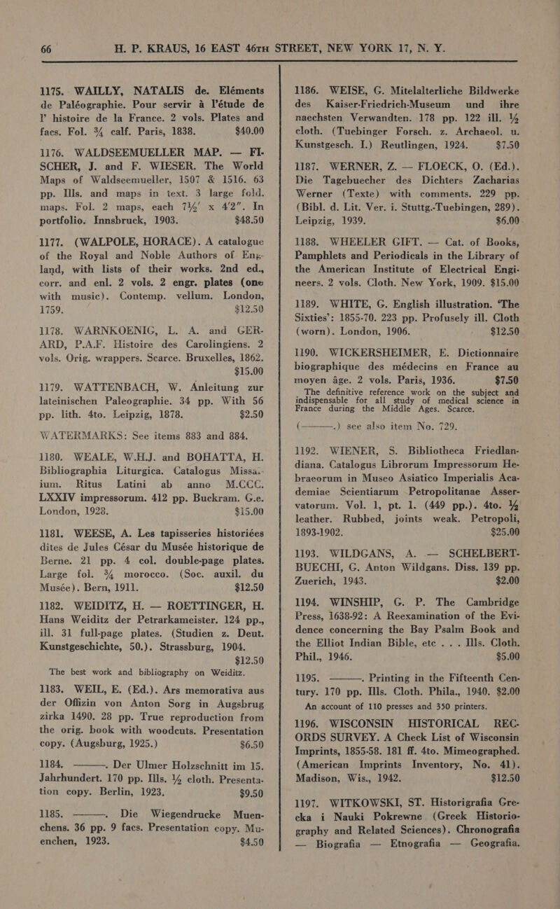 1175.. WAILLY, NATALIS de. Eléments de Paléographie. Pour servir 4 l’étude de Y histoire de la France. 2 vols. Plates and facs. Fol. 34 calf. Paris, 1838. $40.00 1176. WALDSEEMUELLER MAP. — FI- SCHER, J. and F. WIESER. The World Maps of Waldseemueller, 1507 &amp; 1516. 63 pp. Ills. and maps in text. 3 large fold. maps. Fol. 2 maps, each 744’ x 4/2”. In portfolio: Innsbruck, 1903. $48.50 1177. (WALPOLE, HORACE). A catalogue of the Royal and Noble Authors of Eny- land, with lists of their works. 2nd ed., corr. and enl. 2 vols. 2 engr. plates (one with music). Contemp. vellum. London, 1759. $12.50 1178. WARNKOENIG, L. A. and GER- ARD, P.A.F. Histoire des Carolingiens. 2 vols. Orig. wrappers. Scarce. Bruxelles, 1862. $15.00 1179. WATTENBACH, W. Anleitung zur lateinischen Paleographie. 34 pp. With 56 pp. lith. 4to. Leipzig, 1878. $2.50 WATERMARKS: See items 883 and 884. 1180. WEALE, W.H.J. and BOHATTA, H. Bibliographia Liturgica. Catalogus Missa.- ium. Ritus Latini ab anno M.CCC. LXXIV impressorum. 412 pp. Buckram. G.e. London, 1928. $15.00 1181. WEESE, A. Les tapisseries historiées dites de Jules César du Musée historique de Berne. 21 pp. 4 col. double-page plates. Large fol. 34 morocco. (Soc. auxil. du Musée). Bern, 1911. $12.50 1182. WEIDITZ, H. — ROETTINGER, H. Hans Weiditz der Petrarkameister. 124 pp., ill. 31 full-page plates. (Studien z. Deut. Kunstgeschichte, 50.). Strassburg, 1904. $12.50 The best work and bibliography on Weiditz. 1183. WEIL, E. (Ed.). Ars memorativa aus der Offizin von Anton Sorg in Augsbrug zirka 1490. 28 pp. True reproduction from the orig. book with woodcuts. Presentation copy. (Augsburg, 1925.) $6.50 1184. - Der Ulmer Holzschnitt im 15. Jahrhundert. 170 pp. Ills. 4% cloth. Presenta- tion copy. Berlin, 1923. $9.50 1185. Die Wiegendrucke Muen- chens. 36 pp. 9 facs. Presentation copy. Mu- enchen, 1923. $4.50 1186. WEISE, G. Mitelalterliche Bildwerke des Kaiser-Friedrich-Museum und __ ihre naechsten Verwandten. 178 pp. 122 ill. % cloth. (Tuebinger Forsch. z. Archaeol. u. Kunstgesch. J.) Reutlingen, 1924. $7.50 1187. WERNER, Z. — FLOECK, O. (Ed.). Die Tagebuecher des Dichters Zacharias Werner (Texte) with comments. 229 pp. (Bibl. d. Lit. Ver. i. Stuttg.-Tuebingen, 289). Leipzig, 1939. $6.00 . 1188. WHEELER GIFT. — Cat. of Books, Pamphlets and Periodicals in the Library of the American Institute of Electrical Engi- neers. 2 vols. Cloth. New York, 1909. $15.00 1189. WHITE, G. English illustration. ‘The Sixties’: 1855-70. 223 pp. Profusely ill. Cloth (worn). London, 1906. aba § 2 | 1190. WICKERSHEIMER, E. Dictionnaire biographique des médecins en France au moyen Age. 2 vols. Paris, 1936. $7.50 _ The definitive reference work on the subject and indispensable for all study of medical science in France during the Middle Ages. Scarce. ( .) see also item Neo. 729. 1192. WIENER, S. Bibliotheca Friedlan- diana. Catalogus Librorum Impressorum He- braeorum in Museo Asiatico Imperialis Aca- demiae Scientiarum -Petropolitanae Asser- vatorum. Vol. 1, pt. 1. (449 pp.). 4to. % leather. Rubbed, joints weak. Petropoli, 1893-1902. $25.00 1193. WILDGANS, A. .— SCHELBERT- BUECHI, G. Anton Wildgans. Diss. 139 pp. Zuerich, 1943. $2.00 1194. WINSHIP, G. P. The Cambridge Press, 1638-92: A Reexamination of the Evi- dence concerning the Bay Psalm Book and the Elliot Indian Bible, ete . . . Ills. Cloth. Phil., 1946. $5.00 1195. . Printing in the Fifteenth Cen- tury. 170 pp. Ills. Cloth. Phila., 1940. $2.00 An account of 110 presses and 350 printers. 1196. WISCONSIN HISTORICAL REC- ORDS SURVEY. A Check List of Wisconsin Imprints, 1855-58. 181 ff. 4to. Mimeographed. (American Imprints Inventory, No. 41). Madison, Wis., 1942. $12.50 1197. WITKOWSKI, ST. Historigrafia Gre- cka i Nauki Pokrewne (Greek Historio- graphy and Related Sciences). Chronografia — Biografia — Etnografia — Geografia.