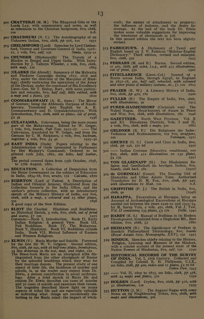 301 302 303 304 305 306 307 308 309 310 311 312 CHATTERJI (M. M.) The Bhagavad Gita or the Lords Lay, with commentary and notes, as well as references to the Christian Scriptures, 8vo, ooh Ios n.d. CHAUDHURI (N. C.) The Autobiography of an Unknown Indian, 8vo, cloth, pp 516, 21s 1951 CHELMSFORD (Lord) Speeches by Lord Chelms- ford, Viceroy and Governor-General of India, 1916— 21, 2 vols, 8vo, calf, 15s Simla, 1919-21 CHUNDER (Bholanauth)’ The Travels of a Hindoo to Bengal and Upper India. With Intro- duction by J. Talboys Wheeler, 2 vols, 8vo, cloth, with map, 12s 1869 (CLARKE (Sir Alured)] Summary of the Mahratta and Pindaree Campaign during 1817, 1818 and 1819, under the direction of the Marquess of Hast- ings; chiefly embracing the operations of the Army of the Deckan, under the command of His Excellency Lieut.-Gen. Sir T. Hislop, Bart., with some particu- lars and remarks, 8vo, half calf, little rubbed, with a map and 2 plans, 35s 1820 COOMARASWAMY (A. K., ivans.) The Mirror of Gesture; being the Abhinaya Darpana of Nandi- kesvara. Translated into English by A. K. Coomaraswamy and D. Gopalakrishnayya. With Introduction, 8vo, cloth, with 20 plates, out of print, £2 5s 1936 CULAVAMSA. Culavamsa, being the more recent part of the Mahavamsa. Edited by W. Geiger, 2 vols, 8vo, boards, Pali Text, 1925-27. The Culavamsa, translated by W. Geiger, and from the German by C. M. Rickmers, 2 vols, 8vo, buckram, together 4 vols, 8vo, £4 4s 1925-30 EAST INDIA (Oude) Papers relating to the Administration of Oude (presented to Parliament by Her Majesty’s Command). Ordered to be printed 12th July, 1861, sm folio, half leather, 30S The period covered dates from 13th October, 1858, to 17th August, 1861. EDUCATION. A Collection of Despatches from the Home Government on the subject of Education in India, 1854-68, 8vo, wraps, 15s Calcutta, 1870 EGERTON (Lord of Tatton) A Description of Indian and Oriental Armour, illustrated from the Collection formerly in the India Office, and the author’s private collection, with an introductory sketch of the Military History of India, roy 8vo, cloth, with a map, 2 coloured and 23 other plates, 35S 1896 A good copy of the New Edition. ELIOT (Sir Charles) Hinduism and Buddhism; an Historical Sketch, 3 vols, 8vo, cloth, out of print and scarce, £7 10s 1921 Contents:—Book I, Introduction. Book II, Early Indian Religion: A general View. Book III, Pali Buddhism. Book IV, The Mahayana. Book V, Hinduism. Book VI, Buddhism outside India. Book VII, Mutual Influence of Eastern and Western Religions. ELWIN (V.) Maria Murder and Suicide. Foreword by the late Sir W. V. Grigson. Second edition, 8vo, cloth, pp 292, with 28 half-tone plates, frontispiece, 19 line drawings in the text, map, and index, 21s The Bison-born Maria are an aboriginal tribe dis- tinguished from the other aboriginals of Bastar by the splendid headdress which they wear for their marriage dances. The present study of one aspect of their life, the incidence of murder and suicide, is, as the reader may expect from Dr. Elwin, a serious contribution to social anthropo- logy. After a brief sketch of Maria life and custom Dr. Elwin describes 100 cases of murder and 50 cases of suicide and examines their causes. The tragedies described throw light on many aspects of tribal life and are especially valuable as indicating what things are emotionally dis- turbing to the Maria mind: the impact of witch- ay 313 314 315 323 324 325 326 327 328 329 330 331 332 333 craft; the extent of attachment to property; the influence of jealousy, and the desire for revenge. At the end of the book Dr. Elwin makes some valuable suggestions for improving the treatment of aboriginals in jail. In this second edition the text has been slightly revised. FABRICIUS’S. A Dictionary of Tamil and English based on J. P. Fabricus ‘‘Malabar-English Dictionary.’’ Third edition, revised and enlarged, 8vo, cloth, 35s ‘ 1933 FERRARS (M. and B.) Burma. Second edition, cr 4to, cloth, gilt ettra, t.e.g., with 455 illustrations, out of print, 35s I90I FITZCLARENCE (Lieut.-Col.) Journal of a Route across India, through Egypt, to England in 1817-18, 4to, half calf, rebacked, with coloured and other plates of military costume, etc., £2 10s 1819 FRAZER (R. W.) A Literary History of India, 8vo, cloth, pp 470, 18s 1920 FULLER (B.) The Empire of India, 8vo, cloth, with illustrations, 9s 1913 FURER-HAIMENDORF (Christoph von) The Naked Nagas. Head-hunters of Assam in Peace and War, 8vo, cloth, with illustrations, 188s 1946 GAZETTEER. North West Province. Vol. X and XI. Himalayan Districts, Vols. I and II, 2 vols, 8vo, cloth, with 2 maps, 30s 1882 GELDNER (K. F.) Die Religionen der Inder: Vedismus und Brahmanismus, roy 8vo, wrappers, Ios Tubingen, 1911 GHURYE (G. S.) Caste and Class in India, 8vo, cloth, pp 246, 27s 6d 1950 Indian Costume (bharatiya vesabhusa), roy 8vo, cloth, with 412 illustrations on 130 plates, £4 15S 1951 VON GLASENAPP (H.) Der Hinduismus Re- ligion und Gesellschaft im heutigen Indien, 8vo, boards, cloth back, 18s (1922) de GOBINEAU (Count) The Dancing Girl of Shamakha and Other Asiatic Tales. Authorised Translation by H. M. Fox, 8vo, cloth, pp 340, with illustrations by Mak, 12s n.d. GRIFFITHS (P. J.) The British in India, 8vo, cloth, 9s (1946) HARAPPA. Excavations at Harappa, being an Account of Archaeological Excavations at Harappa carried out between the years 1920-21 and 1933-34, by M. Sarup Vats, 2 vols, 4to, cloth, Vol. I, Text, Vol. II containing 139 plates, £3 17s Delhi, 1940 HARDY (R.S.) Manual of Budhism in its Modern Development, translated from a Singhalese MS., Best edition, 8vo. cloth, £2 1880 HEIMANN (B.) The Significance of Prefixes in Sanskrit Philosophical Terminology, 8vo, boards (Royal Asiatic Socy. Monographs, XXV), 15S 1951 HINDUS. Sketches chiefly relating to the History, Religion, Learning and Manners of the Hindoos, with a concise account of the present state of the Native Powers of Hindostan, 8vo, calf, 15s 1790 HISTORICAL RECORDS OF THE SURVEY OF INDIA. Vol. I, 18th Century. Collected and Compiled by Colonel R. H. Phillimore, C.I.E., sm folio, cloth, pp 400, index and 21 plates, £2 7s 6d Dehra Dun, 1945 Vol. II, 1800 to 1815, sm folio, cloth, pp 478, with 24 maps and plates, 31s 1950 HOLDEN (Lord) Ceylon, 8vo, cloth, pp 316, with 32 illustrations, 12s 1939 HUTTON (J.H.) The Angami Nagas with some Notes on its Neighbouring Tribes, 8vo, cloth, with maps and illustrations, 30S per ro2y