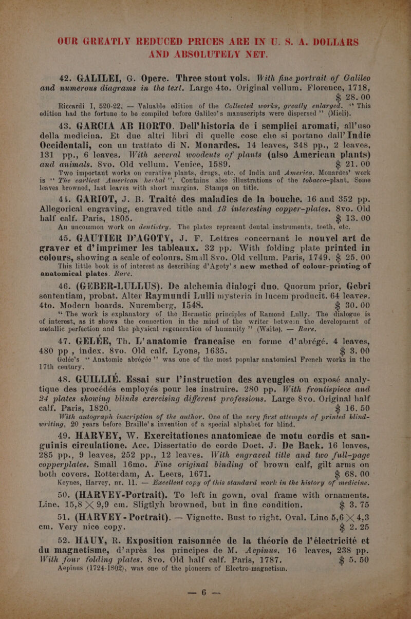 AND ABSOLUTELY NET. 42. GALILEI, G. Opere. Three stout vols. With fine portrait of Galileo and numerous diagrams in the tert. Large 4to. Original vellum. Florence, 1718, ¢ 28.00 Riccardi I, 520-22. — Valuable edition of the Collected works, greatly enlarged. ‘* This edition had the fortune to be compiled before Galileo’s manuscripts were dispersed ’’ (Mieli). 43. GARCIA AB HORTO. Dell’ historia de i semplici aromati, all’ uso della medicina. Et due altri libri di quelle cose che si portano dall’ Indie Occidentali, con un trattato di N. Monardes. 14 leaves, 348 pp., 2 leaves, 131 pp., 6 leaves. With several woodeuts of plants (also American plants) and animals. 8vo. Old vellum. Venice, 1589. $ 21. 00 Two important works on curative plants, drugs, etc. of India and America. Monardes’ work is ‘‘ The earliest American herbal’’. Contains also illustrations of the tobacco-plant. Some leaves browned, last leaves with short margins. Stamps on title. 44, GARIOT, J. B. Traité des maladies de In bouche. 16 and 352 pp. Allegorical engraving, engraved title and 13 interesting copper-plates. 8vo. Old half calf. Paris, 1805. $ 13. 00 An uncommon work on dentistry. The plates represent dental instruments, teeth, etc. 45. GAUTIER D’AGOTY, J. F. Lettres concernant Je nouvel art de graver et d’imprimer les tableaux. 32 pp: With folding plate printed in colours, showing a scale of colours. Small 8vo. Old vellum. Paris, 1749. $ 25. 00 This little book is of interest as describing d’Agoty’s mew method of colour-printing of anatomical plates. Rare. 46. (GEBER-LULLUS). De alchemia dialogi duo. Quorum prior, Gebri sententiam, probat. Alter Raymundi Lulli mysteria in lucem producit. 64 leaves. 4to. Modern boards. Nuremberg, 1548. $ 30.00 ‘* The work is explanatory of the Hermetic principles of Ramond Lully. The dialogue is of interest, as it shows the connection in the mind of the writer between the development of metallic perfection and the physical regeneration of humanity ’’ (Waite). — Rare. 47. GELEE, Th. L’anatomie francaise en forme d’ abrégé. 4 leaves, 480 pp, index. 8vo. Old calf. Lyons, 1635. § 3. 00 Gelée’s ‘‘ Anatomie abrégée’’ was one of the most popular anatomical French works in the 17th century. 48. GUILLIE. Essai sur Vinstruction des aveugles ou exposé analy- tique des procédés employés pour les instruire. 280 pp. With frontispiece and 24 plates showing blinds exercising different professions. Large 8vo. Original half calf. Paris, 1820. $ 16. 50 With autograph inscription of the author. One of the very first attempts of printed blind- writing, 20 years before Braille’s invention of a special alphabet for blind. 49. HARVEY, W. Exercitationes anatomicae de motu cordis et san- geuinis circulatione. Acc. Dissertatio de corde Doct. J. De Back. 16 loaves, 285 pp., 9 leaves, 252 pp., 12 leaves. With engraved title and two full-page copperplates. Small 16mo, Fine original binding of brown calf, gilt arms on both covers. Rotterdam, A. Leers, 1671. § 68. 00° Keynes, Harvey, nr. 11. — Euacellent copy of this standard work in the history of medicine. 50. (HARVEY-Portrait). To left in gown, oval frame with ornaments. Line. 15,8 &amp; 9,9 cm. Sligtlyh browned, but in fine condition. &amp; 3. 75 51. (HARVEY - Portrait). — Vignette. Bust to right. Oval. Line 5,6 &lt; 4,3 em. Very nice copy. &amp; 2.25 52. HAUY, R. Exposition raisonnée de la théorie de I’ électricité et du magnetisme, d’aprés les principes de M. &lt;Aepinus. 16 leaves, 238 pp. With four folding plates. 8vo. Old half calf. Paris, 1787. —$ 5. 50 Aepinus (1724-1802), was one of the pioneers of Electro-magnetism.