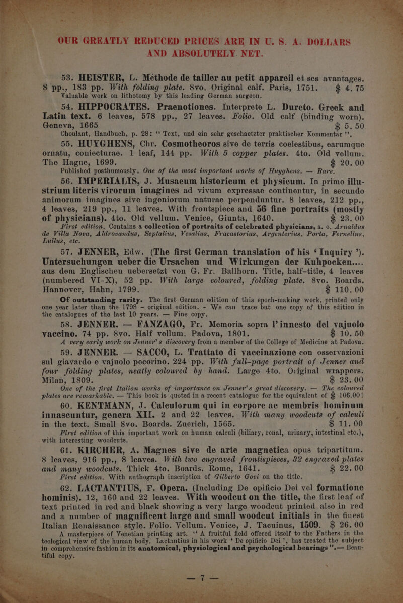 ~ lt a. ef ; »?P P 4 f &gt; - OUR GREATLY REDUCED PRICES ARE IN U. 8. A. DOLLARS zs | | AND ABSOLUTELY. NET. woh 2 ~ AS 53. HEISTER, L. Méthode de tailler au petit appareil et ses avantages. 8 pp., 183 pp. With folding plate. 8vo. Original calf. Paris, 1751. $ 4.75 ‘ Valuable work on lithotomy by this leading German surgeon. 54, HIPPOCRATES. Praenotiones. Interprete L. Dureto. Greek and Latin text. 6 leaves, 578 pp., 27 leaves. Folio. Old calf (binding worn). Geneva, 1665 &amp; 5. 50 Choulant, Handbuch, p. 28: ‘* Text, und ein sehr geschaetzter praktischer Kommentar ’’. 55. HUYGHENS, Chr. Cosmotheoros sive de terris coelestibus, earumque ornatu, coniecturae. 1 leaf, 144 pp. With 5 copper plates. 4to. Old vellum. The Hague, 1699. ¢ 20. 00 Published posthumously. One of the most important works of Huyghens. — Rare. 56. IMPERIALIS, J. Musaeum historicum et physicum. In primo illu- ‘ strium literis virorum imagines ad vivum expressae continentur, in secundo Fs animorum imagines sive ingeniorum naturae perpenduntur. 8 leaves, 212 pp., 4 leaves, 219 pp., 11 leaves. With frontspiece and 56 fine portraits (mostly of physicians). 4to. Old vellum. Venice, Giunta, 1640. $ 23. 00 First edition. Contains a collection of portraits of celebrated physicians, a. 0. Arnaldus ay de Villa Nova, Aldrovandus, Septalius, Vesalius, Fracastorius, Argenterius. Porta, Fernelius, 5. Lullus, ete. f Se ne ree sata a 5 er ee a i gs gs * ya hhan ee | 2 Untersuchungen ueber die Ursachen und Wirkungen der Kuhpocken.... aus dem Englischen uebersetzt von G. Fr. Ballhorn. Title, half-title, 4 leaves (numbered VI-X), 52 pp. With large coloured, folding plate. 8vo. Boards. : Hannover, Hahn, 1799. $ 110. 00 4 Of outstanding rarity. The first German edition of this epoch-making work, printed only a one year later than the 1798 - original edition. - We can trace but one copy of this edition in i the catalogues of the last 10 years. — Fine copy. 58. JENNER. — FANZAGO, Fr. Memoria sopra l’innesto del vajuolo Ry: vaccino. 74 pp. 8vo. Half vellum. Padova, 1801. $ 10. 50 ; A very early work on Jenner’ s discovery from a member of the College of Medicine at Padova. - es 59. JENNER. — SACCO, L. Trattato di vaccinazione con osservazioni sul giavardo e vajuolo pecorino. 224 pp. With full-page portrait of Jenner and . four folding plates, neatly colowred by hand. Large 4to. Original wrappers. x Milan, 1809. . $ 23.00 One of the first Italian works of importance on Jenner’s great discovery. — The coloured plates are remarkable. — This book is quoted in a recent catalogue for the equivalent of $ 106.00! 60. KENTMANN, J. Caleulorum qui in corpore ac membris hominum innascuntur, genera XIf. 2 and 22 leaves. With many woodcuts of caleuli in the text. Small 8vo. Boards. Zuerich, 1565. $ 11. 00 First edition of this important work on human calculi (biliary, renal, urinary, intestinal etc.), -with interesting woodcuts. - 61. KIRCHER, A. Magnes sive de arte magnetica opus tripartitum. ~) e 8 leaves, 916 pp., 8 leaves. With two engraved frontispieces, 32 engraved plates be and many woodcuts. Thick 4to. Boards. Rome, 1641. $ 22, 00 a First edition. With authograph inscription of Gilberto Govi on the title. é 62. LACTANTIUS, F. Opera. (Including De opificio Dei vel formatione =—s_— 57. JENNER, Edw. (The first German translation of his ‘ Inquiry ’). ; : : &gt; a ee “e x F hominis). 12, 160 and 22 leaves. With woodcut on the title, the first leaf of oS text printed in red and black showing a very large woodcut printed also in red : and a number of magnificent large and small woodcut initials in the finest an