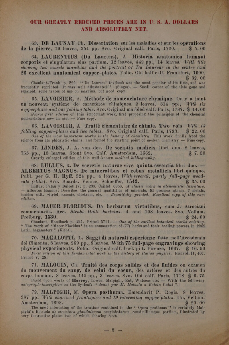 abla catia tint) Ronit Wianataiihens RRR IS AMR SO, ot aha a OUR GREATLY REDUCED PRICES ARE IN U. S. A. DOLLARS AND ABSOLUTELY NET. 638. DE LAUNAY Ch. Dissertation sur les maladies ot sur les opérations de la pierre, 19 leaves, 254 pp. Svo. Original calf, Paris, 1700. $ 5.00 64. LAURENTIUS (Du Laurens), A. Historia anatomica humani corporis et singularum eius partium. 12 leaves, 442 pp., 14 leaves. With title showing two muscle manikins and the portrait of Du Laurens in the centre and 26 excellent anatomical copper-plates. Folio. Old half cilf. Frankfurt, 1600. $ 32. 00 Choulant-Frank, p. 222. ‘* Du Laurens’ textbook was the most popular of its time, and was frequently reprinted. It was well illustrated ’’. (Singer). — Small corner of the title gone and repaired, some traces of use on margins, but good copy. ~ 65. LAVOISIER, A. Méthode de nomenclature chymique. On y a joint un nouveau systéme de caractéres chimiques. 2 leaves, 314 pp., With six c pperplates and one folding table. 8vo. Original marbled calf. Pais, 1787. $ 14.00 Scarce first edition of this important work, first proposing the principles of the chemical nomenclature now in use. — Fine copy. 66. LAVOISIER, A. Traité élémentaire de chimie. Two vols. Jiith 73 folding copper-plates and two tables. Svo. Original calf. Paris, 1793. $ 22. 00 One of the most important works in the history of chemistry. This work finally freed the science from its phlogistic chains, and formed the starting point of modern chemistry — Fine copy. 67. LINDEN, J. A. van der. De seriptis medicis libri duo. 8 leaves, 755 pp., 18 leaves. Stout S8vo. Calf. Amsterdam, 1662. $ 7.50 Greatly enlarged edition of this well-known medical bibliography. 68. LULLUS, R. De sccretis naturae sive quinta essentia libri duo. — ALBERTUS MAGNUS. De mineralibus et rebus metallicis libri quinque. Publ. per G. H. Ryff. 324 pp., 4 leaves. With several, partly full-page wood- cuts (stills). 8vo. Boards. Venice, Schoeffer, 1542. § 35. 00 Lullus: Palau y Duleet IV, p. 298. Caillet 6858. A classic work in alchemistic literature. — Albertus Magnus: Describes the general gualitities of minerals, 95 precious stones, 7 metals, besides salt, vitriol, arsenic, electrum, etc. — Beautifully printed. Excellent copy of this rave edition. 69. MACER FLORIDUS. Do herbarum virtutibus, cum J. Atrociani commentariis. Ace. Strabi Galli hortulus. 4 and 108 leaves. 8vo. Vellum. Freiburg, 1530. &amp; 24. 00 Choulant, Handbuch p. 241. Pritzel 5711. — One of the earliest botanical works ewisting. ‘“« The work of * Macer Floridus’ is an enumeration of (77) herbs and their healing powers in 2269 Latin hexameters ’’ (Klebs). 70. MAGALOTTI, L. Saggi di naturali esperienze fatte nell’ Accademia | doi Cimento, 8 leaves, 269 pp., 8 leaves. With 75 full-page engravings showing os physical experiments. Folio. Original calf, back git. Firenze, 1667. $ 16. 50 ; First edition of this fundamental work in the history of Italian physics. Riccardi IT, 407. Brunet V, 29. 71. MALOUIN, Ch. Traité des corps solides et des fluides ou coxamen du mouvement du sang, de celui du coeur, des artéres et des autres dn corps humain, 8 leavos, 145 pp., 3 leaves. 8vo. Old calf. Paris, 1718 § 6. 75 Based upon works of Hlarvey, Lower, Malpighi, Ent, Walaeus etc. — With the following autograph-inscription on the fly-leaf: ‘* donné par M. Malouin a Boivin Vainé’’. 72. MALPIGHI, M. Opera posthuma. Emendavit P. Rogis. 8 leaves, 387 pp. With engraved frontispiece and 19 interesting copper-plates. 4to. Vellum. Amsterdam, 1698. &amp; 20. 00 The most interesting of the treatises contained in the ‘* Opera posthuma ’’ is certainly Mal- pighi’s Epistola de structura glandularum conglobatarum consimiliumque partium, illustrated by ; very instructive plates two of which showing feeth. z