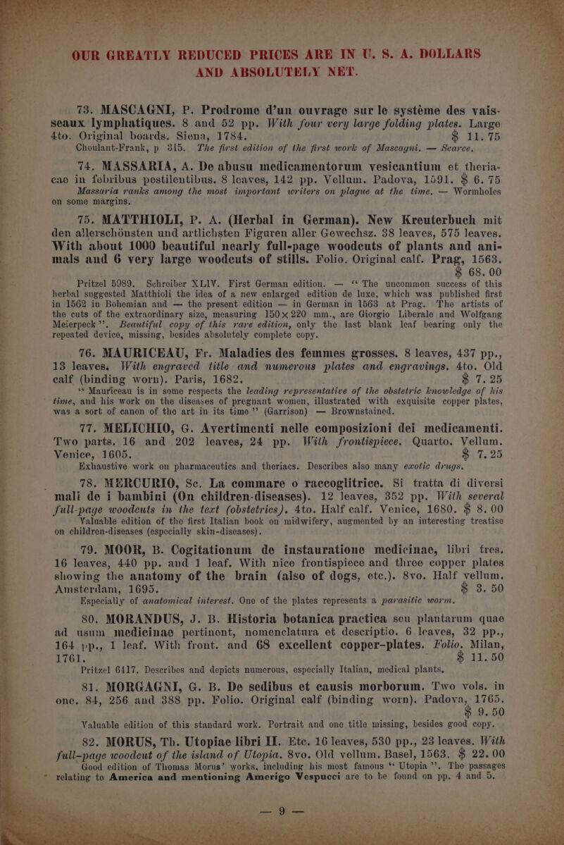 ae AND ABSOLUTELY NET. ae Be 73. MASCAGNI, P. Prodrome d’un ouvrage sur le systéme des vais- es ae seaux lymphatiques. 8 and 52 pp. With Jour very large folding plates. Large aa 4to. Original boards. Siena, 1784. $ 11.75 =i Bhoniant Frank, p 315. The first edition of the first work of Mascagni. — Scarce. ae a 74. MASSARIA, A. De abusu medicamentorum vesicantium et theria- cao in fobribus pestilentibus. 8 leaves, 142 pp. Vellum. Padova, 1591. $ 6. 75 Massaria ranks among the most important writers on plague at the time. — Wormholes on some margins. 75. MATTHIOLI, Pp. A. (Herbal in German). New Kreuterbuch mit den allerschonsten und artlichsten Figuren aller Gewechsz. 38 leaves, 575 leaves. With about 1000 beautiful nearly full-page woodcuts of plants and ani- mals and 6 very large woodcuts of stills. Folio. Original calf. satay 1563, OA é 68. 00 a ~ Pritzel 5989. Schreiber XLIV. First German edition. — ‘ The uncommon success of this aS herbal suggested Matthioli the idea of a new enlarged edition de luxe, which was published first in 1562 in Bohemian and — the present edition — in German in 1563 at Prag. The artists of the cuts of the extraordinary size, measuring 150x220 mm., are Giorgio Liberale and Wolfgang Meierpeck’’. Beautiful copy of this rare edition, only the last blank leaf bearing only the repeated device, missing, besides absolutely complete copy. x 76. MAURICEAU, Fr. Maladies des femmes grosses. 8 leaves, 437 pp., _ 13 leaves. With engraved title and numerous plates and engravings. 4to. Old ealf (binding worn). Paris, 1682. $ 7.25 3 ‘¢ Mauriceau is in some respects the leading representative of the obstetric knowledge of his % ' time, and his work on the diseases of pregnant women, illustrated with exquisite copper plates, * was a sort of canon of the art in its time”? (Garrison) — Brownstained. ‘ 77. MELICHIO, G. Avertimenti nelle composizioni dei medicamenti. Two parts. 16 and 202 leaves, 24 pp. With frontispiece. Quarto. Vellum. x Venice, 1605. $ 7.25 4 Exhaustive work on pharmaceutics and theriacs. Describes also many exotic drugs. B. 78. MERCURIO, Sc. La commare o raccoglitrice. Si tratta di diversi a &gt; mali de i bambini (On children-diseases). 12 leaves, 352 pp. With several . full-page woodcuts in the text (obstetrics). 4to. Half calf. Venice, 1680. $ 8. 00 ath : Valuable edition of the first Italian book on midwifery, augmented by an interesting treatise a on children-diseases (especially skin-diseases). 79. MOOR, B. Cogitationum de instauratione medicinae, libri tres. 16 leaves, 440 pp. and 1 leaf. With nice frontispiece and three copper plates showing the anatomy of the brain (also of dogs, etc.). 8vo. Half vellum. Amsterdam, 1695. $ 3. 50 Especially of anatomical interest. One of the plates represents a parasitic worm. 80. MORANDUS, J. B. Historia botanica practica seu plantarum quae ad usum medicinae pertinont, nomenclatura et descriptio. 6 leaves, 32 pp., 4 164 »p., 1 leaf. With front. and 68 excellent copper-plates. Folio. Milan, 1761. — $11.50 Pritzel 6417. Describes and depicts numerous, especially Italian, medical plants. 81. MORGAGNI, G. B. De sedibus et causis morborum. Two vols. in 2 | one. 84, 256 and 388 pp. Folio. Original calf (binding worn). seesaw 9, 50 . Valuable edition of this standard work. Portrait and one title missing, besides good copy. ah x 82. MORUS, Th. Utopiae libri II. Etc. 16 leaves, 530 pp., 23 loaves. With a = full-page woodéut of the island of Utopia. 8vo. Old vellum, Basel, 1563. $ 22.00 a ie Good edition of Thomas Morus’ works, including his most famous * Ute ”, The passages relating to America and mentioning Amerigo Vespucci are to be found on pp. 4 and 5,