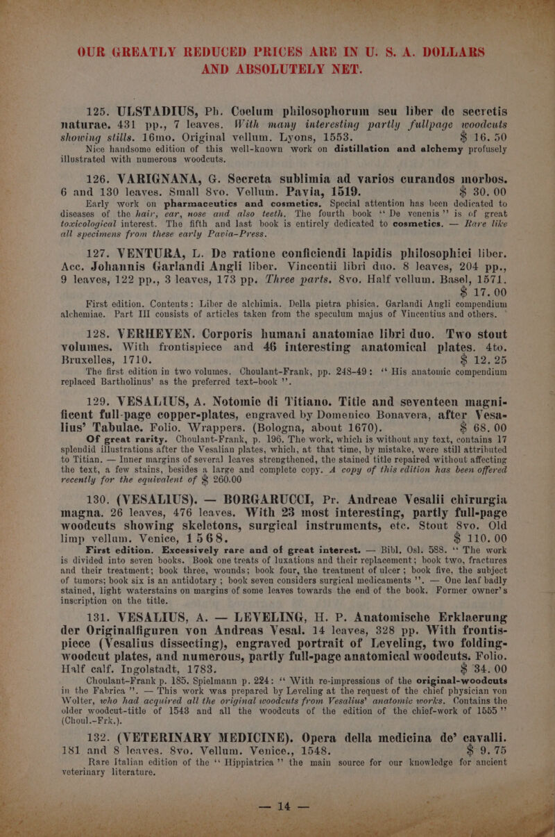 125. ULSTADIUS, Ph. Coelum philosophorum seu liber de secretis naturae. 431 pp., 7 leaves. With many interesting partly fullpage woodcuts showing stills. 16mo. Original vellum, Lyons, 1553. 16. 50 Nice handsome edition of this well-known work on distillation and dich tang profusely illustrated with numerous woodcuts. 126. VARIGNANA, G. Secreta sublimia ad varios curandos morbos. 6 and 130 leaves. Small 8vo. Vellum. Pavia, 1519. $ 30. 00 Early work on pharmaceutics and cosmetics, Special attention has been dedicated to diseases of the hair, ear, nose and also teeth. The fourth book ‘‘ De venenis’’ is of great toxicological interest. The fifth and last book is entirely dedicated to cosmetics. — Rare like all specimens from these early Pavia-Press. 127. VENTURA, L. De ratione conficiendi lapidis philosophici liber. Acc. Johannis Garlandi Angli liber. Vincentii libri duo. 8 leaves, 204 pp., 9 leaves, 122 pp., 3 leaves, 173 pp. Three parts. 8vo. Half vellum. ial 1571. 17. 00 First edition. Contents: Liber de alchimia. Della pietra phisica. Garlandi Angli compendium alchemiae. Part III consists of articles taken from the speculum majus of Vincentius and others. 128. VERHEYEN. Corporis humani anatomiae libri duo. Two stout volumes. With frontispiece and 46 interesting anatomical plates. 4to. Bruxelles, 1710. $ 12. 25 The first edition in two volumes, Choulant-Frank, pp. 248-49: ‘* His anatomic compendium replaced Bartholinus’ as the preferred text-book ’’. 129. VESALILUS, A. Notomie di Titiano. Title and seventeen magni- ficent full-page copper-plates, engraved by Domenico Bonavera, after Vesa= lius’ Tabulae. Folio. Wrappers. (Bologna, about 1670). $ 68. 00 Of great rarity. Choulant-Frank, p. 196. The work, which is without any text, contains 17 splendid tie naes after the Vesalian plates, which, at that time, by mistake, were still attributed to Titian. — Inner margins of severa] leaves strengthened, the stained title repaired without affecting the text, a few stains, besides a large and complete copy. A copy of this edition has been offered recently for the equivalent of $ 260.00 130. (VESALIUS). — BORGARUCCI, Pr. Andreae Vesalii chirurgia magna. 26 leaves, 476 leaves. With 23 most interesting, partly full-page woodcuts showing skeletons, surgical instruments, etc. Stout 8vo. Old limp vellum. Venice, 1568. $ 110. 00 First edition. Excessively rare and of great interest. — Bibl, Osl. 588. ‘‘ The work is divided into seven books. Book one treats of luxations and their replacement; book two, fractures and their treatment; book three, wounds; book four, the treatment of ulcer; book five, the subject of tumors; book six is an antidotary ; book seven considers surgical medicaments ’’. — One leaf badly stained, light waterstains on margins of some leaves towards the end of the book. Former owner’s inscription on the title. 131. VESALIUS, A. — LEVELING, H. P. Anatomische Erklaerung der Originalfiguren von Andreas Vesal. 14 leaves, 328 pp. With frontis- piece (Vesalius dissecting), engraved portrait of Leveling, two folding- woodcut plates, and numerous, partly full-page anatomical woodcuts. Folio. Half calf. Ingolstadt, 1783. $ 34. 00 Choulant-Frank p. 185. Spielmann p. 224: ‘* With re-impressions of the original-woodcuts in the Fabrica ’?. — This work was prepared by Leveling at the request of the chief physician von , i = “ 4 = a ee ‘