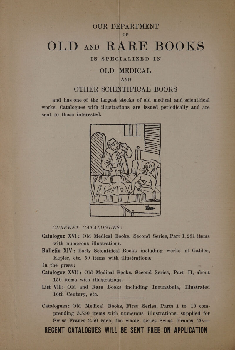 | OUR DEPARTMENT OLD ayn RARE BOOKS IS SPECIALIZED IN OLD MEDICAL AND OTHER SCIENTIFICAL BOOKS and has one of the largest stocks of old medical and scientifical works. Catalogues with illustrations are issued periodically and are sent to those interested. CURRENT CATALOGUES: Catalogue XVI: Old Medical Books, Second Series, Part I, 281 items with numerous illustrations. Bulletin XIV: Early Scientifical Books including works of Galileo, Kepler, etc. 50 items with illustrations. [n the press: Catalogue XVII: Old Medical Books, Second Series, Part II, about 150 items with illustrations. List VII: Old and Rare Books including Incunabula, Illustrated 16th Century, ete. | Catalogues: Old Medical Books, First Series, Parts 1 to 10 com- prending 3.550 items with numerous illustrations, supplied for Swiss Francs 2.50 each, the whole series Swiss Francs 20.— RECENT CATALOGUES WILL BE SENT FREE ON APPLICATION ee ge .