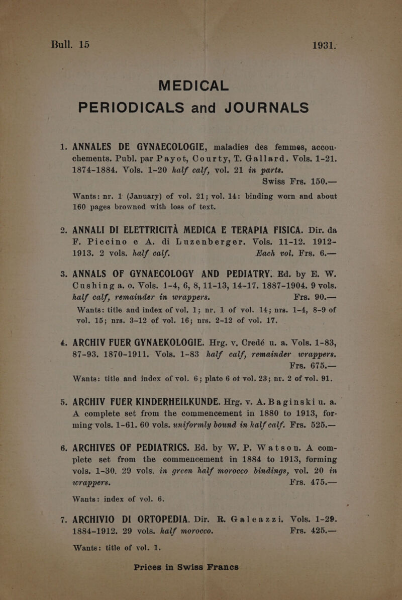 er chements. Publ. par Payot, Courty, T. Gallard. Vols. 1-21. - “ ee, PS 1874-1884, Vols. 1-20 half calf, vol. 21 in parts. te: a Swiss Frs. 150.— a 2 7 Wants: nr, 1 (January) of vol. 21; vol. 14: binding worn and about ee oe 160 pages browned with loss of text. a es, 2. ANNALI DI ELETTRICITA MEDICA E TERAPIA FISICA. Dir. da s S a F. Piccino e A. di Luzenberger. Vols. 11-12. 1912- 7 ; 1913. 2 vols. half calf. Each vol. Frs. 6.— a a 3. ANNALS OF GYNAECOLOGY AND PEDIATRY.. Ed. by E. W. aa a Cushing a. o. Vols. 1-4, 6, 8, 11-13, 14-17. 1887-1904. 9 vols. oe. . half calf, remainder in wrappers. Frs. 90.— oy : . Wants: title and index of vo]. 1; nr. 1 of vol. 14; nrs. 1-4, 8-9 of oe s.- vol. 15; nrs. 3-12 of vol. 16; nrs. 2-12 of vol. 17. | a : 4. ARCHIV FUER GYNAEKOLOGIE. Hrg. v. Credé u. a. Vols. 1-88, ae: } 87-93. 1870-1911. Vols. 1-83 half calf, remainder wrappers. ae zy 3 Frs. 675.— oe >» Wants: title and index of vol. 6; plate 6 of vol. 23; nr. 2 of vol. 91. ae * 5. ARCHIV FUER KINDERHEILKUNDE. Hrg. v. A. B aginskiu. a. a Ls ; A complete set from the commencement in 1880 to 1913, for- : a . ming vols. 1-61. 60 vols. uniformly bound in half calf. Frs. 525.— 6. ARCHIVES OF PEDIATRICS. Ed. by W. P. Watson. A com- “2 i plete set from the commencement in 1884 to 1913, forming Be Xn? i vols. 1-30. 29 vols. in green beige morocco bindings, vol. 20 in : 5s ; a wrappers. Frs. 475.— a 3 a Wants: index of vol. 6. 3 . a a a a a 7. ARCHIVIO DI ORTOPEDIA. Dir. R. Galeazzi. Vols. 1-28. ae pe 1884-1912, 29 vols. half 1 morocco. '¥Frs. 425,— \ oe as  beeps tithe, OE vol. 3 oats