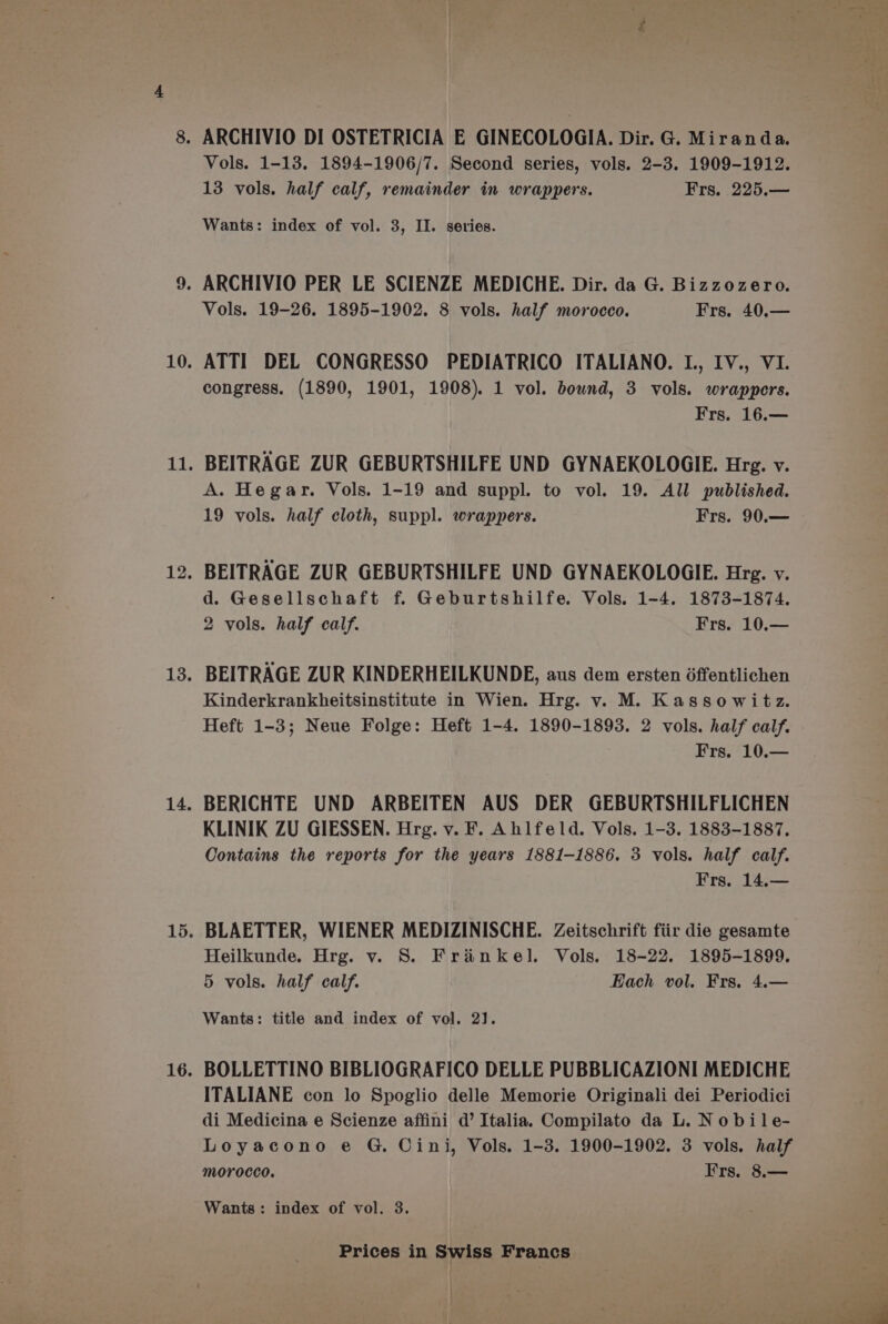 hie Vols. 1-13. 1894-1906/7. Second series, vols. 2-3. 1909-1912. 13 vols. half calf, remainder in wrappers. Frs. 225.— Wants: index of vol. 3, II. series. Vols. 19-26. 1895-1902. 8 vols. half morocco. Frs. 40.— ATTI DEL CONGRESSO PEDIATRICO ITALIANO. I., IV., VI. congress. (1890, 1901, 1908). 1 vol. bownd, 3 vols. wrappers. Frs. 16.— BEITRAGE ZUR GEBURTSHILFE UND GYNAEKOLOGIE. Hrg. v. A. Hegar. Vols. 1-19 and suppl. to vol. 19. All published. 19 vols. half cloth, suppl. wrappers. Frs. 90.— BEITRAGE ZUR GEBURTSHILFE UND GYNAEKOLOGIE. Hrg. v. d. Gesellschaft f. Geburtshilfe. Vols. 1-4. 1873-1874. 2 vols. half calf. Frs. 10.— BEITRAGE ZUR KINDERHEILKUNDE, aus dem ersten 6ffentlichen Kinderkrankheitsinstitute in Wien. Hrg. vy. M. Kassowitz. Heft 1-3; Neue Folge: Heft 1-4. 1890-1893. 2 vols. half calf. Frs. 10.— BERICHTE UND ARBEITEN AUS DER GEBURTSHILFLICHEN KLINIK ZU GIESSEN. Hrg. v. F. Ahlfeld. Vols. 1-3. 1883-1887. Contains the reports for the years 1881-1886. 3 vols. half calf. Frs. 14.— BLAETTER, WIENER MEDIZINISCHE. Zeitschrift fiir die gesamte Heilkunde. Hrg. v. S. Frankel. Vols. 18-22. 1895-1899. 5 vols. half calf. Each vol. Frs. 4.— Wants: title and index of vol. 2]. BOLLETTINO BIBLIOGRAFICO DELLE PUBBLICAZIONI MEDICHE ITALIANE con lo Spoglio delle Memorie Originali dei Periodici di Medicina e Scienze affini d’ Italia. Compilato da L. N obile- Loyacono e G. Cini, Vols. 1-3. 1900-1902. 3 vols. half morocco. Frs. 8.— Wants: index of vol. 3. Prices in Swiss Francs |