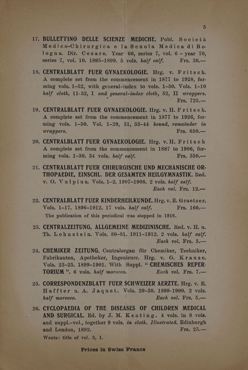 BULLETTINO DELLE SCIENZE MEDICHE. Publ. Societa Medico-Chirurgica e la Scuola Medica di Bo- logna. Dir. Cesare. Year 66, series 7, vol. 6 — year 70, Series 7, vol. 10. 1895-1899. 5 vols. half calf. Frs. 36.— CENTRALBLATT FUER GYNAEKOLOGIE. Hrg. v. Fritsch. A complete set from the commencement in 1877 to 1928, for- ming vols. 1-52, with general-index to vols. 1-50. Vols. 1-10 half cloth, 11-52, I and general-index cloth, 52, IL wrappers. i Frs. 725.— CENTRALBLATT FUER GYNAEKOLOGIE. Hrg. v. H. Fritsch. A complete set from the commencement in 1877 to 1926, for- ming vols. 1-50. Vol. 1-29, 31, 33-44 bound, remainder in wrappers. Frs. 650.— CENTRALBLATT FUER GYNAEKOLOGIE. Hrg. v.H. Fritsch A complete set from the commencement in 1887 to 1906, for- ming vols. 1--30. 34 vols. half calf. - Frs. 350.— CENTRALBLATT FUER CHIRURGISCHE UND MECHANISCHE OR- THOPAEDIE, EINSCHL. DER GESAMTEN HEILGYMNASTIK. Red. v. O. Vulpius. Vols. 1-2. 1907-1908. 2 vols. half calf. Each vol. Frs. 12.— CENTRALBLATT FUER KINDERHEILKUNDE. Hrg. v. E. Graetzer. Vols. 1-17. 1896-1912. 17 vols. half calf. Frs. 160.— The publication of this periodical was stopped in 1916. CENTRALZEITUNG, ALLGEMEINE MEDIZINISCHE. Red. v. H. u. Th. Lohnstein. Vols. 80-81. 1911-1912. 2 vols. half calf. Hach vol. Frs. 5.— CHEMIKER ZEITUNG. Centralorgan fiir Chemiker, Techniker, Fabrikanten, Apotheker, Ingenieure. Hrg. v. G. Krause. Vols. 23-25. 1899-1901. With Suppl. “ CHEMISCHES REPER- TORIUM ”. 6 vols. half morocco. Each vol. Frs. 7.— Haffter u. A. Jaquet. Vols. 29-30. 1899-1900. 2 vols. half morocco. Each vol. Frs. 5.— CYCLOPAEDIA OF THE DISEASES OF CHILDREN MEDICAL AND SURGICAL. Ed. by J. M. Keating. 4 vols. in 8 vols. and suppl.—vol., together 9 vols. im cloth. Illustrated. Edinburgh and London, 1892. Frs. 25.— Wants: title of vol. 3, I. Prices in Swiss Francs ‘ ¥ - ‘wt eS 5 Ll ae age