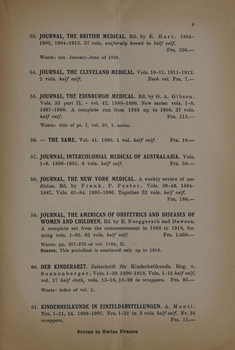 53 JOURNAL, THE BRITISH MEDICAL. Ed. by E. Hart. 1884- 1902, 1904-1913. 57 vols. uniformly bound in half calf. Frs. 330.— Wants: nrs. January-June of 1898, JOURNAL, THE CLEVELAND MEDICAL. Vols. 10-11. 1911-1912. 2 vols. half calf. Hach vol. Frs. 7.— JOURNAL, THE EDINBURGH MEDICAL. Ed. by G. A. Gibson. Vols. 33 part II. - vol. 42. 1888-1896. New series vols. 1-8. 1897-1900. A complete run from 1888 up to 1900. 27 vols. half calf. Frs. 115.— Wants: title of pt. I, vol. 38, I. series. — THE SAME. Vol. 41. 1896. 1 vol. half calf. Frs, 10.— JOURNAL, INTERCOLONIAL MEDICAL OF AUSTRALASIA. Vols. 1-6. 1896-1901. 6 vols. half calf. Frs. 50.— JOURNAL, THE NEW YORK MEDICAL. A weekly review of me- dicine. Ed. by Frank. P. Foster. Vols. 39-46. 1884- 1887. Vols. 61-84. 1895-1906. Together 32 vols. half calf. Frs. 180,.— JOURNAL, THE AMERICAN OF OBSTETRICS AND DISEASES OF WOMEN AND CHILDREN. Ed. by E. Noeggerath and Dawson. A complete set from the commencement in 1868 to 1910, for- ming vols. 1-62. 62 vols. half calf. Frs. 1.650.— Wants: pp. 257-273 of vol. 1894, II. — Searce. This periodical is continued.only up to 1919. Sonnenberger. Vols. 1-29. 1890-1918. Vols. 1-12 half calf, vol. 17 half cloth, vols. 13-16, 18-29 in wrappers. Frs. 95.— Wants: index of vol. 1. KINDERHEILKUNDE IN EINZELDARSTELLUNGEN. A. Monti. Nrs. 1-21, 24. 1899-1907. Nrs. 1-21 in 3 vols. half calf. Nr. 24 wrappers. Frs. 12.—