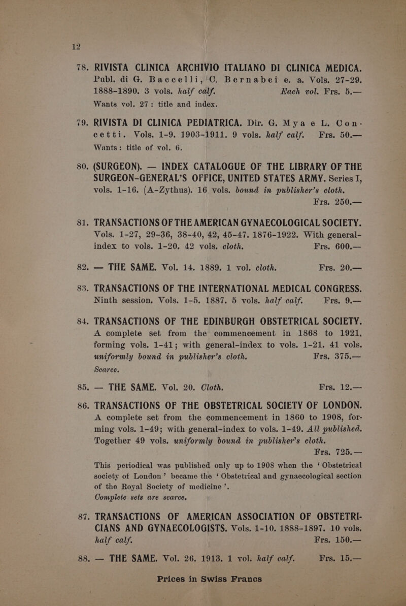 RIVISTA CLINICA ARCHIVIO ITALIANO DI CLINICA MEDICA. Publ. di G. Baccelli, C. Bernabei e. a. Vols. 27-29. 1888-1890. 3 vols. half calf. Each vol. Frs. 5.— Wants vol. 27: title and index. RIVISTA DI CLINICA PEDIATRICA. Dir. G. Mya e L. Con- cetti. Vols. 1-9. 1903-1911. 9 vols. half calf. Frs. 50.— Wants: title of vol. 6. (SURGEON). — INDEX CATALOGUE OF THE LIBRARY OF THE SURGEON-GENERAL’S OFFICE, UNITED STATES ARMY. Series I, vols. 1-16. (A-Zythus). 16 vols. bound in publisher’s cloth. Frs. 250.— TRANSACTIONS OF THE AMERICAN GYNAECOLOGICAL SOCIETY. Vols. 1-27, 29-36, 38-40, 42, 45-47. 1876-1922. With general- index to vols. 1-20. 42 vols. cloth. Frs. 600.— — THE SAME. Vol. 14. 1889. 1 vol. cloth. Frs. 20.— TRANSACTIONS OF THE INTERNATIONAL MEDICAL CONGRESS. Ninth session. Vols. 1-5. 1887. 5 vols. half calf. Frs. 9.— TRANSACTIONS OF THE EDINBURGH OBSTETRICAL SOCIETY. A complete set from the commencement in 1868 to 1921, forming vols. 1-41; with general-index to vols. 1-21. 41 vols. uniformly bound in publisher’s cloth. Frs. 375.— Scarce. — THE SAME. Vol. 20. Oloth. Frs. 12.—- TRANSACTIONS OF THE OBSTETRICAL SOCIETY OF LONDON. A complete set from the commencement in 1860 to 1908, for- ming vols. 1-49; with general-index to vols. 1-49. All published. Together 49 vols. uniformly bound in publisher’s cloth. Frs. 725.— This periodical was published only up to 1908 when the ‘ Obstetrical society of London’ became the ‘ Obstetrical and gynaecological section of the Royal Society of medicine’. Complete sets are scarce. TRANSACTIONS OF AMERICAN ASSOCIATION OF OBSTETRI- CIANS AND GYNAECOLOGISTS. Vols. 1-10. 1888-1897. 10 vols. half calf. Frs. 150.—
