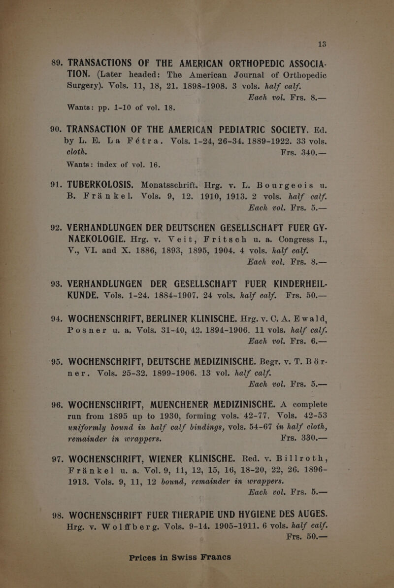 . 89. TRANSACTIONS OF THE AMERICAN ORTHOPEDIC ASSOCIA- : TION. (Later headed: The American Journal of Orthopedic Surgery). Vols. 11, 18, 21. 1898-1908. 3 vols. half calf. Each vol. Frs. 8.— Wants: pp. 1-10 of vol. 18. . TRANSACTION OF THE AMERICAN PEDIATRIC SOCIETY. Ea. by L. E. La Fétra. Vols, 1-24, 26-34. 1889-1922. 33 vols. cloth. | Frs. 340,— Wants: index of vol. 16. . TUBERKOLOSIS. Monatsschrift. Hrg. v. L. Bourgeois u. B. Frinkel. Vols. 9, 12. 1910, 1913. 2 vols. half calf. : Each vol. Frs. 5.— - VERHANDLUNGEN DER DEUTSCHEN GESELLSCHAFT FUER GY- NAEKOLOGIE. Hrg. v. Veit, Fritsch u. a. Congress L., V., VI. and X. 1886, 1893, 1895, 1904. 4 vols. half calf. Each vol, Frs. 8.— - VERHANDLUNGEN DER GESELLSCHAFT FUER KINDERHEIL- KUNDE. Vols. 1-24. 1884-1907. 24 vols. half calf. Frs. 50.— . WOCHENSCHRIFT, BERLINER KLINISCHE. Hrg. v. C. A. Ewald, Posner u. a. Vols. 31-40, 42, 1894-1906. 11 vols. half calf. Each vol. Frs. 6.— . WOCHENSCHRIFT, DEUTSCHE MEDIZINISCHE. Begr. v. T. Bér- ner. Vols. 25-32. 1899-1906. 13 vol. half calf. Each vol. Frs. 5.— . WOCHENSCHRIFT, MUENCHENER MEDIZINISCHE. A complete run from 1895 up to 1930, forming vols. 42-77. Vols. 42-53 uniformly bound in half calf bindings, vols. 54-67 in half cloth, remainder in wrappers. Frs. 330.— . WOCHENSCHRIFT, WIENER KLINISCHE. Red. v. Billroth, Frinkel u. a. Vol.9, 11, 12, 15, 16, 18-20, 22, 26. 1896- Each vol. Frs. 5.— ; - WOCHENSCHRIFT FUER THERAPIE UND HYGIENE DES AUGES. ; ~ i Eun: Vv. LE bie Vols. 9-14. 1905-1911. 6 vols. half calf. i . : 6 a Frs. 50.— ov.