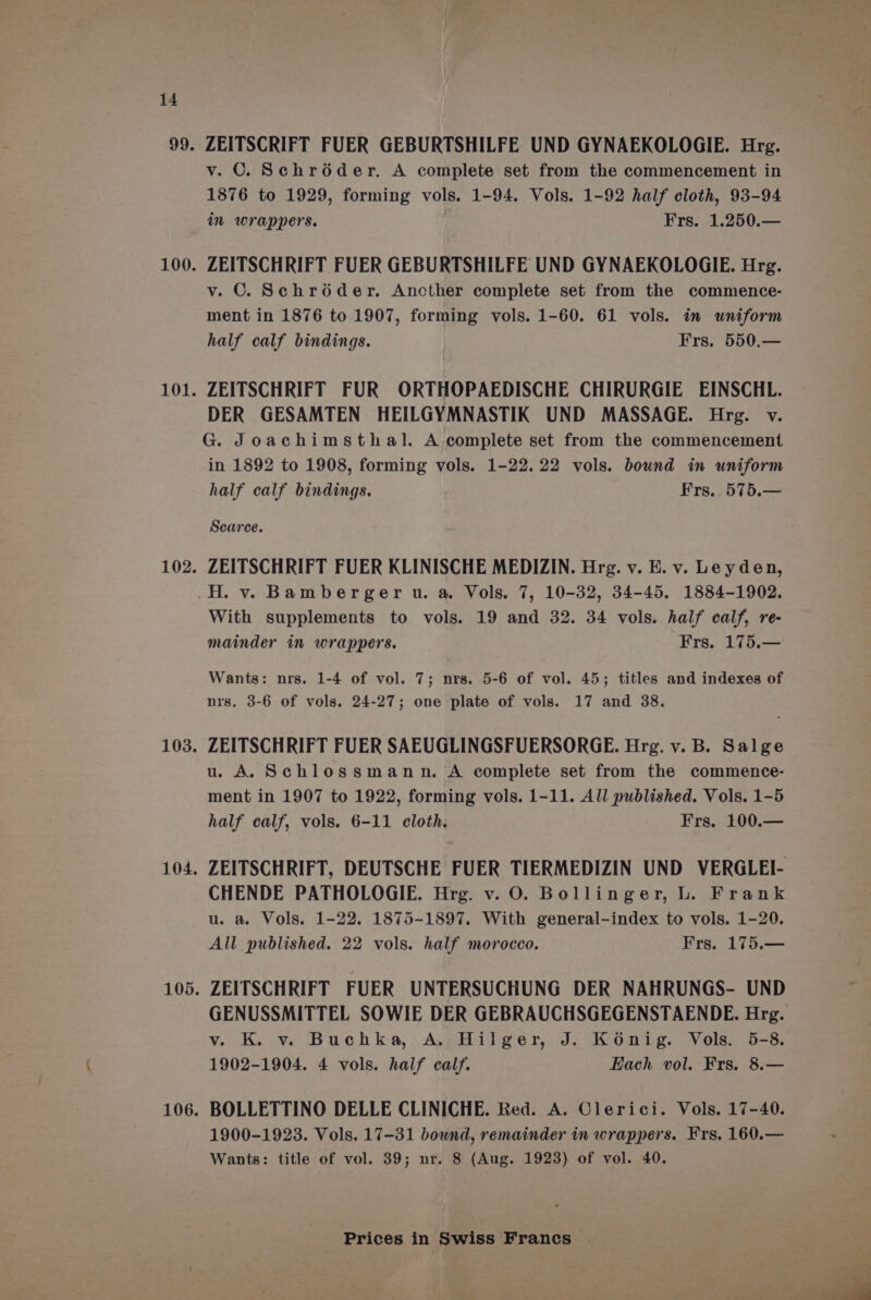 ZEITSCRIFT FUER GEBURTSHILFE UND GYNAEKOLOGIE. Hrg. v. ©. Schréder. A complete set from the commencement in 1876 to 1929, forming vols. 1-94. Vols. 1-92 half cloth, 93-94 in wrappers. Frs. 1.250.— ZEITSCHRIFT FUER GEBURTSHILFE UND GYNAEKOLOGIE. Hrg. v. © Schroder. Ancther complete set from the commence- ment in 1876 to 1907, forming vols. 1-60. 61 vols. in uniform half calf bindings. Frs. 550.— ZEITSCHRIFT FUR ORTHOPAEDISCHE CHIRURGIE EINSCHL. DER GESAMTEN HEILGYMNASTIK UND MASSAGE. Hrg. v. G. Joachimsthal. A complete set from the commencement in 1892 to 1908, forming vols. 1-22.22 vols. bound in uniform half calf bindings. Frs, 575.— Scarce. ZEITSCHRIFT FUER KLINISCHE MEDIZIN. Hrg. v. E. v. Leyden, With supplements to vols. 19 and 32. 34 vols. half calf, re- mainder in wrappers. Frs. 175.— Wants: nrs. 1-4 of vol. 7; nrs. 5-6 of vol. 45; titles and indexes of nrs. 3-6 of vols. 24-27; one plate of vols. 17 and 38. ZEITSCHRIFT FUER SAEUGLINGSFUERSORGE. Hrg. v. B. Salge u. A. Schlossmann. A complete set from the commence- ment in 1907 to 1922, forming vols. 1-11. All published. Vols. 1-5 half calf, vols. 6-11 cloth. Frs. 100.— CHENDE PATHOLOGIE. Hrg. v. O. Bollinger, L. Frank u. a. Vols. 1-22. 1875-1897. With general-index to vols. 1-20. All published. 22 vols. half morocco. Frs. 175.— ZEITSCHRIFT FUER UNTERSUCHUNG DER NAHRUNGS- UND GENUSSMITTEL SOWIE DER GEBRAUCHSGEGENSTAENDE. Hrg. v. K. vy. Buchka, A,,Hilger, J. Kénig. Vols. 5-8. 1902-1904. 4 vols. half calf. Hach vol. Frs. 8.— BOLLETTINO DELLE CLINICHE. Red. A. Clerici. Vols. 17-40. 1900-1923. Vols. 17-31 bound, remainder in wrappers. Frs. 160.— Wants: title of vol. 39; nr. 8 (Aug. 1923) of vol. 40.