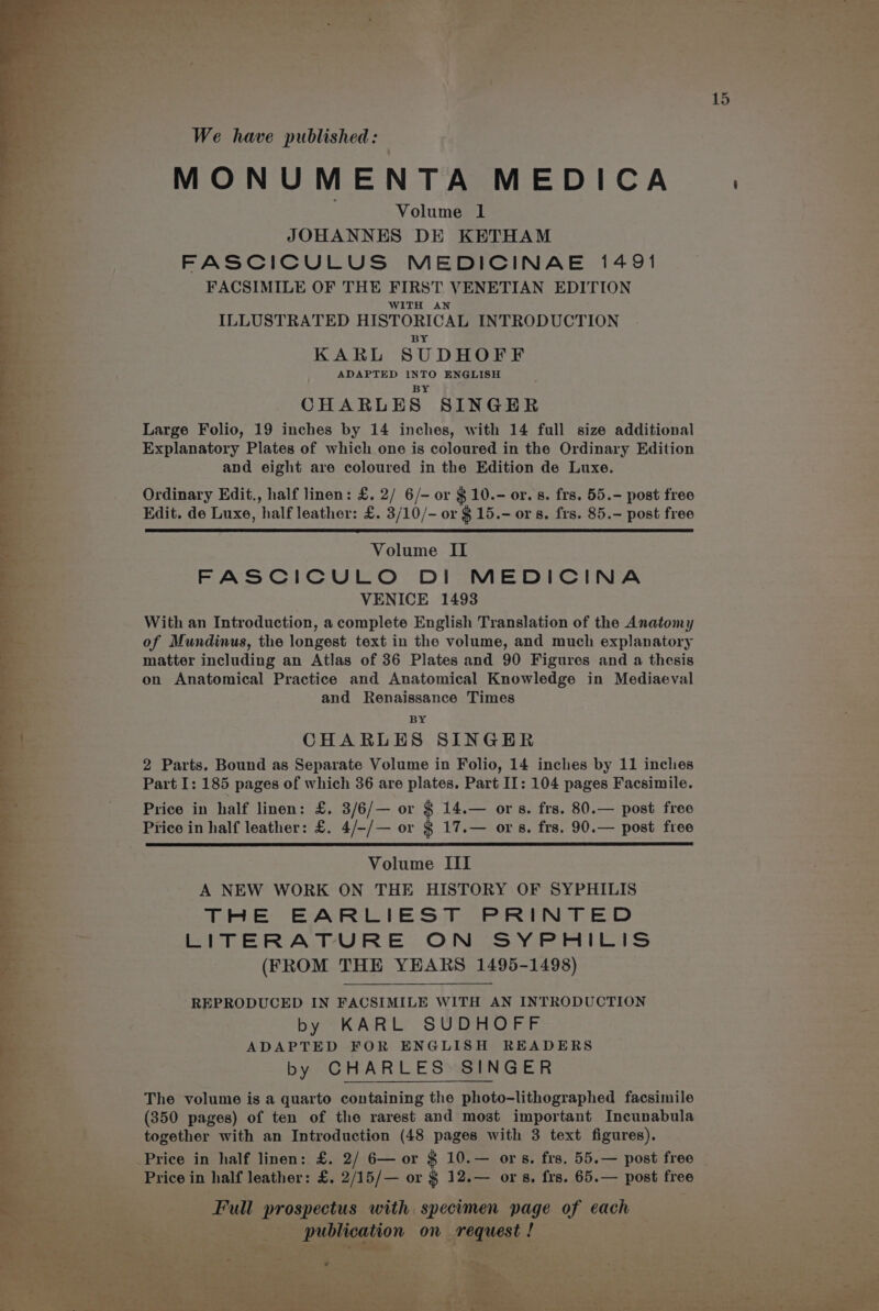 : r af We have published: | 7am . ; MONUMENTA MEDICA Volume 1 JOHANNES DE KETHAM FASCICULUS MEDICINAE 1491 FACSIMILE OF THE FIRST VENETIAN EDITION WITH AN ILLUSTRATED HISTORICAL INTRODUCTION BY KARL SUDHOFF ADAPTED INTO ENGLISH } BY , CHARLES SINGER ; Large Folio, 19 inches by 14 inches, with 14 full size additional Explanatory Plates of which one is coloured in the Ordinary Edition and eight are coloured in the Edition de Luxe. Ordinary Edit., half linen: £. 2/ 6/- or $10.- or. 8. frs. 55.- post free Edit. de Luxe, ‘half leather: £. 3/10/- or $ 15.- ors. frs. 85.- post free Volume II FASCICULO DI MEDICINA VENICE 1493 With an Introduction, a complete English Translation of the Anatomy of Mundinus, the longest text in the volume, and much explanatory matter including an Atlas of 36 Plates and 90 Figures and a thesis on Anatomical Practice and Anatomical Knowledge in Mediaeval and Renaissance Times BY * ot CHARLES SINGER | 2 Parts. Bound as Separate Volume in Folio, 14 inches by 11 inclies Part I: 185 pages of which 36 are plates. Part II: 104 pages Facsimile. : Price in half linen: £. 3/6/— or § 14.— ors. frs. 80.— post free > Price in half leather: £. 4/-/— or § 17.— ors. frs. 90.— post free | Volume III A NEW WORK ON THE HISTORY OF SYPHILIS TRE EARLIEST PRINTED LITERATURE ON SYPHILIS (FROM THE YEARS 1495-1498) 7 REPRODUCED IN FACSIMILE WITH AN INTRODUCTION by KARL SUDHOFF | ADAPTED FOR ENGLISH READERS = by CHARLES SINGER / The volume is a quarto containing the photo-lithographed facsimile . : (350 pages) of ten of the rarest and most important Incunabula re’, together with an Introduction (48 pages with 3 text figures). E Price in half linen: £. 2/ 6— or $ 10.— ors. frs, 55.— post free _ aia gerice: in half leather: £. 2/15/— or $ 12.— ors, frs. 65.— post free -