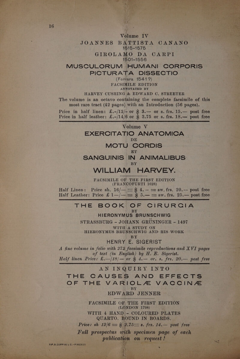 . 1515-1575 ee GIROLAMO DA CARPI oe 1501-1556 ae MUSCULORUM HUMANI CORPORIS > beet PICTURATA DISSECTIO (Ferrara 1541?) FACSIMILE EDITION ANNOTATED BY 3 HARVEY CUSHING &amp; EDWARD C. STREETER 2 The volume is an octavo containing the complete facsimile of this i most rare tract (42 pages) with an Introduction (56 pages). : Price in half linen: £.-/12/- or § 3.— or s. frs. 15.—- post free ee: Price in half leather: £.-/14/6 or § 3.75 or s. frs. 18.— post free Volume V EXERCITATIO ANATOMICA ? DE * MOTU CORDIS - ET oa SANGUINIS IN ANIMALIBUS Be BY oe WILLIAM HARVEY. FACSIMILE OF THE FIRST EDITION (FRANCOFURTI 1628) Half Linen: Price sh. 16/— = ¢ 4.— = sw. frs. 20.-- post free Half Leather: Price £ 1—/— = $ 5.— = aw. frs. 25.— post free THE BOOK OF CIRURCGIA BY HIERONYMUS BRUNSCHWIG STRASSBURG - JOHANN GRUNINGER - 1497 WITH A STUDY ON HIERONYMUS BRUNSCHWIG AND HIS WORK BY HENRY E. SIGERIST eo A fine volume in folio with 272 facsimile reproductions and XVI pages ae of text (in English) by H. EB. Sigerist. Half linen Price: £.—/18/— or § 4.— or. 8. frs. 20.— post free Ben AN INQUIRY INTO E- THE CAUSES AND EFFECTS a OF THE VA reo VACCINA. EDWARD. JENN ER FACSIMILE OF THE FIRST EDITION (LONDON 1798) ag WITH 4 HAND - COLOURED PLATES QUARTO. BOUND IN BOARDS. mS et e774 , meerarir. on Price: sh 12/6 = §. Pp 75 8. frs. 14, Hoot: free Full prospectus wi th Beaton page as each Bee rs a hr Ree Fe (2) ; dy wae N ae meet, ©) RR eA at