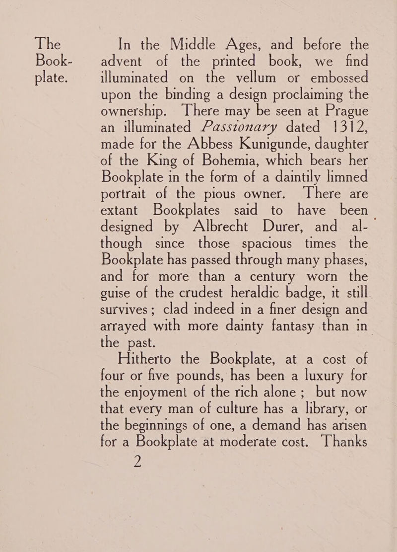 The Book- plate. In the Middle Ages, and before the advent of the printed book, we find illuminated on the vellum or embossed upon the binding a design proclaiming the ownership. ‘There may be seen at Prague an illuminated Passzonary dated 1312, made for the Abbess Kunigunde, daughter of the King of Bohemia, which bears her Bookplate in the form of a daintily limned portrait of the pious owner. There are extant Bookplates said to have been designed by Albrecht Durer, and al- though since those spacious times the Bookplate has passed through many phases, and for more than a century worn the guise of the crudest heraldic badge, it still. survives; clad indeed in a finer design and arrayed with more dainty fantasy than in the past. Hitherto the Bookplate, at a cost of four or five pounds, has been a luxury for the enjoyment of the rich alone ;_ but now that every man of culture has a library, or the beginnings of one, a demand has arisen for a Bookplate at moderate cost. Thanks y