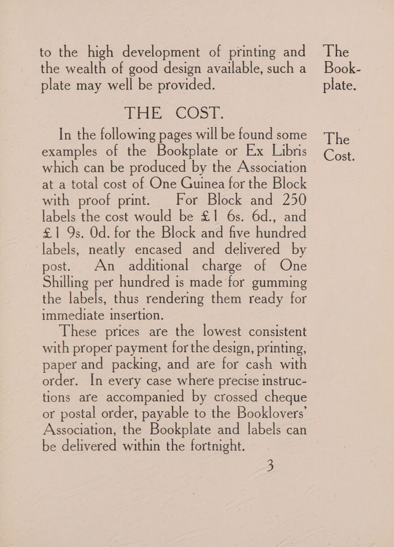 to the high development of printing and the wealth of good design available, such a plate may well be provided. PEE. COST. In the following pages will be found some examples of the Bookplate or Ex Libris which can be produced by the Association at a total cost of One Guinea for the Block with proof print. For Block and 250 labels the cost would be £1 6s. 6d., and £1 9s. Od. for the Block and five hundred labels, neatly encased and delivered by post. An additional charge of One Shilling per hundred is made for gumming the labels, thus rendering them ready for immediate insertion. These prices are the lowest consistent with proper payment for the design, printing, paper and packing, and are for cash with tions are accompanied by crossed cheque or postal order, payable to the Booklovers’ Association, the Bookplate and labels can be delivered within the fortnight. 3 The Book- plate. The > Cost.