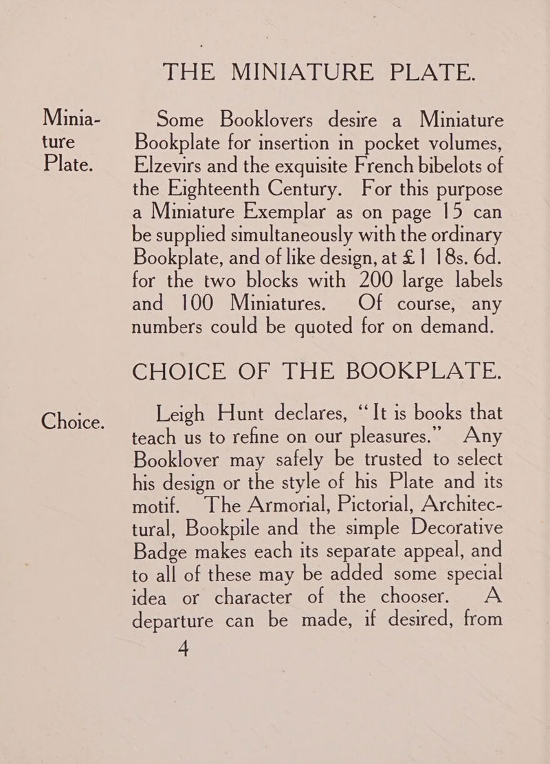 Minia- ture Plate. Choice. THE MINIATURE PLATE. Some Booklovers desire a Miuiniature Bookplate for insertion in pocket volumes, Elzevirs and the exquisite French bibelots of the Eighteenth Century. For this purpose a Miniature Exemplar as on page 15 can be supplied simultaneously with the ordinary Bookplate, and of like design, at £1 18s. 6d. for the two blocks with 200 large labels and 100 Miniatures. Of course, any numbers could be quoted for on demand. CHOICEIOER Til BOOKPEATE: Leigh Hunt declares, ‘It is books that teach us to refine on our pleasures.” Any Booklover may safely be trusted to select his design or the style of his Plate and its motif. The Armorial, Pictorial, Architec- tural, Bookpile and the simple Decorative Badge makes each its separate appeal, and to all of these may be added some special idea or character of the chooser. <A departure can be made, if desired, from