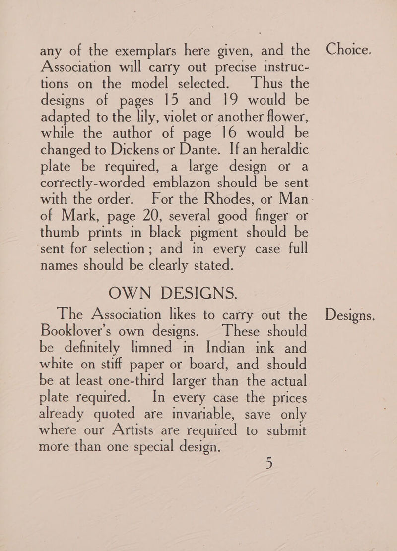 Association will carry out precise instruc- tions on the model selected. ‘Thus the designs of pages 15 and 19 would be adapted to the lily, violet or another flower, while the author of page 16 would be changed to Dickens or Dante. If an heraldic plate be required, a large design or a correctly-worded emblazon should be sent of Mark, page 20, several good finger or thumb prints in black pigment should be sent for selection; and in every case full names should be clearly stated. OWN DESIGNS. The Association likes to carry out the Booklover’s own designs. These should be definitely limned in Indian ink and white on stiff paper or board, and should be at least one-third larger than the actual plate required. In every case the prices already quoted are invariable, save only where our Artists are requiyed to submit more than one special design. Designs.