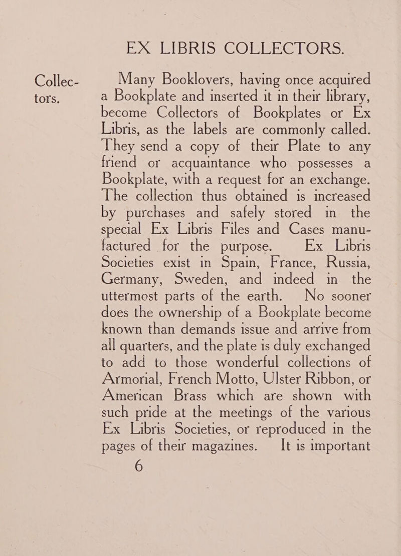 Collec- tors. EX LIBRIS. COEEBGTORS: Many Booklovers, having once acquired a Bookplate and inserted it in their library, become Collectors of Bookplates or Ex Libris, as the labels are commonly called. They send a copy of their Plate to any friend or acquaintance who possesses a Bookplate, with a request for an exchange. The collection thus obtained is increased by purchases and safely stored in the special Ex Libris Files and Cases manu- factured for the purpose. Ex Libris Societies exist in Spain, France, Russia, Germany, Sweden, and indeed in the uttermost parts of the earth. No sooner does the ownership of a Bookplate become known than demands issue and arrive from all quarters, and the plate is duly exchanged to add to those wonderful collections of Armorial, French Motto, Ulster Ribbon, or American Brass which are shown with such pride at the meetings of the various Ex Libris Societies, or reproduced in the pages of their magazines. ___ It is important