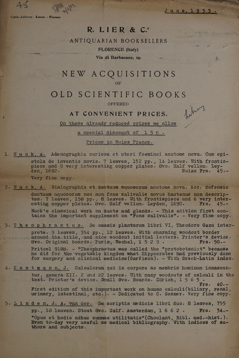 Cable-Address: Lierco - Firenze R. LIER &amp; C.° “ANTIQUARIAN BOOKSELLERS FLORENCE (Italy) Via di Barbacane, 19. - NEW ACQUISITIONS ; . OF me ~=—S—SMC OLD SCIENTIFIC BOOKS OFFERED i AT CONVENIENT PRICES. Ae On these already reduced prices we allow e &amp; special discount of 15%. Prices in Swiss Francs. 1. Nuck, A. Adenographia curiosa et uteri foeminei anatome nova. Cum epi- stola de inventis novis. 7 leaves, 152 pp., 14 leaves. With frontis- + piece and 9 very interesting copper plates. 8vo. Half vellum. Ley- Pee den, 1692. | Swiss FPrs. 45.- ; Very fine copy- : pasties ce 7 2. Nuc ie Ke Sialographia et aah Avian aquosoxum. anatome nova. Ace. ‘dofensio oe _——s ductuum aquosorum nec non fons salivalis novus hactenus non descrip- _ ee tus. 7 leaves, 158 pp., 8 leaves. With frontispiece and 6 very inter- esting copper plates. 8vo. Half vellum. Leyden, 1690. Frs. 45.- Nuck's classical work on ducts and glands. - This edition first con~ tains the important supplement on Fons salivalis. —.Very fine: copy. 3 ‘Theophrastus. De causis plantarum libri VI, Theodoro Gaza inter- prete. 9 leaves, 354 pp-, 12 leaves. With charming woodcut border . around. thextitie, sandonice woodcut initial letters. Printer's device. ~— 8vo. Original ie Sis areca Wechebs 2 5.219 22 . Frs. | 50.- Pritzel 9183. - Theophrastus was called the protobotanist because he did for the vegetable kingdom what Hippocrates had previously done for surgery and clinical medicine(Garrison). — With Greek-Latin index. 4.KkKentmann, J. Calculorum qui in corpore ac membris hominum innascun- tur, genera XII. 2 and 22 leaves. With many woodcuts of calculi in the text. Printer's device. Small 8vo-. Boards. Ziirich, 1565. Frs. 40-- First edition of this important work on human calculi(biliary, renal, urinary, intestinal, etc.). - Dedicated to C- Gesner. Very fine copy. 5. Linden, J. A. van der- De scriptis medicis libri duo. 8 leaves, 755 pp-, 18 leaves. Stout 8vo. Calf. Amsterdam, 1662. Frs. 34.- “Opus et hodie adhuc summae utilitatis(Choulant, Bibl. med.-hist.). Even to-day very useful as medical bibliography- ‘With indices of au- thors and subjects.