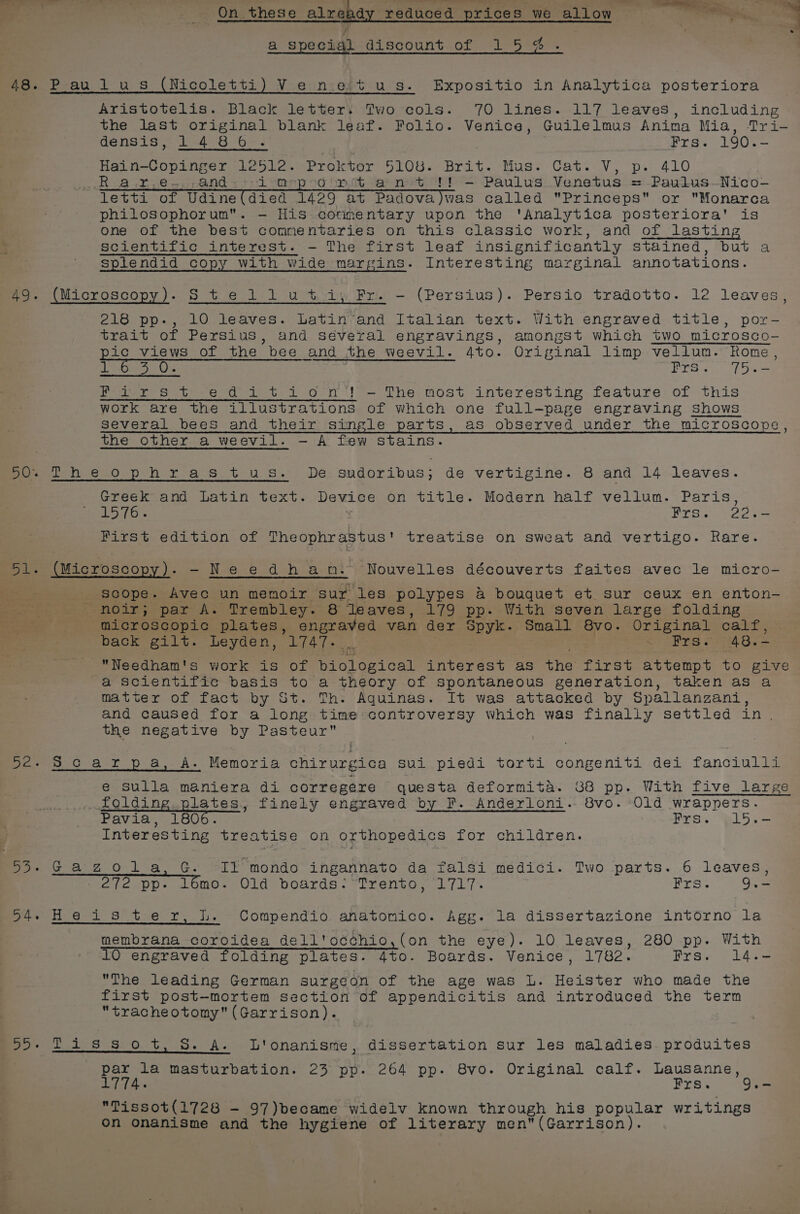 D3 « reduced prices we allow _ On these alread a special gLsacount..of 1-5 =0% P-au.l us (Nicoletti) Ve n:eit u_s. Expositio in Analytica posteriora Aristotelis. Black letters Two cols. 70 lines. 117 leaves, including the last original blank leaf. Folio. Venice, Guilelmus Anima Mia, Tri- densis, 1486. Frs. 190.- Ra.r,e~.,,and + on Gopmt ant !! -— Paulus Venetus = Paulus--Nico- letti of Udine(died 1429 at Padova)was called Princeps or Monarca philosophorum. — His corimentary upon the ‘Analytica posteriora' is one of the best commentaries on this classic work, and of lasting scientific interest. - The first leaf insignificantly stained, but a splendid copy with wide margins. Interesting marginal annotations. (Microscopy). S tei 1 u ti) Fr. -— (Persius). Persio tradotto. 12 leaves, 218 pp., 10 leaves. Latin’and Italian text. With engraved title, por- trait of Persius, and séveral engravings, amongst which two microsco- ic views of the bee and the weevil. 4to. Original limp vellum. Rome, Bias Oss saa: ee Ase Fairs t edition! —- The most interesting feature of this work are the illustrations of Which one full-page engraving shows several bees and their isinmgle parts, as observed under the microscope, DPheophras tus. De sudoribus; de vertigine. 8 and 14 leaves. Greek and Latin text. Device on title. Modern half vellum. Paris, 1576. Frsi 222s First edition of Soentaee treatise on sweat and vertigo. Rare. CEES -Needhan: Nouvelles découverts faites avec le micro- scope. Avec un memoir. sur ‘les polypes &amp; bouquet et sur ceux en enton- - noir; par A. Trembley. 8 ‘leaves, 179 pp- With seven large folding microscopic plates, engraved van der REeE: Small 8vo. Original calf, back gilt. Leyden, 1747. PES Bre 48, Needham's work is of Miele ical interest as the TPs s attempt to give a Scientific basis to a theory of spontaneous generation, taken as a matter of fact by St. Th. Aquinas. It was attacked by Spallanzani, and caused for a long time: controversy which was finally settled in. the negative by Pasteur 7 I f : 8c ar pa, A. Memoria chirurgica sui piedi torti congeniti dei fanciulli e Sulla maniera di corregere questa deformita. B88 pp. With five large folding plates, finely engraved by F. Anderloni. 8vo. Old wrappers. Pavia, 1806. Prs. “pld5.s— Interesting treatise on orthopedics for children. Gazola,G. IY mondo ingannato da falsi medici. Two parts. 6 leaves, 27 2epp: 16mo. 01d boards? Trento, 2717. Frs. 9.- Heis ter, Is. Compendio anatomico. Agg. la dissertazione intorno la membrana coroidea dell'occhio,(on the eye). 10 leaves, 280 pp. With 10 engraved folding plates. 4to. Boards. Venice, 1782. Frs. 14.- The leading German surgeon of the age was L. Heister who made the first post-mortem section of appendicitis and introduced the term tracheotomy (Garrison). Tissot, S. A. L'onanisme, dissertation sur les maladies produites par la masturbation. 23 pp. 264 pp. 8vo. Original calf. Lausanne, 1774. Frs. 9.- Tissot({1728 - 97)became widelv known through his popular writings on onanisme and the hygiene of literary men (Garrison).