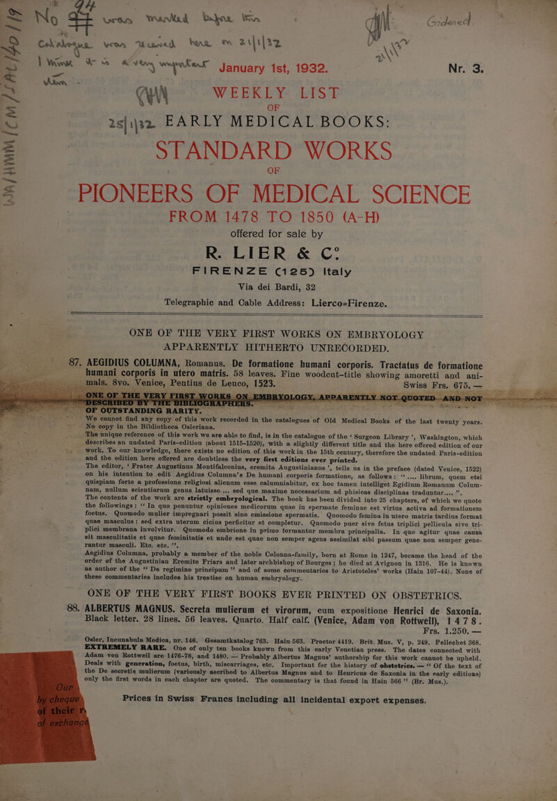 Fy won Uuwah hae ™ 2i|t|32 ma eM =) ween Kens: January 1st, 1932. | Nr. 3. (WN «WEEKLY LIST OF 2s|1)32 EARLY MEDICAL BOOKS: STANDARD WORKS = PIONEERS OF MEDICAL SCIENCE FROM 1478 TO 1850 (A-H) offered for sale by R. LIER &amp; C? ; FIRENZE (125) Italy Via dei Bardi, 32 Telegraphic and Cable Address: Lierco=Firenze. y Wa/ HMM {com /SAL/S0 | Je ar ONE OF THE VERY FIRST WORKS ON EMBRYOLOGY APPARENTLY HITHERTO UNRECORDED. «87, AEGIDIUS COLUMNA, Romanus. De formatione humani corporis. Tractatus de formatione = ars _ humani corporis in utero matris. 58 leaves. Fine woodcut-title showing amoretti and ani- eon ies- mals. Svo. Venice, Pentius de Leuco, 1523. Swiss Frs. 675.—_ ee PEN a eal on - ~ PAE 0 Rae eg i” Ay i _FIRST WORKS ON EMBRYOLOGY, APPARENTLY NOT. fe -AND-N ee a een SAAR NE PS ny eae OY pe ey RR Eg _ OF OUTSTANDING RARITY. , - We cannot find any copy of this work recorded in the catalogues of Old Medical Books of the last twenty years. _. No eopy in the Bibliotheca Osleriana. . _. The unique reference of this work we are able to find, is in the catalogue of the ‘ Surgeon Library ’, Washington, which { describes an undated Paris-edition (about 1515-1520), with a slightly different title and the here offered edition of our ut 36 work. To our knowledge, there exists no edition of this workin the 15th century, therefore the undated Paris-edition . ar and the edition here offered are doubtless the very first editions ever printed. The editor, ‘ Frater Augustinus Montifalconius, eremita Augustinianus ’, tells us in the preface (dated Venice, 1522) on his intention to edit Aegidius Columna’s De humani corporis formatione, as follows: ‘‘.... librum, quem etsi quispiam forte a professione religiosi alienum esse calumniabitur, ex hoe tamen intelliget Egidium Romanum Colum- nam, nullum scientiarum genus latuisse.... sed que maxime necessarium ad phisicas disciplinas traduntur..., ”. The contents of the work are strictly embryological. The book has been divided into 25 chapters, of which we quote the followings: ‘‘ In quo ponuntur opiniones medicorum quae in spermate feminae est virtus activa ad formationem foetus. Quomodo mulier impregnari possit sine emissione spermatis. Quomodo femina in utero matris tardius format quae masculus: sed extra uterum cicius perficitur et completur. Quomodo puer sive fetus triplici pellicula sive tri- plici membrana involvitur. Quomodo embrione in primo tormantur membra principalia. In quo agitur quae causa sit masculitatis et quae feminitatis et unde est quae non semper agens assimilat sibi passum quae non semper gene- rantur masculi. Etc. ete. ’’. Aegidius Columna, probably a member of the noble Colonna-family, born at Rome in 1247, became the head of the order of the Augustinian Eremite Friars and later archbishop of Bourges ; he died at Avignon in 1316. He is known as author of the ‘‘ De regimine principum ”’ and of some commentaries to Aristoteles’ works (Hain 107-44). None of these commentaries includes his treatise on human embryology. ONE OF THE VERY FIRST BOOKS EVER PRINTED ON OBSTETRICS. 88. ALBERTUS MAGNUS. Secreta mulierum et virorum, cum expositione Henrici de Saxonia. Black letter. 28 lines. 56 leaves. Quarto. Half calf. (Venice, Adam von Rottweil), 1478. Frs, 1.250. — Osler, Incunabula Medica, nr.146. Gesamtkatalog 763. Hain 563. Proctor 4419. Brit. Mus. V, p. 249. Pellechet 368. EXTREMELY RARE. One of only ten books known from this early Venetian press. The dates connected with Adam von Rottweil are 1476-78, and 1480, — Probably Albertus Magnus’ authorship for this work cannot be upheld. Deals with generation, foetus, birth, miscarriages, etc. Important for the history of obstetrics. ~ ‘“‘ Of the text of the De secretis mulierum (variously ascribed to Albertus Magnus and to Henricus de Saxonia in the early editions) only the first words in each chapter are quoted. The commentary is that found in Hain 566’ (Br. Mus.).