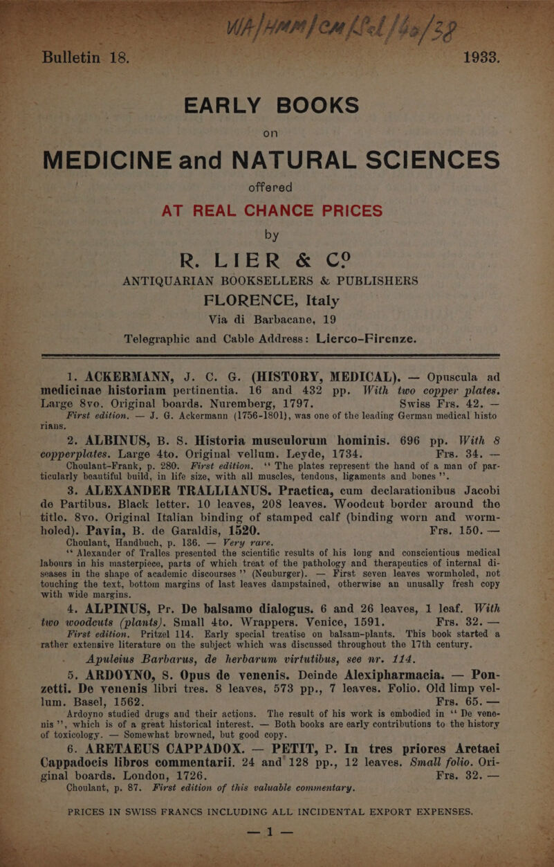 EARLY BOOKS on MEDICINE and NATURAL SCIENCES offered AT REAL CHANCE PRICES by R. LIER &amp; C2 ANTIQUARIAN BOOKSELLERS &amp; PUBLISHERS FLORENCE, Italy Via di Barbacane, 19 Telegraphic and Cable Address: Lierco-Firenze. 1. ACKERMANN, J. C. G. (HISTORY, MEDICAL). — Opuscula ad ; First edition. — J. G@. Ackermann (1756-1801), was one of the leading German medical histo rians, 2. ALBINUS, B. S. Historia musculorum hominis. 696 pp. With 8 Choulant-Frank, p. 280. First edition. ‘* The plates represent the hand of a man of par- ticularly beautiful build, in life size, with all muscles, tendons, ligaments and bones ’’. 3. ALEXANDER TRALLIANUS. Practica, cum declarationibus Jacobi de Partibus. Black letter. 10 leaves, 208 leaves. Woodcut border around the titlo. 8vo. Original Italian binding of stamped calf (binding worn and worm- holed). Pavia, B. de Garaldis, 1520. Frs. 150. — Choulant, Handbuch, p. 186. — Very rare. y Alexander of Tralles presented the scientific results of his long and conscientious medical labours in his masterpiece, parts of which treat of the pathology and therapeutics of internal di- seases in the shape of academic discourses ’’ (Neuburger). — First seven leaves wormholed, not touching the text, bottom margins of last leaves dampstained, otherwise an unusally fresh copy with wide margins. 4, ALPINUS, Pr. De balsamo dialogus. 6 and 26 leaves, 1 leaf. With First edition. Pritzel 114. Early special treatise on balsam-plants. This book started a Apuleius Barbarus, de herbarum virtutibus, see nr. 114, 5. ARDOYNO, S. Opus de venenis. Deinde Alexipharmacia. — Pon- zetti. De venenis libri tres. 8 leaves, 573 pp., 7 leaves. Folio. Old limp vel- lum. Basel, 1562. Frs. 65. — Ardeyno. studied drugs and their actions. The result of his work is embodied in ‘‘ De vene- nis’, which is of a great historical interest. — Both books are early contributions to the history of toxicology. — Somewhat browned, but good copy. 6. ARETAEUS CAPPADOX. — PETIT, P. In tres priores Aretaei Cappadocis libros commentarii. 24 and’ 128 pp., 12 leaves, Small folio. Ori- ginal boards. London, 1726. Frs. 32. — Choulant, p. 87. First edition of this valuable commentary. PRICES IN SWISS FRANCS INCLUDING ALL INCIDENTAL EXPORT EXPENSES. ie oy . a 7 Pres - sy le KS Gy  * 2 — <- a ——< 7“. he + Oe ce Sits, i et) x ' pnt at oats as ao aan Beer be AD se A - er pea Pee Cts