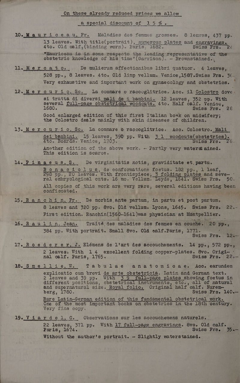 On these already reduced prices we allow a special discount of 15%. 10. Mauriceau, Fr. Maladies des femmes grosses. 8 leaves, 437 pp. 13 leaves. With title(portrait), numerous plates and engravings. 4to. Old calf,(binding worn). Paris. 1682. Swiss Frs. 24 Mauriceau is in-some respects the ah ty y representative of the obstetric knowledge of his time(Garrison). — Brownstained.. ll. Mercato... De mulierum affectionibus libri quatuor. 4 leaves, 528 ppe, 8 leaves. 4to.e Old limp vellum. Venice ,1587-Swiss Frs. 3€.. Very exhaustive and important work on gynaecology and obstetrics. Lee Me oF O0R Pid n Oe Beis La commare o raccoglitrice. Acc. il Colostro dove. Rt mm ae NR 8 I si tratta di diversi_mali de i bambini. 12 leaves, 352 pp. With several full—page obstetrical woodcuts. 4to. Half calz. Venice, 1680, Swiss Frs. 2€ Good enlarged edition of this first Italian bosk on midwifery; the Colostro deals mainly with skin diseases of children. 13. Merouriio, Sc. La commare 0 ragcoglitrice: Acc. Colostro. Mali_ dei: bambini. 15 leaves, 390 pp. With 3 1 woodcuts(obstetrics). 4to. Boards. Venice, 1703. Swiss Frs. 26. Anether edition of i above work. ~- Partly very waterst ained. This edition is scarce. 14. Pinaeus, S £-dDe virginitatis notis, graviditate et. partu. Bonaodi ol us, de conformations fostus. 182 pp., 1 lear, 298 pp., 20 Leaves. With frontispiece, 3 fol ding plates and seve- - ral ambr yological cuts. 16 mo. Vellum. Leyde, 1641. Swiss Frs. 50. All copies of this work are very rare, several editions hava been confiscated. — “4 ws PAE Sib = Uigt ea 5 A 9 Sh n, Fr... De morbis ante partum, in partu et post partum. 8 leaves and 320 DD. 8vo. Old vellum. Lyons, 1645. Swiss Frs. 22.- Pirst edition. Ranohin(156p-1641)was physician at Montpellier. <> Pane : Sete, 16. Rauli n, Jean. Traité des maladies des femmes en ‘couche. 20 PP, 384 pp. With portrait. Small 8vo. Old calf.Paris, 1771. ‘ Swiss Frs. 12--- 17. Roederer, J. Blémens de l'art des accouchements. 14 pp., 572 pp., 2 leaves. With 14 excellent folding copper—plates. 8vo. Origi- - nal oalf. Paris, 1765. Swiss Frs. 22.— 18.:Smellie, W Tab uliaé ‘ana tom 10 4 6. (Aco. (carundem explicatio cum brevi de arte obstetricia. Latin and German text. 2 leaves and 39 pp. With 3 9 full-page plates showing foetus in different positions, obstetrical instruments, etc., all of natural and supernatural size. Royal folio. Original half calf. Nurem- berg, 1780. Swiss Frs. 140-— Rare Latin-German edition of this fundamental obstetrical work. One of the most important books on obstetrics in the 18th century. Very fine copy. 19. Viardel, G» Observations sur les accouchemens naturels. 22 leaves, 371 pp. With 17. full-page engravings. 8vo. Old caif. . Paris, 1674. Swiss Frse 35.— Without the author's portrait. - Slightly waterstained.