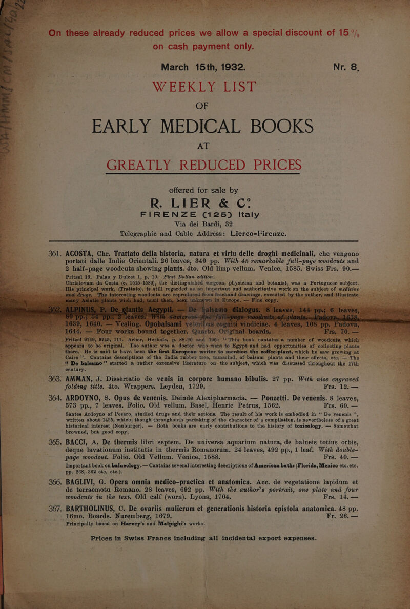 March 15th, 1932. Nr. 8, WEEKLY LIST OF EARLY MEDICAL BOOKS bes AT GREATLY REDUCED PRICES offered for sale by R. LIER &amp; C° FIRENZE (125) Italy Via dei Bardi, 32 Telegraphic and Cable Address: Lierco=Firenze. 361. ACOSTA, Chr. Trattato della historia, natura et virtu delle droghi medicinali, che vengono portati dalle Indie Orientali. 26 leaves, 340 pp. With 45 remarkable full-page woodcuts and 2 half-page woodcuts showing plants. 4to. Old limp vellum. Venice, 1585. Swiss Frs. 90.— | Pritzel 13. geen y Duleet 1, p. 10. First Italian edition. ; rw He is said to have been the first European writer to mention the e-plant, which he saw groy ~ Cairo ”, Contains descriptions of the India rubber tree, tamarind, of balsam plants and their effects, ete. — The De Balsane ie started a RALnEE extensive peerotnte on the subject; which was discussed throughout the 17th century. 363. AMMAN, J. Dissertatio de venis in corpore humano bibulis. 27 pp. With nice engraved folding title. 4to. Wrappers. Leyden, 1729. Frs. 12, — 364. ARDOYNO, 8S. Opus de venenis. Deinde Alexipharmacia. — Ponzetti. De venenis. 8 leaves, 573 pp., 7 leaves. Folio. Old vellum. Basel, Henric Petrus, 1562. Frs. 60. — Santes Ardoyno of Pesaro, studied drugs and their actions. The result of his work is embodied in ‘‘ De venenis ’’, written about 1425, which, though throughouth partaking of the character of a compilation, is nevertheless of a great historical interest (Neuburger). — Both books are early contributions to the history of toxicology. — Somewhat browned, but good copy. 365. BACCI, A. De thermis libri septem. De universa aquarium natura, de balneis totius orbis, deque lavationum institutis in thermis Romanorum. 24 leaves, 492 pp., 1 leaf. With double- page woodcut. Folio. Old Vellum. Venice, 1588. Frs. 40. — at = Important book on balneology.— Contains several interesting descriptions of American baths (Florida, Mexico etc. etc, pp. 268,-362 etc. ete.). _-—- 366. BAGLIVI, G. Opera omnia medico-practica et anatomica. Acc. de vegetatione lapidum et de terraemotu Romano. 28 leaves, 692 pp. With the author’s A Se one plate and four woodcuts in the text. Old calf (worn). Lyons, 1704. Frs. 14, — 367.. BARTHOLINUS, C. De ovariis mulierum et generationis historia epistola anatomica. 48 pp. --- 16mo. Boards. Nuremberg, 1679. Fr. 26. — » Principally based on Harvey’s and Malpighi’ s works.