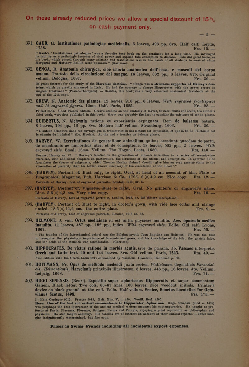 Puy ‘hat ae = Som si On these Sireddy reduced prices we allow a special discount of 15°, * on cash payment only. a | Few 391. GAUB, H. Femiiitiones pathologiae medicinalis. 5 leaves, 493 pp. 8vo. Half calf. Leyde, 1758. Frs. 15, — f ** Gaub’s ‘ Institutiones pathologiae ’ was @ favorite text book on the continent for a long time. He invisaged irritability as a pathologic increase of vital power and applied this conception to disease. This did great harm, as his book, which passed through many editions and translations was in the hands of all students to most of whom Morgagni and Matthew Baillie were unknown ’”’ (Garrison). % 392. GENGA, B. Anatomia chirurgica, cio’ istoria anatomica dell’ ossa, e muscoli del corpo. umano. Trattato della circolazione del sangue: 16 leaves, 332 pp., 8 leaves. 8vo. Original . vellum. Bologna, 1687. ; Frs. 30. — : Of great interest for the study of the Harveian doctrine. ‘‘ Genga was a strenuous supporter of Harvey’s dov- trine, which he greatly advanced in Italy. He had the courage to charge Hippocrates with the grave errors in surgical treatment ’’ (Power-Thompson). — Besides, this book.was a very esteemed anatomical text-book at the end of the 17th cent. F es 393. GREW, N. Anatomie des plantes. 12 leaves, 216 pp., 6 leaves. With engraved frontispiece and 14 engraved figures. 12mo. Calf. Paris, 1685. Frs. 28. — Pritzel 3554. Good French edition. Grew’s studies on the anatomy of leaves, flowers, fruits and seeds, the author’s chief work, were first published in this book? Grew was probably the first to consider the existence of sex in plants. --—s« 394. GUIBERTUS, N. Alchymia ratione et experientia expugnata. Item de balsamo natura. az 8 leaves, 104 pp., 18 pp. 8vo. Modern half vellum. Strassburg, 1603. Frs. 26. — *“‘L’auteur démontre dans cet ouvrage que la transmutation des métaux est impossible, et que la fin de l’alchimie est le chemin de l’hépital’’ (Dr. Hoefer). At the end a treatise on balsam plants. 395. HARVEY, W. Exercitationes de generatione animalium, quibus accedunt quaedam de partu, de membranis ac humoribus uteri et de conceptione. 18 leaves, 582 pp., 2 leaves. With engraved title. Small 16mo. Vellum. The Hague, Leers, 1680. Frs, 140. — Keynes, Harvey nr. 42. ‘* Harvey’s treatise on the generation of animals is written in a series of seventy-two exercises, with additional chapters on parturation, the structure of the uterus, and conception. In exercise 51 he formulates the theory of epigenesis, which Thomas Huxley claimed should ‘ give him an even greater claim to the veneration of posterity than his pariar known discovery of the circulation of the blood ’.’’ Elate to to. ight. Oval |, at head of an account of him. ay fp Mm. i ice a PY Piinede “18, 5 x 11,2 cm., ‘the entire plate. Portraits of-Harvey, List of engraved portraits, London, 1913 nr. 33. 399. HELMONT, J. van. Ortus medicinae id est initia physicae inaudita. Acc. opuscula medica inaudita. 11 leaves, 487 pp., 192 pp., index. With engraved title. Folio. Old calf. Lyons, 1667. } Frs. 55. — ‘- The founder of the Iatrochemical school was the Belgian mystic Jean Baptiste van Helmont. He was the first to recognize the physiologic importance of ferments and gases, and his knowledge of the bile, the gastric juice, and the acids of the stomach was considerable ’’ (Garrison). 400. HIPPOCRATES. De victus ratione in morbis acutis, sive de ptisana. Jo. Vassaeo interprete. Greek and Latin text. 20 and 144 leaves. 8vo. Old vellum. Paris, 1543. Frs. 40. — Nice edition with the Greek-Latin text commented by Vassaeus. Choulant, Handbuch p. 30. a 401. HOFFMANN, Fr. Opus de methodo medendi juxta seriem Walleianam dogmaticis Paracelsi- J cis, Helmontianis, Harveianis principiis illustratum. 8 leaves, 448 pp., 16 leaves. 4to. Vellum. ; Leipzig, 1668. Frs. 14. — 5 402. HUGO SENENSIS (Benzi). Expositio super aphorismos Hippocratis et super commentum a Galieni. Black letter. Two cols. 66-67 lines. 160 leaves. Nice woodcut initials. Printer’s device on black ground at the end. Folio. Half vellum. Venice, Bonetus Locatellus for Octa- vianus Scotus, 1498. Frs. 475. — I: Hain-Copinger 9012. Proctor 5088. Brit. Mus. V, p. 450, Vouill. Berl. 4205. Rare. One of the best and earliest commentaries to Hippocrates’ Aphorismi. Hugo Senensis (died oc. 1439) was perphaps the best interpreter of the ancient medical writers amongst his contemporaries. He taught as pro- fessor at Pavia, Piacenza, Florence, Bologna, Parma and Perugia, enjoying a great reputation as philosopher and physician. He also taught anatomy. His consilia are of interest on account of their clinical reports. — Inner mar- gins insignificantly waterstained, but fine copy. Prices in Swiss Francs including all incidental export expenses. ) o