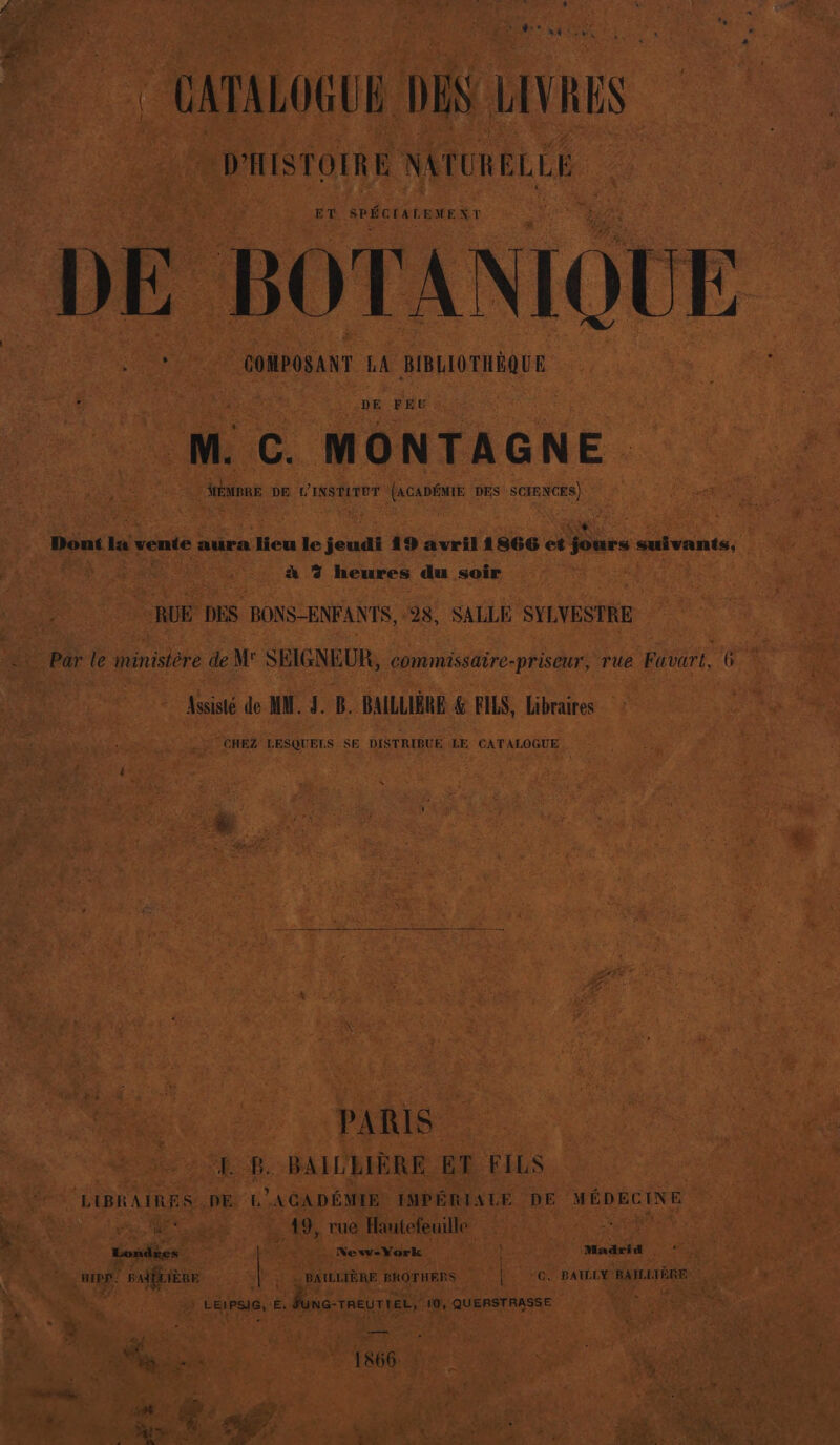 # PER , + ëx Don SLR y CATALOGUE DEN LIVRES D'HISTOIRE NATURELLE ET SPÉCIALEMENT DE BOT ANIQUE ; COMPOSANT LA BIBLIOTHÈQUE DE FEU M. C. MONTAGNE. | San DE L'INSTITUT (ACADÉMIE DES SCIENCES) Dont la vente aura lieu le jeudi 19 avril 1866 et Des suivants, à 7 heures du soir RUE DES BONS-ENFANTS, 28, SALLE SYLVESTRE = Par le ministère de M' SEIGNEUR, commissaire-priseur, rue Favart, 6 © Assisté de MM. LB. BAILLIÈRE &amp; FILS, Libraires : CHEZ LESQUELS SE DISTRIBUE LE CATALOGUE PARIS I B. BAILBIÈRE ET FILS LIBRAIRES DE E ACADÉMIE IMPÉRIALE DE MÉDECINE re CR dE Mc rue Hautefeuille g Ë Londres New-York Et Madiid : nIpe. | PAfÉLIERE &gt; BAILL IÈRE BROTHERS | 10, PBAILLY BAILLTÈRE 1 | ? LEIPSIG, ë. | 2 -TREUTIEL, 10, QUERSTRASSE &gt; à LE x à rte Tee | ue | EP)