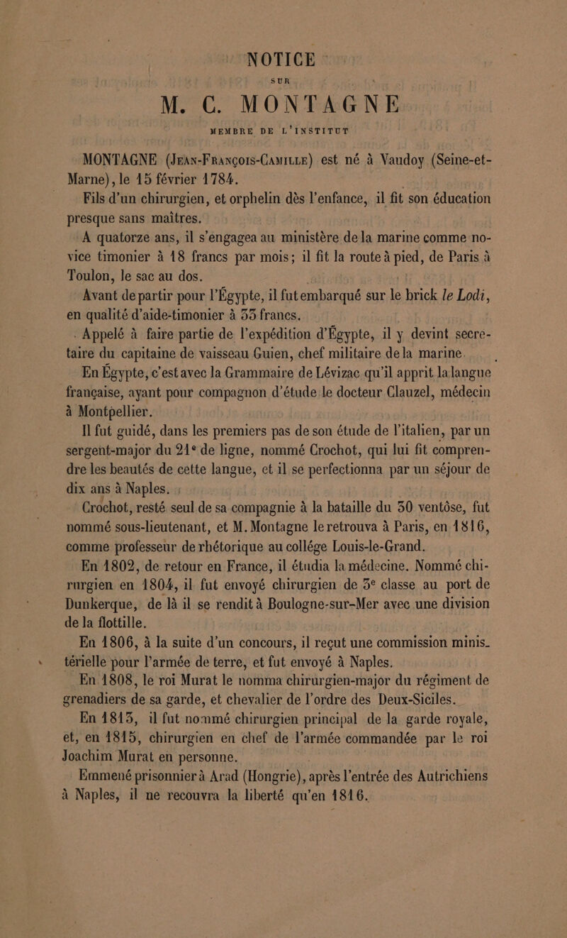 NOTICE : SUR M. C. MONTAGNE MEMBRE DE L'INSTITUT MONTAGNE (Jrax-François-CamiLLe) est né à Vaudoy (Seine-et- Marne), le 15 février 1784. Fils d’un chirurgien, et orphelin dès l'enfance, il fit son éducation presque sans maitres. À quatorze ans, il s’engagea au ministère dela marine comme no- vice timonier à 18 francs par mois; il fit la route à pied, de Paris à Toulon, le sac au dos. bore de partir pour l'Égypte, il futembarqué sur le brick le Lodi, en qualité d’aide-timonier à 53 francs. . Appelé à faire partie de l'expédition d'Égypte, il y devint secre- taire du capitaine de vaisseau Guien, chef militaire dela marme. En Égypte, c’est avec la Grammaire de Lévizac qu'il apprit lalangue française, ayant pour compagnon d'étude le docteur Clauzel, médecin à Montpellier. Ïl fut guidé, dans les premiers pas de son étude de l'italien, par un sergent-major du 21° de ligne, nommé Crochot, qui lui fit compren- dre les beautés de cette langue, et il se perfectionna par un séjour de dix ans à Naples. Grochot, resté seul de sa compagnie à la bataille du 30 ventôse, fut nommé sous-lieutenant, et M. Montagne le retrouva à Paris, en 1816, comme professeur de rhétorique au collége Louis-le-Grand. En 1802, de retour en France, il étudia la médecine. Nommé chi- rurgien en “1804, il fut envoyé chirurgien de 3° classe au port de Dunkerque, de là il se rendit à Boulogne-sur-Mer avec une division de la flottille. ; En 1806, à la suite d’un concours, il reçut une commission minis. térielle pour l'armée de terre, et fut envoyé à Naples. En 1808, le roi Murat le nomma chirurgien-major du régiment de grenadiers “e sa garde, et chevalier de l’ordre des Dens-Sioteu En 1813, il fut ns. chirurgien principal de la garde royale, et, en 1815, chirurgien en chef de l’armée commandée par le rol Joachim Murat en personne. Emmené prisonnier à Arad (Hongrie), après entrée des Autrichiens à Naples, il ne recouvra la liberté qu’en 1816.