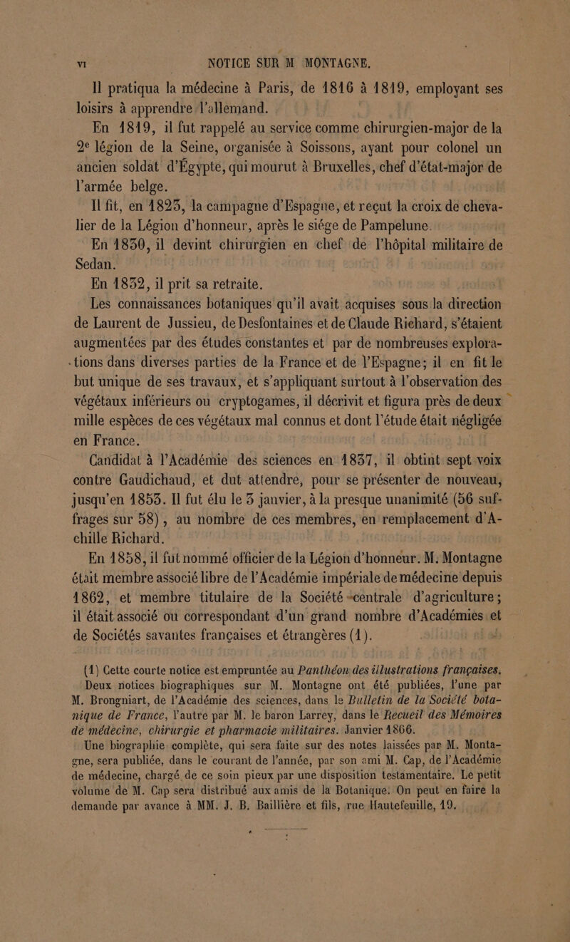 Il pratiqua la médecine à Paris, de 1816 à 1819, employant ses loisirs à apprendre l'allemand. En 1819, il fut rappelé au service comme chirurgien-major de la 2e légion de la Seine, organisée à Soissons, ayant pour colonel un ancien soldat d'Égypte, qui mourut à Bruxelles, chef d'état-major de l'armée belge. IL fit, en 1825, la campagne d'Espagne, et reçut la croix de cheva- lier de la Légion d honneur, après le siége de Pampelune. En 1850, il devint chirurgien en chef de l'hôpital militaire de Sedan. En 1832, il prit sa retraite. Les connaissances botaniques qu'il avait acquises sous la direction de Laurent de Jussieu, de Desfontairies et de Claude Richard, s'étaient augmentées par des études constantes et par de nombreuses explora- tions dans diverses parties de la France et de l'Espagne; il en fit le but unique de ses travaux, et s'appliquant surtout à l'observation des végétaux inférieurs ou eryptogames, il décrivit et figura près de deux mille espèces de ces végétaux mal connus et dont l'étude était négligée en France. Candidat à l’Académie des sciences en 1837, il obtint sept voix contre Gaudichaud, et dut attendre, pour se présenter de nouveau, jusqu’en 1853. Il fut élu le 3 janvier, à la presque unanimité (56 suf- frages sur 58), au nombre de ces membres, en remplacement d'A- chille Richard. En 1858, il fut nommé officier de la Légion d'honneur. M: Montagne était membre associé libre de l’Académie impériale de médecine depuis 1862, et membre titulaire de la Société centrale d'agriculture; il était associé ou correspondant d’un grand nombre d’Académies el de Sociétés savantes françaises et étrangères (1). (1) Cette courte notice est empruntée au Panthéon des illustrations françaises. Deux notices biographiques sur M. Montagne ont été publiées, l’une par M. Brongniart, de l’Académie des sciences, dans le Bulletin de la Société bota- nique de France, l'autre par M. le baron Larrey, dans le Recueil des Mémoires de médecine, chirurgie et pharmacie militaires. Janvier 1866. Une biographie. complète, qui sera faite sur des notes laissées par M. Monta- gne, sera publiée, dans le courant de l’année, par son ami M. Cap, de l’Académie de médecine, chargé de ce soin pieux par une disposition testamentaire. Le petit volume de M. Cap sera distribué aux amis de la Botanique: On peut en faire la demande par avance à MM. J. B. Baiïllière et fils, rue Hautefeuille, 19.