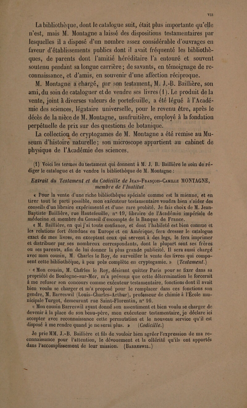 La bibliothèque, dont le catalogue suit, était plus importante qu’elle n'est, mais M. Montagne a laissé des dispositions testamentaires par lesquelles il a disposé d’un nombre assez considérable d'ouvrages en faveur d'établissements publics dont il avait fréquenté les bibliothè- ques, de parents dont l'amitié héréditaire l’a entouré et souvent soutenu pendant sa longue carrière ; de savants, en témoignage de re- connaissance, et d’amis, en souvenir d’une affection réciproque. M. Montagne a chargé, par son testament, M. J.-B. Ballière, son ami, du soin de cataloguer et de vendre ses livres (1). Le produit de la vente, joint à diverses valeurs de portefeuille, a été légué à l’Acadé- mie des sciences, légataire universelle, pour le revenu être, après le décès de la nièce de M. Montagne, nr employé à la fondation perpétuelle de prix sur des questions de botanique. La collection de cryptogames de M. Montagne a été remise au Mu- seum d'histoire naturelle; son microscope appartient au cabinet de physique de l’Académie des sciences. (4) Voici les termes du testament qui donnent à M. J. B. Baillière le soin de ré- diger le catalogue et de vendre la bibliothèque de M. Montagne : Extrait du Testament et du Codicille de Yean-François-Cauizze MONTAGNE, membre de l’Institut. « Pour la vente d’une riche bibliothèque spéciale comme est la mienne, et en tirer tout le parti possible, mon exécuteur testamentaire voudra bien s’aider des conseils d’un libraire expérimenté et d’une rare probité. Je fais choix de M. Jean- Baptiste Baillière, rue Hautefeuille, n° 19, libraire de l'Académie impériale de médecine et membre du Conseil d’escompte de la Banque de France. « M. Baillière, en qui j'ai toute confiance, et dont l’habileté est bien connue et les relations fort étendues en Europe et en Amérique, fera dresser le catalogue exact de mes livres, en exceptant ceux qui servent à des legs, le fera imprimer et distribuer par ses nombreux correspondants, dont la plupart sont ses frères ou ses parents, afin de lui donner la plus grande publicité. Il sera aussi chargé avec mon cousin, M. Charles le Roy, de surveiller la vente des livres qui compo- sent cette bibliothèque, à peu près complète en cryptogamie. » (Testament.) * « Mon cousin, M. Chärles le Roy, désirant quitter Paris pour se fixer dans sa propriété de Boulogne-sur-Mer, m’a prévenu que cette détermination le forcerait à me refuser son concours comme exécuteur testamentaire, fonctions dont il avait bien voulu se charger et m’a proposé pour le remplacer dans ces fonctions son gendre, M. Barreswil (Louis-Charles-Arthur), professeur de chimie à l’École mu- nicipale Turgot, demeurant rue Saint-Florentin, n° 16. « Mon cousin Barreswil ayant donné son assentiment et bien voulu se charger de devenir à la place de son beau-père, mon exécuteur testamentaire, je déclare ici accepter avec reconnaissance cette permutation et le nouveau service qu’il est disposé à me rendre quand je ne serai plus. » (Codicille.) Je prie MM. J.-B. Baillière et fils de vouloir bien agréer l'expression de ma re- connaissance pour l'attention, le dévouement et la célérité qu'ils ont apportés dans l’accomplissement de leur mission. (BARRESWIL.)