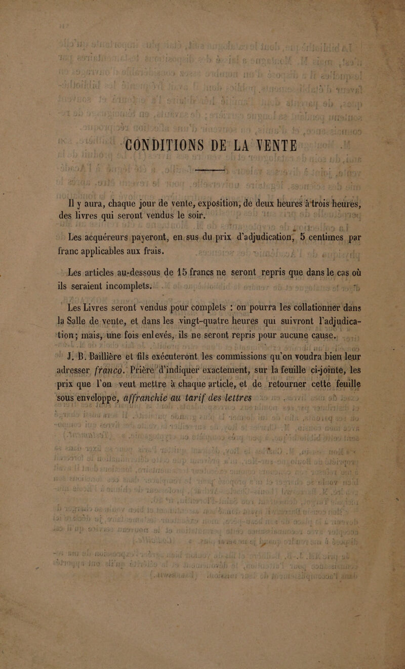 “CONDITIONS DE LA VENTE Il y aura, chaque jour de vente, exposition, de deux heures atrois heurès, des livres qui seront vendus le soir. | F6 Les acquéreurs payeront, en sus.du prix d’adjudication, 5 centimes par franc applicables aux frais. Lés articles au-dessous de 15 francs ne seront repris que dans le cas où ils seraient incomplets. . | fidpt Fest _ Les Livres seront vendus pour complets : on pourra les collationner dans la Salle de vente, et dans les vingt-quatre heures qui suivront l'adjudica- tion; mais, une fois enlexés, ils ne seront repris pour aucune cause. n ÿ; B. Baillière et fils exéenterént les commissions qu'on Brit a leur adresser franco. Prière” d'indiquer exactement, sur la feuille ci-jointe, les prix que l’on veut mettre à chaque article, et de retourner cette feuille sous enveloppe, affranchie au tarif des letter