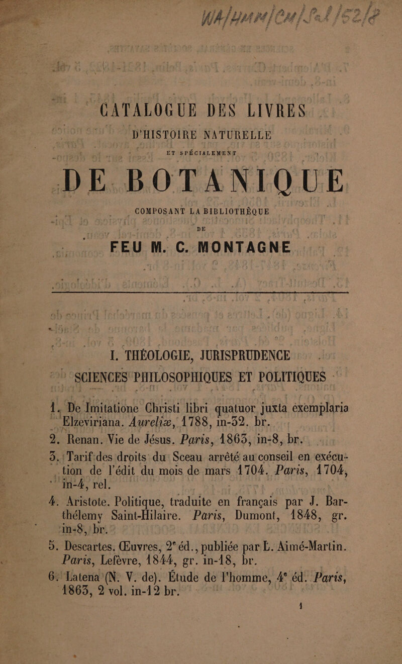 F] Ë ä F4 de FA | f = # gr ” # É 5 # del led # Æ FA AS À 171 RARSÉPERT nm Pins LE HUIT É PRET E Cf E ve y L: RE. £ © GATALOGUE DES LIVRES. D HISTOIRE NATURELLE ET SPÉCIALEMENT DE. BOTANIQUE | COMPOSANT LA M LUMRPRUE DE F5 M. C. MONTAGNE : I. THÉOLOGIE, JURISPRUDENCE SCIENCES PHILOSOPHIQUES ET POLITIQUES : 1. “De mitatione du libri quatuor juxta éxemplaria “Elzeviriana. Aureliz, 1788, in-32. br. 9. Renan. Vie de Jésus. Paris, 1863, in-8, br. 8.!Tarif.des droits du Sceau arrêté au conseil en exécu- tion de l’édit du mois de mars 1704. Paris, 1704, 4 réels 4. Aristote. Politique, traduite en Le par J. ne _thélemy Saint-Hilaire. Paris, Dumont, 1848, gr. ‘n-8, br. D. Ds ies: Œuvres, 2° éd., publiée par L. Aimé-Martin. Paris, Lefèvre, 1844, gr. in-18, br. 6. Latena (N. V. de). Étude de l'homme, 4 éd. Paris, 1863, 2 vol. in-12 br.